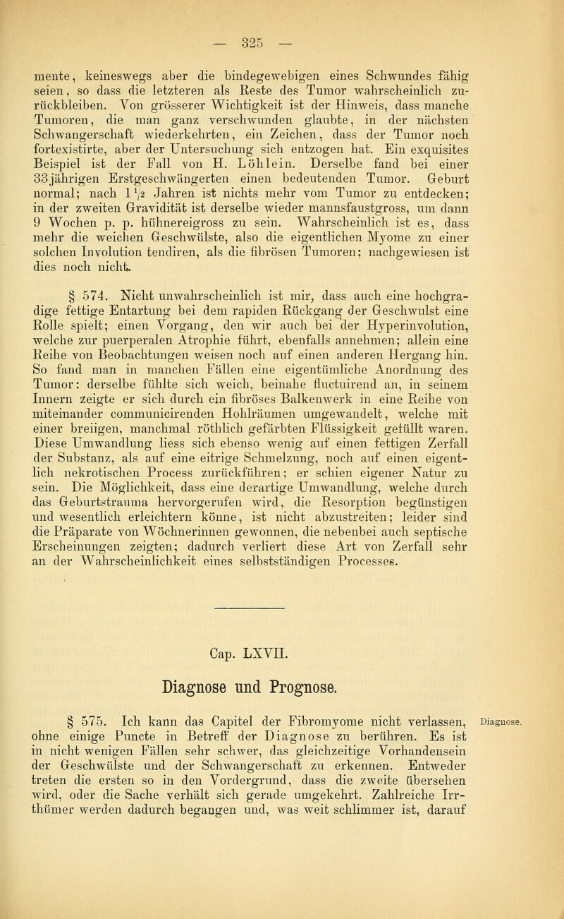 mente, keineswegs aber die bindegewebigen eines Schwundes fähig seien, so dass die letzteren als Reste des Tumor wahrscheinlich zu- rückbleiben. Von grösserer Wichtigkeit ist der Hinweis, dass manche Tumoren, die man ganz verschwunden glaubte, in der nächsten Schwangerschaft wiederkehrten, ein Zeichen, dass der Tumor noch fortexistirte, aber der Untersuchung sich entzogen hat. Ein exquisites Beispiel ist der Fall von H. Löhlein. Derselbe fand bei einer 33jährigen Erstgeschwängerten einen bedeutenden Tumor. Geburt normal; nach 1 ^2 Jahren ist nichts mehr vom Tumor zu entdecken; in der zweiten Gravidität ist derselbe wieder mannsfaustgross, um dann 9 Wochen p. p. hühnereigross zu sein. Wahrscheinlich ist es, dass mehr die weichen Geschwülste, also die eigentlichen Myome zu einer solchen Involution tendiren, als die fibrösen Tumoren; nachgewiesen ist dies noch nicht. § 574. Nicht unwahrscheinlich ist mir, dass auch eine hochgra- dige fettige Entartung bei dem rapiden Rückgang der Geschwulst eine Rolle spielt; einen Vorgang, den wir auch bei der Hyperinvolution, welche zur puerperalen Atrophie führt, ebenfalls annehmen; allein eine Reihe von Beobachtungen weisen noch auf einen anderen Hergang hin. So fand man in manchen Fällen eine eigentümliche Anordnung des Tumor: derselbe fühlte sich weich, beinahe fluctuirend an, in seinem Innern zeigte er sich durch ein fibröses Balkenwerk in eine Reihe von miteinander communicirenden Hohlräumen umgewandelt, welche mit einer breiigen, manchmal röthlich gefärbten Flüssigkeit gelullt waren. Diese Umwandlung liess sich ebenso wenig auf einen fettigen Zerfall der Substanz, als auf eine eitrige Schmelzung, noch auf einen eigent- lich nekrotischen Process zurückführen; er schien eigener Natur zu sein. Die Möglichkeit, dass eine derartige Umwandlung, welche durch das Geburtstrauma hervorgerufen wird, die Resorption begünstigen und wesentlich erleichtern könne, ist nicht abzustreiten; leider sind die Präparate von Wöchnerinnen gewonnen, die nebenbei auch septische Erscheinungen zeigten; dadurch verliert diese Art von Zerfall sehr an der Wahrscheinlichkeit eines selbstständigen Processes. Cap. LXVII. Diagnose und Prognose. § 575. Ich kann das Capitel der Fibromyome nicht verlassen, Diagnose. ohne einige Puncte in Betreff der Diagnose zu berühren. Es ist in nicht wenigen Fällen sehr schwer, das gleichzeitige Vorhandensein der Geschwülste und der Schwangerschaft zu erkennen. Entweder treten die ersten so in den Vordergrund, dass die zweite übersehen wird, oder die Sache verhält sich gerade umgekehrt. Zahlreiche Irr- thümer werden dadurch begangen und, was weit schlimmer ist, darauf