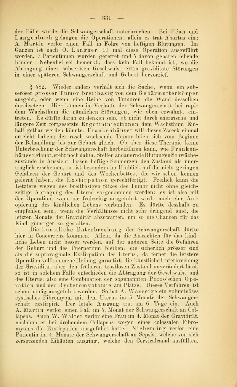 der Fälle wurde die Schwangerschaft unterbrochen. Bei Pean und Langenbuch gelangen die Operationen, allein es trat Abortus ein; A. Martin verlor einen Fall in Folge von heftigen Blutungen. Im Ganzen ist nach 0. Langner 10 mal diese Operation ausgeführt worden, 7 Patientinnen wurden gerettet und 5 davon gebaren lebende Kinder. Nebenbei sei bemerkt, dass kein Fall bekannt ist, wo die Abtragung einer subserösen Geschwulst extra graviditate Störungen in einer späteren Schwangerschaft und Geburt hervorrief. § 582. Wieder anders verhält sich die Sache, wenn ein sub- seröser grosser Tumor breitbasig von dem Gebärmutterkörper ausgeht, oder wenn eine Reihe von Tumoren die Wand desselben durchsetzen. Hier können im Verlaufe der Schwangerschaft bei rapi- dem Wachsthum die nämlichen Störungen, wie oben erwähnt, ein- treten. Es dürfte daran zu denken sein, ob nicht durch energische und längere Zeit fortgesetzte Ergotininjectionen dem Wachsthum Ein- halt gethan werden könnte. Frankenhäuser will diesen Zweck einmal erreicht haben ; der rasch wachsende Tumor blieb sich vom Beginne der Behandlung bis zur Geburt gleich. Ob aber diese Therapie keine Unterbrechung der Schwangerschaft herbeiführen kann, wie Franken- häuser glaubt, steht noch dahin. Stellen andauernde Blutungen Schwäche- zustände in Aussicht, lassen heftige Schmerzen den Zustand als uner- träglich erscheinen, so ist besonders im Hinblick auf die nicht geringen Gefahren der Geburt und des Wochenbettes, die wir schon kennen gelernt haben, die Exstirpation gerechtfertigt. Freilich kann die Letztere wegen des breitbasigen Sitzes des Tumor nicht ohne gleich- zeitige Abtragung des Uterus vorgenommen werden; es ist also mit der Operation, wenn sie frühzeitig ausgeführt wird, auch eine Auf- opferung des kindlichen Lebens verbunden. Es dürfte desshalb zu empfehlen sein, wenn die Verhältnisse nicht sehr dringend sind, die letzten Monate der Gravidität abzuwarten, um so die Chancen für das Kind günstiger zu gestalten. Die künstliche Unterbrechung der Schwangerschaft dürfte hier in Concurrenz kommen. Allein, da die Aussichten für das kind- liche Leben nicht besser werden, auf der anderen Seite die Gefahren der Geburt und des Puerperium bleiben, die sicherlich grösser sind als die supravaginale Exstirpation des Uterus, da ferner die letztere Operation vollkommene Heilung garantirt, die künstliche Unterbrechung der Gravidität aber den früheren trostlosen Zustand unverändert lässt, so ist in solchem Falle entschieden die Abtragung der Geschwulst und des Uterus, also eine Combination der sogenannten Porro'schen Ope- ration und der Hysteromyotomie am Platze. Dieses Verfahren ist schon häufig ausgeführt worden. So hat A. Wasseige ein voluminöses cystisches Fibromyom mit dem Uterus im 5. Monate der Schwanger- schaft exstirpirt. Der letale Ausgang trat am 6. Tage ein. Auch A. Martin verlor einen Fall im 5. Monat der Schwangerschaft an Col- lapsus. Auch W. Walter verlor eine Frau im 4. Monat der Gravidität, nachdem er bei drohendem Collapsus wegen eines colossalen Fibro- myoms die Exstirpation ausgeführt hatte. Nieberding verlor eine Patientin im 4. Monate der Schwangerschaft an Sepsis, welche von sich zersetzenden Eihäuten ausging, welche den Cervicalcanal ausfüllten.