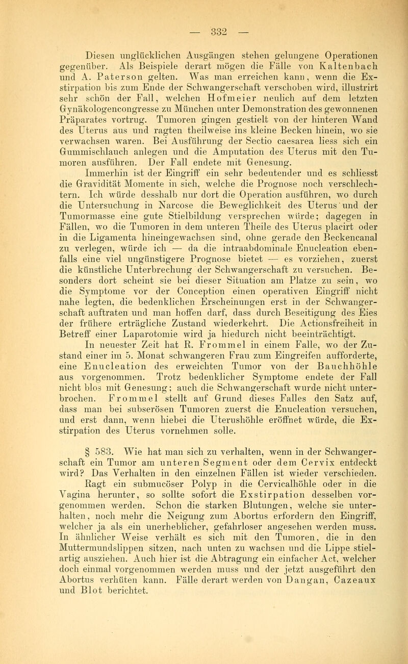 Diesen unglücklichen Ausgängen stehen gelungene Operationen gegenüber. Als Beispiele derart mögen die Fälle von Kaltenbach und A. Paterson gelten. Was man erreichen kam], wenn die Ex- stirpation bis zum Ende der Schwangerschaft verschoben wird, illustrirt sehr schön der Fall, welchen Hofmeier neulich auf dem letzten Gynäkologencongresse zu München unter Demonstration des gewonnenen Präparates vortrug. Tumoren gingen gestielt von der hinteren Wand des Uterus aus und ragten theilweise ins kleine Becken hinein, wo sie verwachsen waren. Bei Ausführung der Sectio caesarea Hess sich ein Gummischlauch anlegen und die Amputation des Uterus mit den Tu- moren ausführen. Der Fall endete mit Genesung. Immerhin ist der Eingriff ein sehr bedeutender und es schliesst die Gravidität Momente in sich, welche die Prognose noch verschlech- tern. Ich würde desshalb nur dort die Operation ausführen, wo durch die Untersuchung in Narcose die Beweglichkeit des Uterus'und der Tumormasse eine gute Stielbildung versprechen würde; dagegen in Fällen, wo die Tumoren in dem unteren Theile des Uterus placirt oder in die Ligamenta hineingewachsen sind, ohne gerade den Beckencanal zu verlegen, würde ich — da die intraabdominale Enucleation eben- falls eine viel ungünstigere Prognose bietet — es vorziehen, zuerst die künstliche Unterbrechung der Schwangerschaft zu versuchen. Be- sonders dort scheint sie bei dieser Situation am Platze zu sein, wo die Symptome vor der Conception einen operativen Eingriff nicht nahe legten, die bedenklichen Erscheinungen erst in der Schwanger- schaft auftraten und man hoffen darf, dass durch Beseitigung des Eies der frühere erträgliche Zustand wiederkehrt. Die Actionsfreiheit in Betreff einer Laparotomie wird ja hiedurch nicht beeinträchtigt. In neuester Zeit hat R. Frommel in einem Falle, wo der Zu- stand einer im 5. Monat schwangeren Frau zum Eingreifen aufforderte, eine Enucleation des erweichten Tumor von der Bauchhöhle aus vorgenommen. Trotz bedenklicher Symptome endete der Fall nicht blos mit Genesung; auch die Schwangerschaft wurde nicht unter- brochen. Frommel stellt auf Grund dieses Falles den Satz auf, dass man bei subserösen Tumoren zuerst die Enucleation versuchen, und erst dann, wenn hiebei die Uterushöhle eröffnet würde, die Ex- stirpation des Uterus vornehmen solle. § 583. Wie hat man sich zu verhalten, wenn in der Schwanger- schaft ein Tumor am unteren Segment oder dem Cervix entdeckt wird? Das Verhalten in den einzelnen Fällen ist wieder verschieden. Ragt ein submucöser Polyp in die Cervicalhöhle oder in die Vagina herunter, so sollte sofort die Exstirpation desselben vor- genommen werden. Schon die starken Blutungen, welche sie unter- halten , noch mehr die Neigung zum Abortus erfordern den Eingriff, welcher ja als ein unerheblicher, gefahrloser angesehen werden muss. In ähnlicher Weise verhält es sich mit den Tumoren, die in den Muttermundslippen sitzen, nach unten zu wachsen und die Lippe stiel- artig ausziehen. Auch hier ist die Abtragung ein einfacher Act, welcher doch einmal vorgenommen werden muss und der jetzt ausgeführt den Abortus verhüten kann. Fälle derart werden von Dangan, Cazeaux und Blot berichtet.