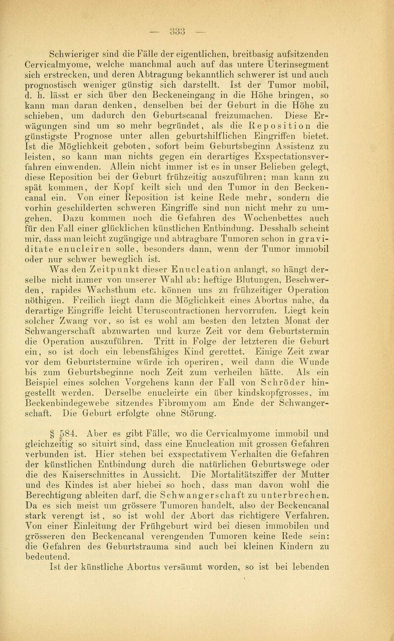 OQO — ooo — Schwieriger sind die Fälle der eigentlichen, breitbasig aufsitzenden Cervicalmyome, welche manchmal auch auf das untere Uterinsegment sich erstrecken, und deren Abtragung bekanntlich schwerer ist und auch prognostisch weniger günstig sich darstellt. Ist der Tumor mobil, d. h. lässt er sich über den Beckeneingang in die Höhe bringen, so kann man daran denken, denselben bei der Geburt in die Höhe zu schieben, um dadurch den Geburtscanal freizumachen. Diese Er- wägungen sind um so mehr begründet, als die Reposition die günstigste Prognose unter allen geburtshilflichen Eingriffen bietet. Ist die Möglichkeit geboten, sofort beim Geburtsbeginn Assistenz zu leisten, so kann man nichts gegen ein derartiges Exspectationsver- fahren einwenden. Allein nicht immer ist es in unser Belieben gelegt, diese Reposition bei der Geburt frühzeitig auszuführen; man kann zu spät kommen, der Kopf keilt sich und den Tumor in den Becken- canal ein. Von einer Reposition ist keine Rede mehr, sondern die vorhin geschilderten schweren Eingriffe sind nun nicht mehr zu um- gehen. Dazu kommen noch die Gefahren des Wochenbettes auch für den Fall einer glücklichen künstlichen Entbindung. Desshalb scheint mir, dass man leicht zugängige und abtragbare Tumoren schon in gravi- ditate enucleiren solle, besonders dann, wenn der Tumor immobil oder nur schwer beweglich ist. Was den Zeitpunkt dieser Enucleation anlangt, so hängt der- selbe nicht immer von unserer Wahl ab: heftige Blutungen, Beschwer- den, rapides Wachsthum etc. können uns zu frühzeitiger Operation nöthigen. Freilich liegt dann die Möglichkeit eines Abortus nahe, da derartige Eingriffe leicht Uteruscontractionen hervorrufen. Liegt kein solcher Zwang vor, so ist es wohl am besten den letzten Monat der Schwangerschaft abzuwarten und kurze Zeit vor dem Geburtstermin die Operation auszuführen. Tritt in Folge der letzteren die Geburt ein, so ist doch ein lebensfähiges Kind gerettet. Einige Zeit zwar vor dem Geburtstermine würde ich operiren, weil dann die Wunde bis zum Geburtsbeginne noch Zeit zum verheilen hätte. Als ein Beispiel eines solchen Vorgehens kann der Fall von Schröder hin- gestellt werden. Derselbe enucleirte ein über kindskopfgrosses, im Beckenbindegewebe sitzendes Fibromyom am Ende der Schwanger- schaft. Die Geburt erfolgte ohne Störung. § 584. Aber es gibt Fälle', wo die Cervicalmyome immobil und gleichzeitig so situirt sind, dass eine Enucleation mit grossen Gefahren verbunden ist. Hier stehen bei exspectativem Verhalten die Gefahren der künstlichen Entbindung durch die natürlichen Geburtswege oder die des Kaiserschnittes in Aussicht. Die Mortalitätsziffer der Mutter und des Kindes ist aber hiebei so hoch, dass man davon wohl die Berechtigung ableiten darf, die Schwangerschaft zu unterbrechen. Da es sich meist um grössere Tumoren handelt, also der Beckencanal stark verengt ist, so ist wohl der Abort das richtigere Verfahren. Von einer Einleitung der Frühgeburt wird bei diesen immobilen und grösseren den Beckencanal verengenden Tumoren keine Rede sein: die Gefahren des Geburtstrauma sind auch bei kleinen Kindern zu bedeutend. Ist der künstliche Abortus versäumt worden, so ist bei lebenden