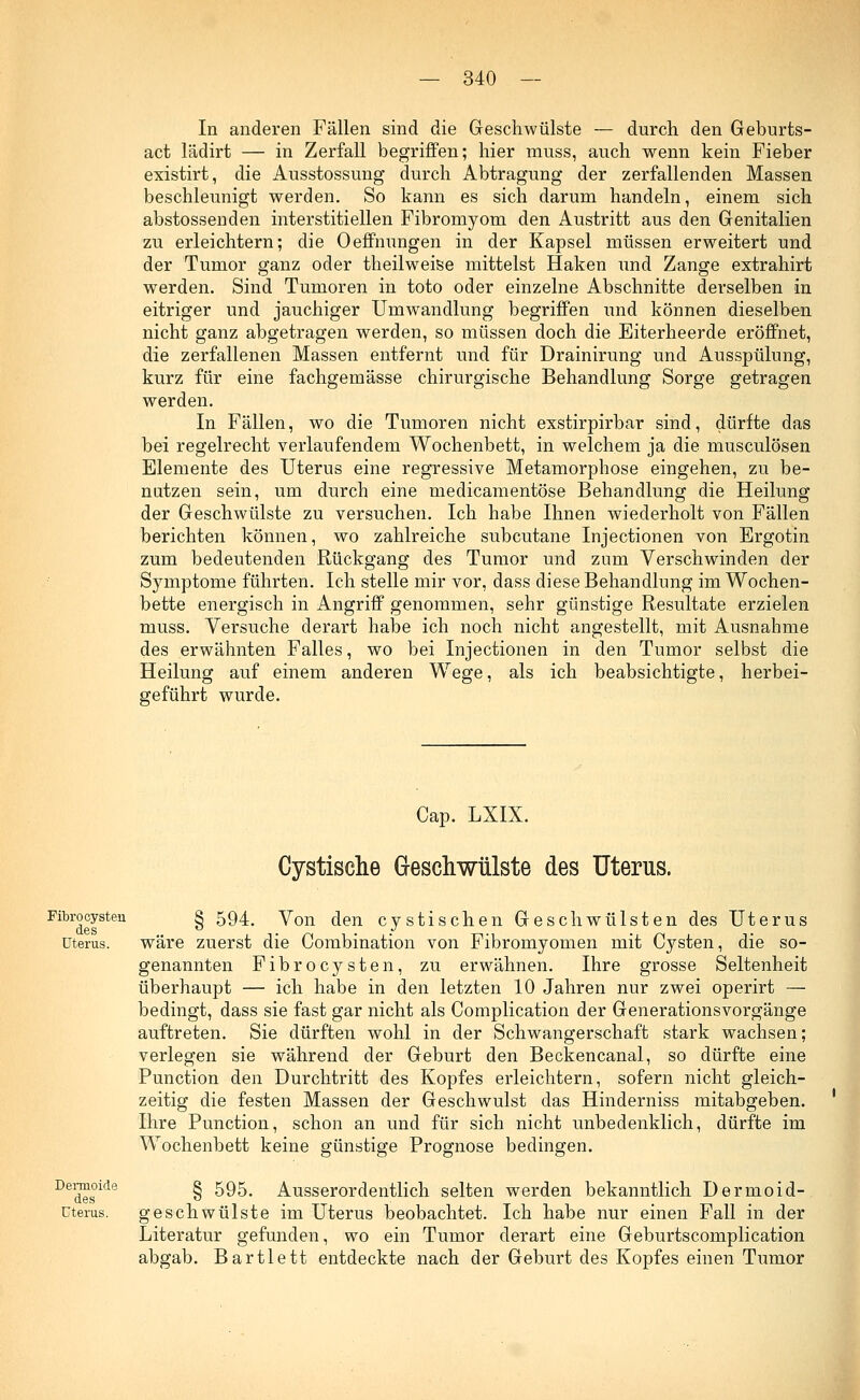 In anderen Fällen sind die Geschwülste — durch den Geburts- act lädirt — in Zerfall begriffen; hier muss, auch wenn kein Fieber existirt, die Ausstossung durch Abtragung der zerfallenden Massen beschleunigt werden. So kann es sich darum handeln, einem sich abstossenden interstitiellen Fibromyom den Austritt aus den Genitalien zu erleichtern; die Oeffnungen in der Kapsel müssen erweitert und der Tumor ganz oder theilweise mittelst Haken und Zange extrahirt werden. Sind Tumoren in toto oder einzelne Abschnitte derselben in eitriger und jauchiger Umwandlung begriffen und können dieselben nicht ganz abgetragen werden, so müssen doch die Eiterheerde eröffnet, die zerfallenen Massen entfernt und für Drainirung und Ausspülung, kurz für eine fachgemässe chirurgische Behandlung Sorge getragen werden. In Fällen, wo die Tumoren nicht exstirpirbar sind, dürfte das bei regelrecht verlaufendem Wochenbett, in welchem ja die musculösen Elemente des Uterus eine regressive Metamorphose eingehen, zu be- nutzen sein, um durch eine medicamentöse Behandlung die Heilung der Geschwülste zu versuchen. Ich habe Ihnen wiederholt von Fällen berichten können, wo zahlreiche subcutane Injectionen von Ergotin zum bedeutenden Rückgang des Tumor und zum Verschwinden der Symptome führten. Ich stelle mir vor, dass diese Behandlung im Wochen- bette energisch in Angriff genommen, sehr günstige Resultate erzielen muss. Versuche derart habe ich noch nicht angestellt, mit Ausnahme des erwähnten Falles, wo bei Injectionen in den Tumor selbst die Heilung auf einem anderen Wege, als ich beabsichtigte, herbei- geführt wurde. Cap. LXIX. Cystische Geschwülste des Uterus. Fibrocysten § 594. yon den cystischen Geschwülsten des Uterus Uterus. wäre zuerst die Combination von Fibromyomen mit Cysten, die so- genannten Fibrocysten, zu erwähnen. Ihre grosse Seltenheit überhaupt — ich habe in den letzten 10 Jahren nur zwei operirt — bedingt, dass sie fast gar nicht als Complication der Generationsvorgänge auftreten. Sie dürften wohl in der Schwangerschaft stark wachsen; verlegen sie während der Geburt den Beckencanal, so dürfte eine Punction den Durchtritt des Kopfes erleichtern, sofern nicht gleich- zeitig die festen Massen der Geschwulst das Hinderniss mitabgeben. Ihre Punction, schon an und für sich nicht unbedenklich, dürfte im Wochenbett keine günstige Prognose bedingen. Dedeslde § 595. Ausserordentlich selten werden bekanntlich Dermo id- uterus. geschwülste im Uterus beobachtet. Ich habe nur einen Fall in der Literatur gefunden, wo ein Tumor derart eine Geburtscomplication abgab. Bartlett entdeckte nach der Geburt des Kopfes einen Tumor