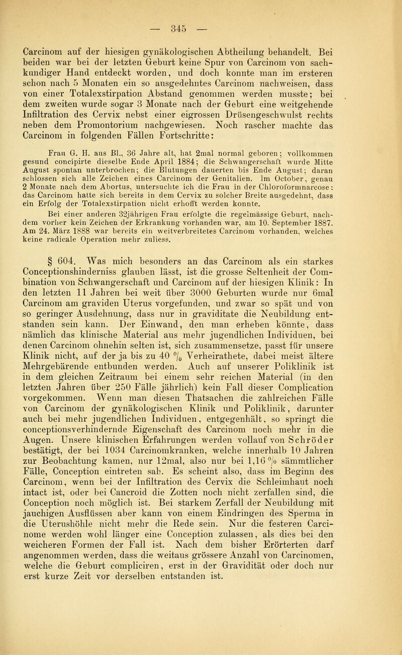 Carcinom auf der hiesigen gynäkologischen Abtheilung behandelt. Bei beiden war bei der letzten Geburt keine Spur von Carcinom von sach- kundiger Hand entdeckt worden, und doch konnte man im ersteren schon nach 5 Monaten ein so ausgedehntes Carcinom nachweisen, dass von einer Totalexstirpation Abstand genommen werden musste; bei dem zweiten wurde sogar 3 Monate nach der Geburt eine weitgehende Infiltration des Cervix nebst einer eigrossen Drüsengeschwulst rechts neben dem Promontorium nachgewiesen. Noch rascher machte das Carcinom in folgenden Fällen Fortschritte: Frau G. H. aus Bl., 36 Jahre alt, hat 2mal normal geboren; vollkommen gesund concipirte dieselbe Ende April 1884; die Schwangerschaft wurde Mitte August spontan unterbrochen; die Blutungen dauerten bis Ende August; daran schlössen sich alle Zeichen eines Carcinom der Genitalien. Im October, genau 2 Monate nach dem Abortus, untersuchte ich die Frau in der Chloroformnarcose: das Carcinom hatte sich bereits in dem Cervix zu solcher Breite ausgedehnt, dass ein Erfolg der Totalexstirpation nicht erhofft werden konnte. Bei einer anderen 32jährigen Frau erfolgte die regelmässige Geburt, nach- dem vorher kein Zeichen der Erkrankung vorhanden war, am 10. September 1887. Am 24. März 1888 war bereits ein weitverbreitetes Carcinom vorhanden, welches keine radicale Operation mehr zuHess. § 604. Was mich besonders an das Carcinom als ein starkes Conceptionshinderniss glauben lässt, ist die grosse Seltenheit der Coui- bination von Schwangerschaft und Carcinom auf der hiesigen Klinik: In den letzten 11 Jahren bei weit über 3000 Geburten wurde nur 6mal Carcinom am graviden Uterus vorgefunden, und zwar so spät und von so geringer Ausdehnung, dass nur in graviditate die Neubildung ent- standen sein kann. Der Einwand, den man erheben könnte, dass nämlich das klinische Material aus mehr jugendlichen Individuen, bei denen Carcinom ohnehin selten ist, sich zusammensetze, passt für unsere Klinik nicht, auf der ja bis zu 40 °/0 Verheirathete, dabei meist ältere Mehrgebärende entbunden werden. Auch auf unserer Poliklinik ist in dem gleichen Zeitraum bei einem sehr reichen Material (in den letzten Jahren über 250 Fälle jährlich) kein Fall dieser Complication vorgekommen. Wenn man diesen Thatsachen die zahlreichen Fälle von Carcinom der gynäkologischen Klinik und Poliklinik, darunter auch bei mehr jugendlichen Individuen, entgegenhält, so springt die conceptionsverhindernde Eigenschaft des Carcinom noch mehr in die Augen. Unsere klinischen Erfahrungen werden vollauf von Schröder bestätigt, der bei 1034 Carcinomkranken, welche innerhalb 10 Jahren zur Beobachtung kamen, nur 12mal, also nur bei 1,16 °/o sämmtlicher Fälle, Conception eintreten sah. Es scheint also, dass im Beginn des Carcinom, wenn bei der Infiltration des Cervix die Schleimhaut noch intact ist, oder bei Cancroid die Zotten noch nicht zerfallen sind, die Conception noch möglich ist. Bei starkem Zerfall der Neubildung mit jauchigen Ausflüssen aber kann von einem Eindringen des Sperma in die Uterushöhle nicht mehr die Rede sein. Nur die festeren Carci- nome werden wohl länger eine Conception zulassen, als dies bei den weicheren Formen der Fall ist. Nach dem bisher Erörterten darf angenommen werden, dass die weitaus grössere Anzahl von Carcinomen, welche die Geburt compliciren, erst in der Gravidität oder doch nur erst kurze Zeit vor derselben entstanden ist.