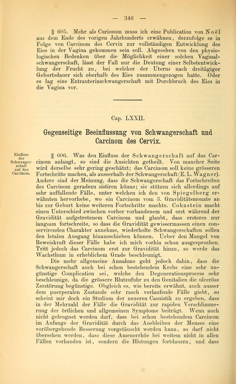 § 605. Mehr als Curiosum muss ich eine Publication von N o e 1 aus dem Ende des vorigen Jahrhunderts erwähnen, derzufolge es in Folge von Carcinom des Cervix zur vollständigen Entwicklung des Eies in der Vagina gekommen sein soll. Abgesehen von den physio- logischen Bedenken über die Möglichkeit einer solchen Vaginal- schwangerschaft, lässt der Fall nur die Deutung einer Selbstentwick- lung der Frucht zu, bei welcher der Uterus nach dreitägiger Geburtsdauer sich oberhalb des Eies zusammengezogen hatte. Oder es lag eine Extrauterinschwangerschaft mit Durchbruch des Eies in die Vagina vor. Cap. LXXII. Gegenseitige Beeinflussung von Schwangerschaft und Carcinom des Cervix. Einüuss der Schwanger- schaft auf das Carcinom. § 606. Was den Einfluss der Schwangerschaft auf das Car- cinom anlangt, so sind die Ansichten getheilt. Von mancher Seite wird derselbe sehr gering geschätzt; das Carcinom soll keine grösseren Fortschritte machen, als ausserhalb der Schwangerschaft (E. L.Wagner). Andere sind der Meinung, dass die Schwangerschaft das Fortschreiten des Carcinom geradezu sistiren könne; sie stützen sich allerdings auf sehr auffallende Fälle, unter welchen ich den von Spiegelberg er- wähnten hervorhebe, wo ein Carcinom vom 3. Graviditätsmonate an bis zur Geburt keine weiteren Fortschritte machte. Cohnstein macht einen Unterschied zwischen vorher vorhandenem und erst während der Gravidität aufgetretenem Carcinom und glaubt, dass ersteres nur langsam fortschreite, so dass die Gravidität gewissermassen einen con- servirenden Charakter annehme, wiederholte Schwangerschaften sollen den letalen Ausgang hinausschieben können. Ueber den Mangel von Beweiskraft dieser Fälle habe ich mich vorhin schon ausgesprochen. Tritt jedoch das Carcinom erst zur Gravidität hinzu, so werde das Wachsthum in erheblichem Grade beschleunigt. Die mehr allgemeine Annahme geht jedoch dahin, dass die Schwangerschaft auch bei schon bestehendem Krebs eine sehr un- günstige Complication sei, welche den Degenerationsprocess sehr beschleunige, da die grössere Blutzufuhr zu den Genitalien die ulceröse Zerstörung begünstige. Obgleich es, wie bereits erwähnt, auch ausser dem puerperalen Zustande sehr rasch verlaufende Fälle giebt, so scheint mir doch ein Studium der neueren Casuistik zu ergeben, dass in der Mehrzahl der Fälle die Gravidität zur rapiden Verschlimme- rung der örtlichen und allgemeinen Symptome beiträgt. Wenn auch nicht geleugnet werden darf, dass bei schon bestehendem Carcinom im Anfange der Gravidität durch das Ausbleiben der Menses eine vorübergehende Besserung vorgetäuscht werden kann, so darf nicht übersehen werden, dass diese Amenorrhoe bei weitem nicht in allen Fällen vorhanden ist, sondern die Blutungen fortdauern, und dass