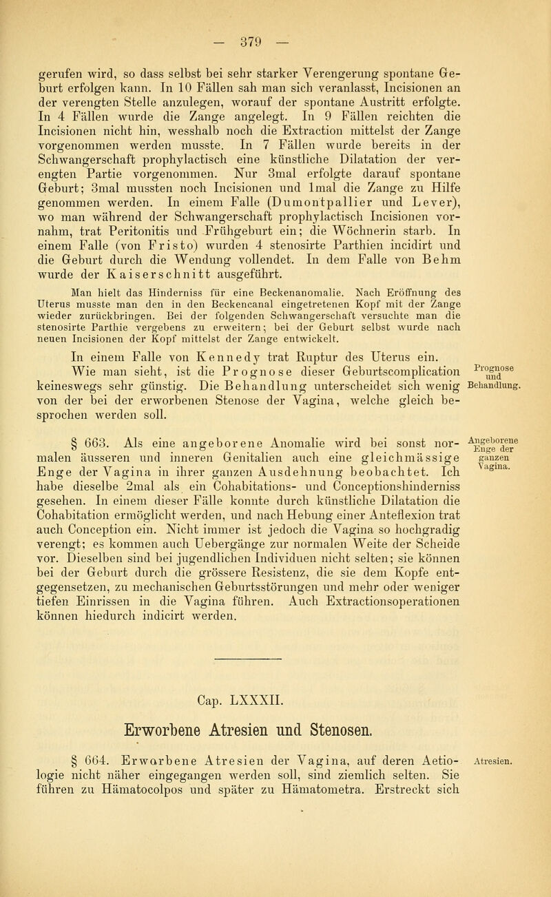 gerufen wird, so dass selbst bei sehr starker Verengerung spontane Ge- burt erfolgen kann. In 10 Fällen sah man sich veranlasst, Incisionen an der verengten Stelle anzulegen, worauf der spontane Austritt erfolgte. In 4 Fällen wurde die Zange angelegt. In 9 Fällen reichten die Incisionen nicht hin, wesshalb noch die Extraction mittelst der Zange vorgenommen werden musste. In 7 Fällen wurde bereits in der Schwangerschaft prophylactisch eine künstliche Dilatation der ver- engten Partie vorgenommen. Nur 3mal erfolgte darauf spontane Geburt; 3mal mussten noch Incisionen und lmal die Zange zu Hilfe genommen werden. In einem Falle (Dumontpallier und Lever), wo man während der Schwangerschaft prophylactisch Incisionen vor- nahm, trat Peritonitis und Frühgeburt ein; die Wöchnerin starb. In einem Falle (von Fristo) wurden 4 stenosirte Parthien incidirt und die Geburt durch die Wendung vollendet. In dem Falle von Behm wurde der Kaiserschnitt ausgeführt. Man hielt das Hinderniss für eine Beckenanomalie. Nach Eröffnung des Uterus musste man den in den Beckencanal eingetretenen Kopf mit der Zange wieder zurückbringen. Bei der folgenden Schwangerschaft versuchte man die stenosirte Parthie vergebens zu erweitern; bei der Geburt selbst wurde nach neuen Incisionen der Kopf mittelst der Zange entwickelt. In einem Falle von Kennedy trat Ruptur des Uterus ein. Wie man sieht, ist die Prognose dieser Geburtscomplication p™nd°se keineswegs sehr günstig. Die Behandlung unterscheidet sich wenig Behandlung. von der bei der erworbenen Stenose der Vagina, welche gleich be- sprochen werden soll. Vagina. § 663. Als eine angeborene Anomalie wird bei sonst nor- AEfte0dere malen äusseren und inneren Genitalien auch eine gleich massige ganzen Enge der Vagina in ihrer ganzen Ausdehnung beobachtet. Ich habe dieselbe 2mal als ein Cohabitations- und Conceptionshinderniss gesehen. In einem dieser Fälle konnte durch künstliche Dilatation die Cohabitation ermöglicht werden, und nach Hebung einer Anteflexion trat auch Conception ein. Nicht immer ist jedoch die Vagina so hochgradig verengt; es kommen auch Uebergänge zur normalen Weite der Scheide vor. Dieselben sind bei jugendlichen Individuen nicht selten; sie können bei der Geburt durch die grössere Resistenz, die sie dem Kopfe ent- gegensetzen, zu mechanischen Geburtsstörungen und mehr oder weniger tiefen Einrissen in die Vagina führen. Auch Extractionsoperationen können hiedurch indicirt werden. Cap. LXXXII. Erworbene Atresien und Stenosen. § 664. Erworbene Atresien der Vagina, auf deren Aetio- logie nicht näher eingegangen werden soll, sind ziemlich selten. Sie führen zu Hämatocolpos und später zu Hämatometra. Erstreckt sich Atresien.