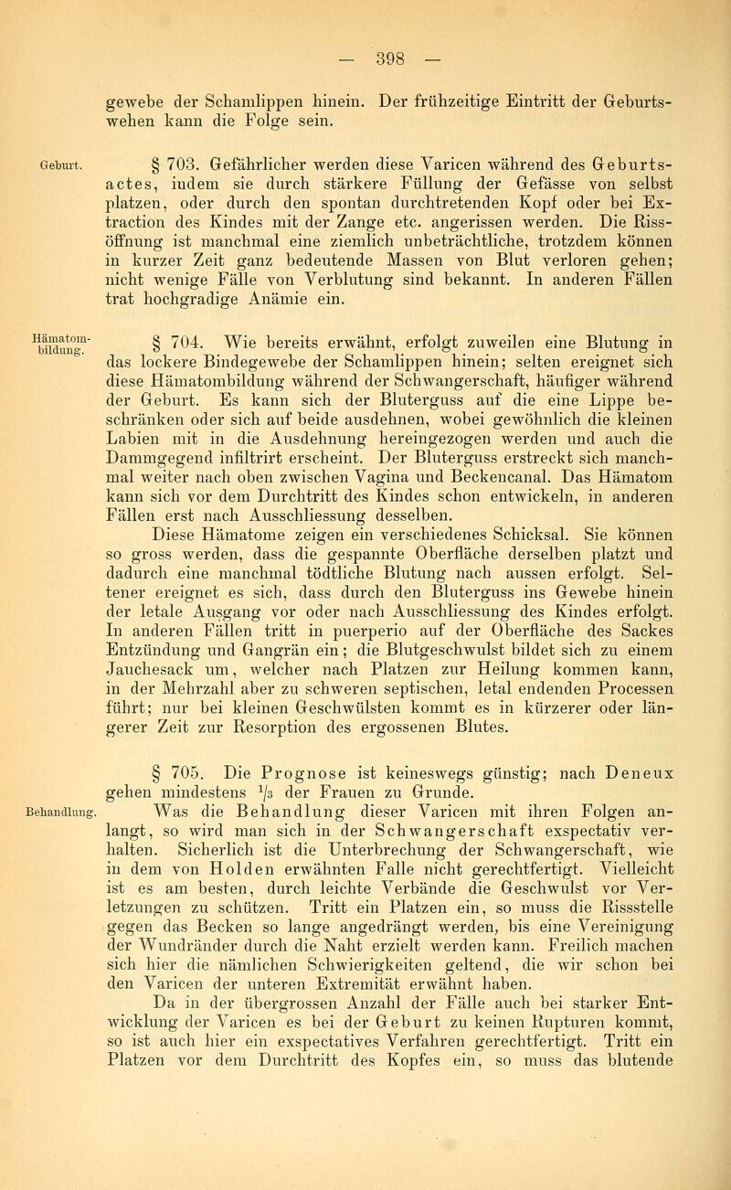 gewebe der Schamlippen hinein. Der frühzeitige Eintritt der Geburts- wehen kann die Folge sein. Geburt. § 703. Gefährlicher werden diese Varicen während des Geburts- actes, indem sie durch stärkere Füllung der Gefässe von selbst platzen, oder durch den spontan durchtretenden Kopf oder bei Ex- traction des Kindes mit der Zange etc. angerissen werden. Die Riss- öffnung ist manchmal eine ziemlich unbeträchtliche, trotzdem können in kurzer Zeit ganz bedeutende Massen von Blut verloren gehen; nicht wenige Fälle von Verblutung sind bekannt. In anderen Fällen trat hochgradige Anämie ein. Hämatom- bildune. § 704. Wie bereits erwähnt, erfolgt zuweilen eine Blutung in das lockere Bindegewebe der Schamlippen hinein; selten ereignet sich diese Hämatombildung während der Schwangerschaft, häufiger während der Geburt. Es kann sich der Bluterguss auf die eine Lippe be- schränken oder sich auf beide ausdehnen, wobei gewöhnlich die kleinen Labien mit in die Ausdehnung hereingezogen werden und auch die Dammgegend infiltrirt erscheint. Der Bluterguss erstreckt sich manch- mal weiter nach oben zwischen Vagina und Beckencanal. Das Hämatom kann sich vor dem Durchtritt des Kindes schon entwickeln, in anderen Fällen erst nach Ausschliessung desselben. Diese Hämatome zeigen ein verschiedenes Schicksal. Sie können so gross werden, dass die gespannte Oberfläche derselben platzt und dadurch eine manchmal tödtliche Blutung nach aussen erfolgt. Sel- tener ereignet es sich, dass durch den Bluterguss ins Gewebe hinein der letale Ausgang vor oder nach Ausschliessung des Kindes erfolgt. In anderen Fällen tritt in puerperio auf der Oberfläche des Sackes Entzündung und Gangrän ein; die Blutgeschwulst bildet sich zu einem Jauchesack um, welcher nach Platzen zur Heilung kommen kann, in der Mehrzahl aber zu schweren septischen, letal endenden Processen führt; nur bei kleinen Geschwülsten kommt es in kürzerer oder län- gerer Zeit zur Resorption des ergossenen Blutes. § 705. Die Prognose ist keineswegs günstig; nach Deneux gehen mindestens 1js der Frauen zu Grunde. Behandlung. Was die Behandlung dieser Varicen mit ihren Folgen an- langt, so wird man sich in der Schwangerschaft exspectativ ver- halten. Sicherlich ist die Unterbrechung der Schwangerschaft, wie in dem von Holden erwähnten Falle nicht gerechtfertigt. Vielleicht ist es am besten, durch leichte Verbände die Geschwulst vor Ver- letzungen zu schützen. Tritt ein Platzen ein, so muss die Rissstelle gegen das Becken so lange angedrängt werden, bis eine Vereinigung der Wundränder durch die Naht erzielt werden kann. Freilich machen sich hier die nämlichen Schwierigkeiten geltend, die wir schon bei den Varicen der unteren Extremität erwähnt haben. Da in der übergrossen Anzahl der Fälle auch bei starker Ent- wicklung der Varicen es bei der Geburt zu keinen Rupturen kommt, so ist auch hier ein exspectatives Verfahren gerechtfertigt. Tritt ein Platzen vor dem Durchtritt des Kopfes ein, so muss das blutende