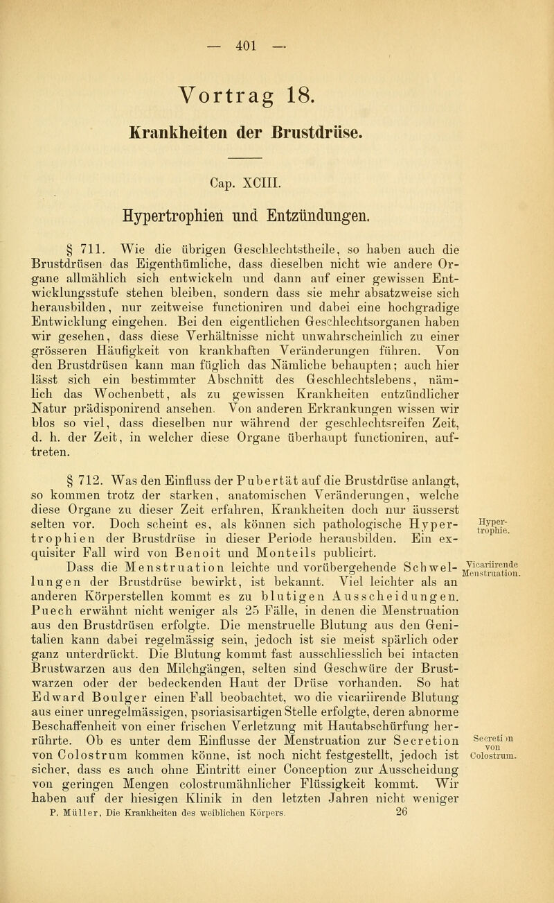 Vortrag 18. Krankheiten der Brustdrüse. Cap. XCIII. Hypertrophien und Entzündungen. § 711. Wie die übrigen Geschlechtstheile, so haben auch die Brustdrüsen das Eigentümliche, dass dieselben nicht wie andere Or- gane allmählich sich entwickeln und dann auf einer gewissen Ent- wicklungsstufe stehen bleiben, sondern dass sie mehr absatzweise sich herausbilden, nur zeitweise functioniren und dabei eine hochgradige Entwicklung eingehen. Bei den eigentlichen Geschlechtsorganen haben wir gesehen, dass diese Verhältnisse nicht unwahrscheinlich zu einer grösseren Häufigkeit von krankhaften Veränderungen führen. Von den Brustdrüsen kann man füglich das Nämliche behaupten; auch hier lässt sich ein bestimmter Abschnitt des Geschlechtslebens, näm- lich das Wochenbett, als zu gewissen Krankheiten entzündlicher Natur prädisponirend ansehen. Von anderen Erkrankungen wissen wir blos so viel, dass dieselben nur während der geschlechtsreifen Zeit, d. h. der Zeit, in welcher diese Organe überhaupt functioniren, auf- treten. § 712. Was den Einfluss der Pubertät auf die Brustdrüse anlangt, so kommen trotz der starken, anatomischen Veränderungen, welche diese Organe zu dieser Zeit erfahren, Krankheiten doch nur äusserst selten vor. Doch scheint es, als können sich pathologische Hyper- t^oPnYe trophien der Brustdrüse in dieser Periode herausbilden. Ein ex- quisiter Fall wird von Benoit und Monteils publicirt. Dass die Menstruation leichte und vorübergehende Schwel-1Jlca,rUre.?,ie . o . Menstruation. lungen der Brustdrüse bewirkt, ist bekannt. Viel leichter als an anderen Körperstellen kommt es zu blutigen Ausscheidungen. Puech erwähnt nicht weniger als 25 Fälle, in denen die Menstruation aus den Brustdrüsen erfolgte. Die menstruelle Blutung aus den Geni- talien kann dabei regelmässig sein, jedoch ist sie meist spärlich oder ganz unterdrückt. Die Blutung kommt fast ausschliesslich bei intacten Brustwarzen aus den Milchgängen, selten sind Geschwüre der Brust- warzen oder der bedeckenden Haut der Drüse vorhanden. So hat Edward Boulger einen Fall beobachtet, wo die vicariirende Blutung aus einer unregelmässigen, psoriasisartigen Stelle erfolgte, deren abnorme Beschaffenheit von einer frischen Verletzung mit Hautabschürfung her- rührte. Ob es unter dem Einflüsse der Menstruation zur Secretion Secretim von Colostrum kommen könne, ist noch nicht festgestellt, jedoch ist Colostrum. sicher, dass es auch ohne Eintritt einer Conception zur Ausscheidung von geringen Mengen colostrumähnlicher Flüssigkeit kommt. Wir haben auf der hiesigen Klinik in den letzten Jahren nicht weniger P. Müller, Die Krankheiten des weiblichen Körpers. 26