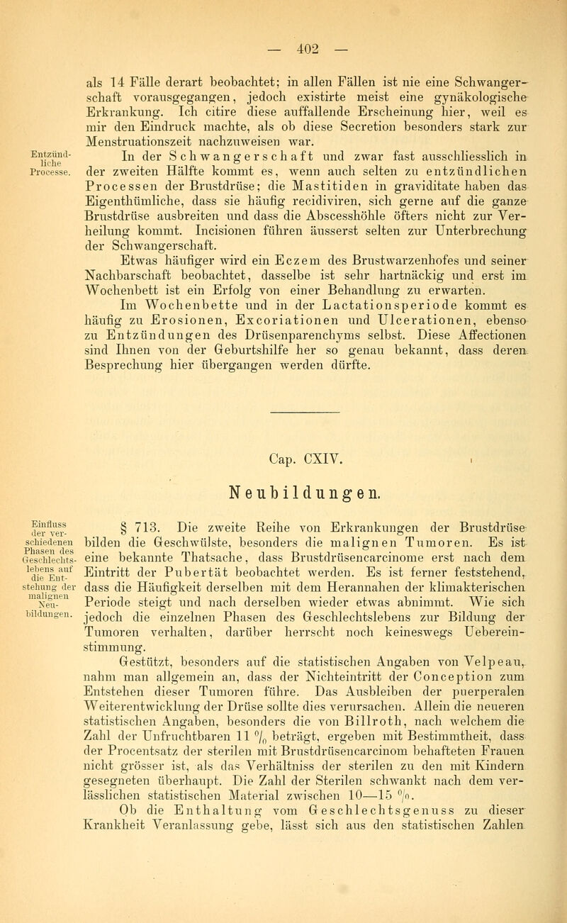 Entzünd- liche Processe. als 14 Fälle derart beobachtet; in allen Fällen ist nie eine Schwanger- schaft vorausgegangen, jedoch existirte meist eine gynäkologische Erkrankung. Ich citire diese auffallende Erscheinung hier, weil es mir den Eindruck machte, als ob diese Secretion besonders stark zur Menstruationszeit nachzuweisen war. In der Schwangerschaft und zwar fast ausschliesslich in der zweiten Hälfte kommt es, wenn auch selten zu entzündlichen Processen der Brustdrüse; die Mastitiden in grayiditate haben das Eigenthümliche, dass sie häufig recidiviren, sich gerne auf die ganze Brustdrüse ausbreiten und dass die Abscesshöhle öfters nicht zur Ver- heilung kommt. Incisionen führen äusserst selten zur Unterbrechung der Schwangerschaft. Etwas häufiger wird ein Eczem des Brustwarzenhofes und seiner Nachbarschaft beobachtet, dasselbe ist sehr hartnäckig und erst im Wochenbett ist ein Erfolg von einer Behandlung zu erwarten. Im Wochenbette und in der Lactationsperiode kommt es häufig zu Erosionen, Excoriationen und Ulcerationen, ebenso zu Entzündungen des Drüsenparenchyms selbst. Diese Affectionen sind Ihnen von der Geburtshilfe her so genau bekannt, dass deren. Besprechung hier übergangen werden dürfte. Cap. CXIV. Neubildungen. Einfluss der ver- schiedenen Phasen des Geschlechts- lebens auf die Ent- stehung der malignen Neu- bildungen. § 713. Die zweite Reihe von Erkrankungen der Brustdrüse bilden die Geschwülste, besonders die malignen Tumoren. Es ist eine bekannte Thatsache, dass Brustdrüsencarcinome erst nach dem Eintritt der Pubertät beobachtet werden. Es ist ferner feststehend, dass die Häufigkeit derselben mit dem Herannahen der klimakterischen Periode steigt und nach derselben wieder etwas abnimmt. Wie sich jedoch die einzelnen Phasen des Geschlechtslebens zur Bildung der Tumoren verhalten, darüber herrscht noch keineswegs Ueberein- stimmung. Gestützt, besonders auf die statistischen Angaben von Velpeau, nahm man allgemein an, dass der Nichteintritt der Conception zum Entstehen dieser Tumoren führe. Das Ausbleiben der puerperalen Weiterentwicklung der Drüse sollte dies verursachen. Allein die neueren statistischen Angaben, besonders die von Billroth, nach welchem die Zahl der Unfruchtbaren 11 °/0 beträgt, ergeben mit Bestimmtheit, dass der Procentsatz der sterilen mit Brustdrüsencarcinom behafteten Frauen nicht grösser ist, als das Verhältniss der sterilen zu den mit Kindern gesegneten überhaupt. Die Zahl der Sterilen schwankt nach dem ver- lässlichen statistischen Material zwischen 10—15 °/o. Ob die Enthaltung vom Geschlechtsgenuss zu dieser Krankheit Veranlassung gebe, lässt sich aus den statistischen Zahlen.