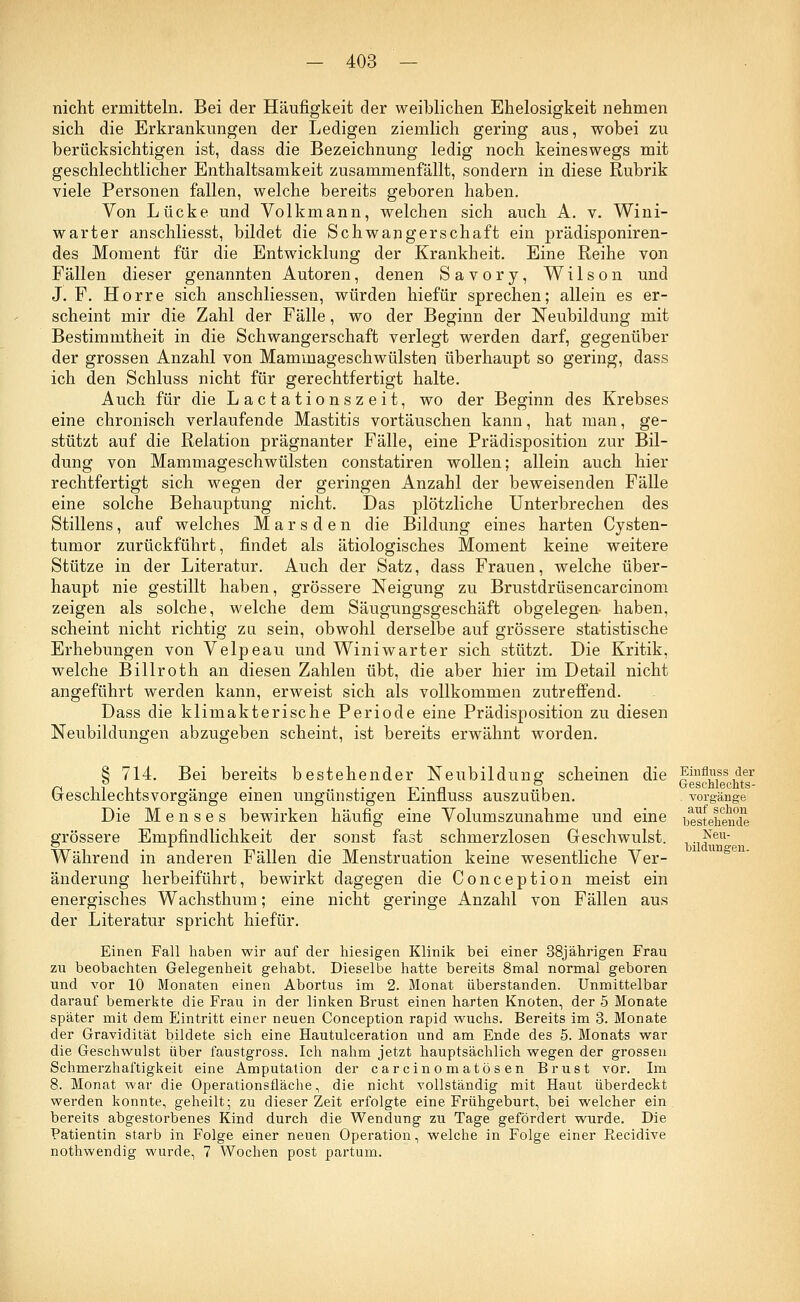 nicht ermitteln. Bei der Häufigkeit der weiblichen Ehelosigkeit nehmen sich die Erkrankungen der Ledigen ziemlich gering aus, wobei zu berücksichtigen ist, dass die Bezeichnung ledig noch keineswegs mit geschlechtlicher Enthaltsamkeit zusammenfällt, sondern in diese Rubrik viele Personen fallen, welche bereits geboren haben. Von Lücke und Volkmann, welchen sich auch A. v. Wini- warter anschliesst, bildet die Schwangerschaft ein prädisponiren- des Moment für die Entwicklung der Krankheit. Eine Reihe von Fällen dieser genannten Autoren, denen Savory, Wilson und J. F. Horre sich anschliessen, würden hiefür sprechen; allein es er- scheint mir die Zahl der Fälle, wo der Beginn der Neubildung mit Bestimmtheit in die Schwangerschaft verlegt werden darf, gegenüber der grossen Anzahl von Mammageschwülsten überhaupt so gering, dass ich den Schluss nicht für gerechtfertigt halte. Auch für die Lactationszeit, wo der Beginn des Krebses eine chronisch verlaufende Mastitis vortäuschen kann, hat man, ge- stützt auf die Relation prägnanter Fälle, eine Prädisposition zur Bil- dung von Mammageschwülsten constatiren wollen; allein auch hier rechtfertigt sich wegen der geringen Anzahl der beweisenden Fälle eine solche Behauptung nicht. Das plötzliche Unterbrechen des Stillens, auf welches M a r s d e n die Bildung eines harten Cysten- tumor zurückführt, findet als ätiologisches Moment keine weitere Stütze in der Literatur. Auch der Satz, dass Frauen, welche über- haupt nie gestillt haben, grössere Neigung zu Brustdrüsencarcinom zeigen als solche, welche dem Säugungsgeschäft obgelegen- haben, scheint nicht richtig zu sein, obwohl derselbe auf grössere statistische Erhebungen von Velpeau und Winiwarter sich stützt. Die Kritik, welche Billroth an diesen Zahlen übt, die aber hier im Detail nicht angeführt werden kann, erweist sich als vollkommen zutreffend. Dass die klimakterische Periode eine Prädisposition zu diesen Neubildungen abzugeben scheint, ist bereits erwähnt worden. § 714. Bei bereits bestehender Neubildung scheinen die ßinflÄssAer Geschlechtsvorgänge einen ungünstigen Einfluss auszuüben. Vorgänge Die Menses bewirken häufig eine Volumszunahme und eine bestehende grössere Empfindlichkeit der sonst fast schmerzlosen Geschwulst. -1(feu Während in anderen Fällen die Menstruation keine wesentliche Ver- änderung herbeiführt, bewirkt dagegen die Conception meist ein energisches Wachsthum; eine nicht geringe Anzahl von Fällen aus der Literatur spricht hiefür. Einen Fall haben wir auf der hiesigen Klinik bei einer 38jährigen Frau zu beobachten Gelegenheit gehabt. Dieselbe hatte bereits 8mal normal geboren und vor 10 Monaten einen Abortus im 2. Monat überstanden. Unmittelbar darauf bemerkte die Frau in der linken Brust einen harten Knoten, der 5 Monate später mit dem Eintritt einer neuen Conception rapid wuchs. Bereits im 3. Monate der Gravidität bildete sich eine Hautulceration und am Ende des 5. Monats war die Geschwulst über faustgross. Ich nahm jetzt hauptsächlich wegen der grossen Schmerzhaftigkeit eine Amputation der carcinomatösen Brust vor. Im 8. Monat war die Operationsfläche, die nicht vollständig mit Haut überdeckt werden konnte, geheilt; zu dieser Zeit erfolgte eine Frühgeburt, bei welcher ein, bereits abgestorbenes Kind durch die Wendung zu Tage gefördert wurde. Die Patientin starb in Folge einer neuen Operation, welche in Folge einer Recidive nothwendig wurde, 7 Wochen post partum.