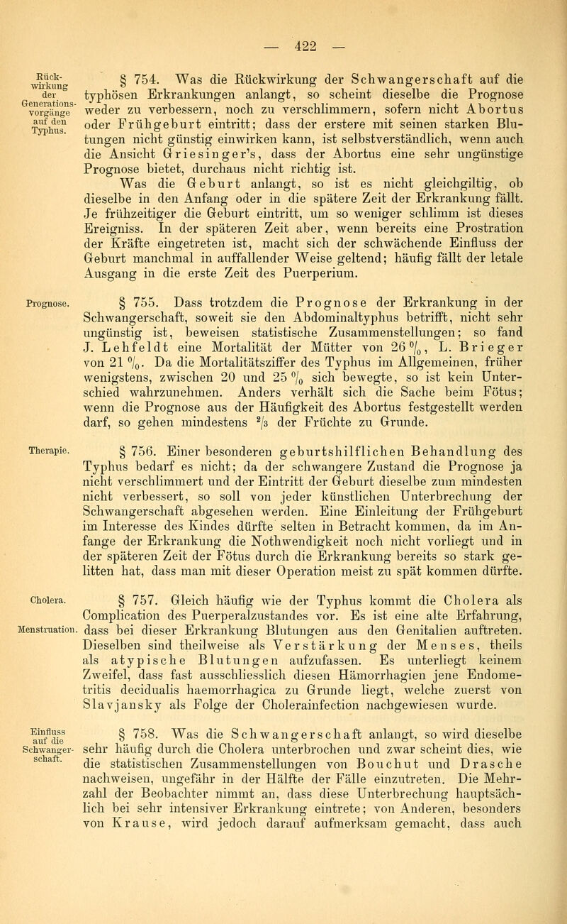 Rück- wirkung der Generations- vorgänge auf den Typhus. Prognose. Therapie. Cholera. Menstruation Einfluss auf die Schwanger- schaft. § 754. Was die Rückwirkung der Schwangerschaft auf die typhösen Erkrankungen anlangt, so scheint dieselbe die Prognose weder zu verbessern, noch zu verschlimmern, sofern nicht Abortus oder Frühgeburt eintritt; dass der erstere mit seinen starken Blu- tungen nicht günstig einwirken kann, ist selbstverständlich, wenn auch die Ansicht Griesinger's, dass der Abortus eine sehr ungünstige Prognose bietet, durchaus nicht richtig ist. Was die Geburt anlangt, so ist es nicht gleichgiltig, ob dieselbe in den Anfang oder in die spätere Zeit der Erkrankung fällt. Je frühzeitiger die Geburt eintritt, um so weniger schlimm ist dieses Ereigniss. In der späteren Zeit aber, wenn bereits eine Prostration der Kräfte eingetreten ist, macht sich der schwächende Einfluss der Geburt manchmal in auffallender Weise geltend; häufig fällt der letale Ausgang in die erste Zeit des Puerperium. § 755. Dass trotzdem die Prognose der Erkrankung in der Schwangerschaft, soweit sie den Abdominaltyphus betrifft, nicht sehr ungünstig ist, beweisen statistische Zusammenstellungen: so fand J. Lehfeldt eine Mortalität der Mütter von 26 °/0, L. Brieger von 21 °/0. Da die Mortalitätsziffer des Typhus im Allgemeinen, früher wenigstens, zwischen 20 und 25 °/0 sich bewegte, so ist kein Unter- schied wahrzunehmen. Anders verhält sich die Sache beim Fötus; wenn die Prognose aus der Häufigkeit des Abortus festgestellt werden darf, so gehen mindestens 2/3 der Früchte zu Grunde. § 756. Einer besonderen geburtshilflichen Behandlung des Typhus bedarf es nicht; da der schwangere Zustand die Prognose ja nicht verschlimmert und der Eintritt der Geburt dieselbe zum mindesten nicht verbessert, so soll von jeder künstlichen Unterbrechung der Schwangerschaft abgesehen werden. Eine Einleitung der Frühgeburt im Interesse des Kindes dürfte selten in Betracht kommen, da im An- fange der Erkrankung die Notwendigkeit noch nicht vorliegt und in der späteren Zeit der Fötus durch die Erkrankung bereits so stark ge- litten hat, dass man mit dieser Operation meist zu spät kommen dürfte. § 757. Gleich häufig wie der Typhus kommt die Cholera als Complication des Puerperalzustandes vor. Es ist eine alte Erfahrung, dass bei dieser Erkrankung Blutungen aus den Genitalien auftreten. Dieselben sind theilweise als Verstärkung der Menses, theils als atypische Blutungen aufzufassen. Es unterliegt keinem Zweifel, dass fast ausschliesslich diesen Hämorrhagien jene Endome- tritis decidualis haemorrhagica zu Grunde liegt, welche zuerst von Slavjansky als Folge der Cholerainfection nachgewiesen wurde. § 758. Was die Schwangerschaft anlangt, so wird dieselbe sehr häufig durch die Cholera unterbrochen und zwar scheint dies, wie die statistischen Zusammenstellungen von Bouchut und Dräsche nachweisen, ungefähr in der Hälfte der Fälle einzutreten. Die Mehr- zahl der Beobachter nimmt an, dass diese Unterbrechung hauptsäch- lich bei sehr intensiver Erkrankung eintrete; von Anderen, besonders von Krause, wird jedoch darauf aufmerksam gemacht, dass auch