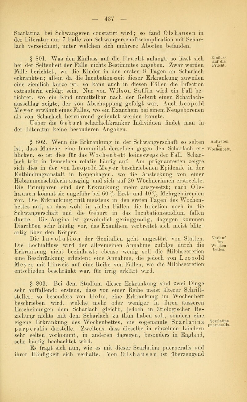 Scarlatina bei Schwangeren constatirt wird; so fand Olshausen in der Literatur nur 7 Fälle von Schwangerschaftscomplication mit Schar- lach verzeichnet, unter welchen sich mehrere Aborten befanden. § 801. Was den Einfluss auf die Frucht anlangt, so lässt sich bei der Seltenheit der Fälle nichts Bestimmtes angeben. Zwar werden Fälle berichtet, wo die Kinder in den ersten 8 Tagen an Scharlach erkrankten; allein da die Incubationszeit dieser Erkrankung zuweilen eine ziemlich kurze ist, so kann auch in diesen Fällen die Infection extrauterin erfolgt sein. Nur von Wilson Saffin wird ein Fall be- richtet, wo ein Kind unmittelbar nach der Geburt einen Scharlach- ausschlag zeigte, der von Abschuppung gefolgt war. Auch Leopold Meyer erwähnt eines Falles, wo ein Exanthem bei einem Neugeborenen als von Scharlach herrührend gedeutet werden konnte. Ueber die Geburt scharlachkranker Individuen findet man in der Literatur keine besonderen Angaben. Einfluss auf die Frucht. § 802. Wenn die Erkrankung in der Schwangerschaft so selten ist, dass Manche eine Immunität derselben gegen den Scharlach er- blicken, so ist dies für das Wochenbett keineswegs der Fall. Schar- lach tritt in demselben relativ häufig auf. Am prägnantesten zeigte sich dies in der von Leopold Meyer beschriebenen Epidemie in der Entbindungsanstalt in Kopenhagen, wo die Ansteckung von einer Hebammenschülerin ausging und sich auf 20 Wöchnerinnen erstreckte. Die Primiparen sind der Erkrankung mehr ausgesetzt; nach Ols- hausen kommt sie ungefähr bei 60 °/o Erst- und 40 °/0 Mehrgebärenden vor. Die Erkrankung tritt meistens in den ersten Tagen des Wochen- bettes auf, so dass wohl in vielen Fällen die Infection noch in die Schwangerschaft und die Geburt in das Incubationsstadium fallen dürfte. Die Angina ist .gewöhnlich geringgradig, dagegen kommen Diarrhöen sehr häufig vor, das Exanthem verbreitet sich meist blitz- artig über den Körper. Die Involution der Genitalien geht ungestört von Statten. Die Lochialfluss wird der allgemeinen Annahme zufolge durch die Erkrankung nicht beeinflusst; ebenso wenig soll die Milchsecretion eine Beschränkung erleiden; eine Annahme, die jedoch von Leopold Meyer mit Hinweis auf eine Reihe von Fällen, wo die Milchsecretion entschieden beschränkt war, für irrig erklärt wird. § 803. Bei dem Studium dieser Erkrankung sind zwei Dinge sehr auffallend; erstens, dass von einer Reihe meist älterer Schrift- steller, so besonders von Helm, eine Erkrankung im Wochenbett beschrieben wird, welche mehr oder weniger in ihren äusseren Erscheinungen dem Scharlach gleicht, jedoch in ätiologischer Be- ziehung nichts mit dem Scharlach zu thun haben soll, sondern eine eigene Erkrankung des Wochenbettes, die sogenannte Scarlatina purperalis darstelle. Zweitens, dass dieselbe in einzelnen Ländern sehr selten vorkommt, in anderen dagegen, besonders in England, sehr häufig beobachtet wird. Es fragt sich nun, wie es mit dieser Scarlatina puerperalis und ihrer Häufigkeit sich verhalte. Auftreten im Wochenbett. Verlauf des Wochen- bettes. Scarlatina puerperalis. Von Olshausen ist überzeugend