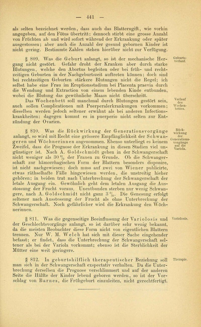 als selten bezeichnet werden, dass auch das Blatterngift, wie vorhin angegeben, auf den Fötus übertritt; dennoch stirbt eine grosse Anzahl von Früchten ab und wird sofort während der Erkrankung oder später ausgestossen; aber auch die Anzahl der gesund gebornen Kinder ist nicht gering. Bestimmte Zahlen stehen hierüber nicht zur Verfügung. § 809. Was die Geburt anlangt, so ist der mechanische Her- verlauf gang nicht gestört. Gefahr droht der Kranken aber durch starke Blutungen, welche den Abortus begleiten oder bei früh- und recht- zeitigen Geburten in der Nachgeburtszeit auftreten können; doch sind bei rechtzeitigen Geburten stärkere Blutungen nicht die Regel; ich selbst habe eine Frau im Eruptionsstadium bei Placenta praevia durch die Wendung und Extraction von einem lebenden Kinde entbunden, wobei die Blutung das gewöhnliche Maass nicht überschritt. Das Wochenbett soll manchmal durch Blutungen gestört sein, VedesUf auch sollen Complicationen mit Puerperalerkrankungen vorkommen; Wochen- dieselben werden jedoch seltener erwähnt als bei anderen Infections- krankheiten; dagegen kommt es in puerperio nicht selten zur Ent- zündung der Ovarien. § 810. Was die Rückwirkung der Generationsvorgänge w^* anlangt, so wird mit Recht eine grössere Empfänglichkeit der Schwan- , der. geren und Wöchnerinnen angenommen. Ebenso unterliegt es keinem Vorgänge Zweifel, dass die Prognose der Erkrankung in diesen Stadien viel un- Variola günstiger ist. Nach A. Goldschmidt gehen in der Schwangerschaft nicht weniger als 30 °/0 der Frauen zu Grunde. Ob die Schwanger- schaft zur hämorrhagischen Form der Blattern besonders disponire, ist nicht nachgewiesen; doch muss auf zwei von Wiener publicirte, etwas räthselhafte Fälle hingewiesen werden, die unstreitig hieher gehören; in beiden trat.nach Unterbrechung der Schwangerschaft der letale Ausgang ein. Gewöhnlich geht dem letalen Ausgang die Aus- stossung der Frucht voraus. Unentbunden sterben nur wenig Schwan- gere, nach A. Goldschmidt nicht ganz 3%. Die Genesung erfolgt seltener nach Ausstossung der Frucht als ohne Unterbrechung der Schwangerschaft. Noch gefährlicher wird die Erkrankung den Wöch- nerinnen. § 811. Was die gegenseitige Beeinflussung der Variolosis und Variolosis. der Geschlechtsvorgänge anlangt, so ist darüber sehr wenig bekannt, da die meisten Beobachter diese Form nicht von eigentlichen Blattern trennen. Nur W. M. Welch hat sich mit dieser Sache eingehender befasst; er findet, dass die Unterbrechung der Schwangerschaft sel- tener als bei der Variola vorkommt; ebenso ist die Sterblichkeit der Mütter eine weit geringere. § 812. In geburtshilflich therapeutischer Beziehung soll Therapie, man sich in der Schwangerschaft exspectativ verhalten. Da die Unter- brechung derselben die Prognose verschlimmert und auf der anderen Seite die Hälfte der Kinder lebend geboren werden, so ist der Vor- schlag von Barnes, die Frühgeburt einzuleiten, nicht gerechtfertigt.