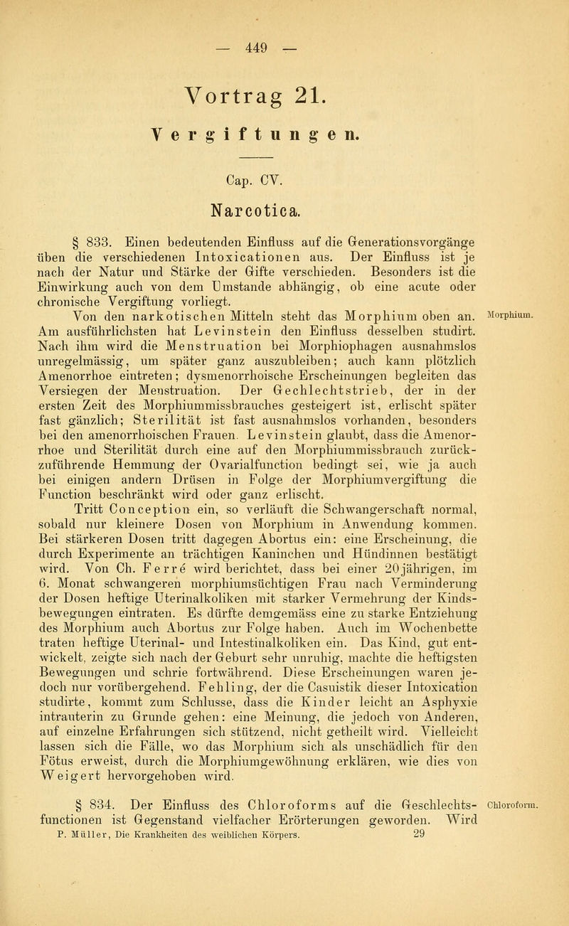 Vortrag 21. Vergiftungen. Cap. CV. Narcotica. § 833. Einen bedeutenden Einfluss auf die Generationsvorgänge üben die verschiedenen Intoxicationen aus. Der Einfluss ist je nach der Natur und Stärke der Gifte verschieden. Besonders ist die Einwirkung auch von dem Umstände abhängig, ob eine acute oder chronische Vergiftung vorliegt. Von den narkotischen Mitteln steht das Morphium oben an. Morphium. Am ausführlichsten hat Levinstein den Einfluss desselben studirt. Nach ihm wird die Menstruation bei Morphiophagen ausnahmslos unregelmässig, um später ganz auszubleiben; auch kann plötzlich Amenorrhoe eintreten; dysrnenorrhoische Erscheinungen begleiten das Versiegen der Menstruation. Der Gechlechtstrieb, der in der ersten Zeit des Morphiummissbrauches gesteigert ist, erlischt später fast gänzlich; Sterilität ist fast ausnahmslos vorhanden, besonders bei den amenorrhoischen Frauen. Levinstein glaubt, dass die Amenor- rhoe und Sterilität durch eine auf den Morphiummissbrauch zurück- zuführende Hemmung der Ovarialfunction bedingt sei, wie ja auch bei einigen andern Drüsen in Folge der Morphium Vergiftung die Function beschränkt wird oder ganz erlischt. Tritt Conception ein, so verläuft die Schwangerschaft normal, sobald nur kleinere Dosen von Morphium in Anwendung kommen. Bei stärkeren Dosen tritt dagegen Abortus ein: eine Erscheinung, die durch Experimente an trächtigen Kaninchen und Hündinnen bestätigt wird. Von Ch. Ferre wird berichtet, dass bei einer 20jährigen, im 6. Monat schwangeren morphiumsüchtigen Frau nach Verminderung der Dosen heftige Uterinalkoliken mit starker Vermehrung der Kinds- bewegungen eintraten. Es dürfte demgemäss eine zu starke Entziehung des Morphium auch Abortus zur Folge haben. Auch im Wochenbette traten heftige Uterinal- und Intestinalkoliken ein. Das Kind, gut ent- wickelt, zeigte sich nach der Geburt sehr unruhig, machte die heftigsten Bewegungen und schrie fortwährend. Diese Erscheinungen waren je- doch nur vorübergehend. Fehling, der die Casuistik dieser Intoxication studirte, kommt zum Schlüsse, dass die Kinder leicht an Asphyxie intrauterin zu Grunde gehen: eine Meinung, die jedoch von Anderen, auf einzelne Erfahrungen sich stützend, nicht getheilt wird. Vielleicht lassen sich die Fälle, wo das Morphium sich als unschädlich für den Fötus erweist, durch die Morphiumgewöhnung erklären, wie dies von Weigert hervorgehoben wird. § 834. Der Einfluss des Chloroforms auf die Geschlechts- Chloroform, functionen ist Gegenstand vielfacher Erörterungen geworden. Wird P. Müller, Die Krankheiten des weiblichen Körpers. 29
