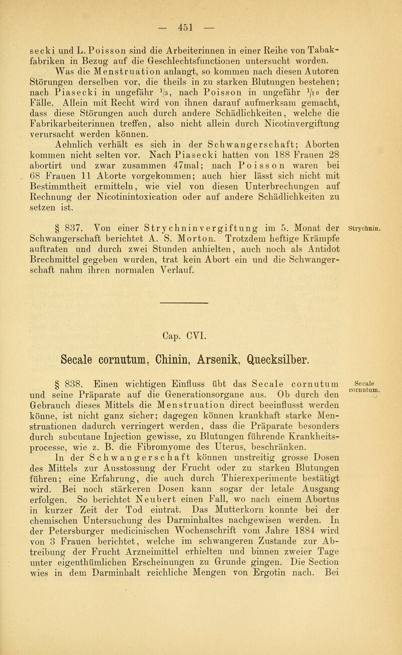secki und L. Poisson sind die Arbeiterinnen in einer Reihe von Tabak- fabriken in Bezug auf die Geschlechtsfunctionen untersucht worden. Was die Menstruation anlangt, so kommen nach diesen Autoren Störungen derselben vor, die theüs in zu starken Blutungen bestehen; nach Piasecki in ungefähr x/3, nach Poisson in ungefähr ^10 der Fälle. Allein mit Recht wird von ihnen darauf aufmerksam gemacht, dass diese Störungen auch durch andere Schädlichkeiten, welche die Fabrikarbeiterinnen treffen, also nicht allein durch Nicotinvergiftung verursacht werden können. Aehnlich verhält es sich in der Schwangerschaft; Aborten kommen nicht selten vor. Nach Piasecki hatten von 188 Frauen 28 abortirt und zwar zusammen 47mal; nach Poisson waren bei 68 Frauen 11 Aborte vorgekommen; auch hier lässt sieb nicht mit Bestimmtheit ermitteln, wie viel von diesen Unterbrechungen auf Rechnung der Nicotinintoxication oder auf andere Schädlichkeiten zu setzen ist. § 837. Von einer Strychninvergiftung im 5. Monat der stryennin. Schwangerschaft berichtet A. S. Morton. Trotzdem heftige Krämpfe auftraten und durch zwei Stunden anhielten, auch noch als Antidot Brechmittel gegeben wurden, trat kein Abort ein und die Schwanger- schaft nahm ihren normalen Verlauf. Cap. CVI. Secale cornutum, Chinin, Arsenik, Quecksilber. § 838. Einen wichtigen Einfluss übt das Secale cornutum und seine Präparate auf die Generationsorgane aus. Ob durch den Gebrauch dieses Mittels die Menstruation direct beeinflusst werden könne, ist nicht ganz sicher; dagegen können krankhaft starke Men- struationen dadurch verringert werden, dass die Präparate besonders durch subcutane Injection gewisse, zu Blutungen führende Krankheits- processe, wie z. B. die Fibromyome des Uterus, beschränken. In der Schwangerschaft können unstreitig grosse Dosen des Mittels zur Ausstossung der Frucht oder zu starken Blutungen führen; eine Erfahrung, die auch durch Thierexperimente bestätigt wird. Bei noch stärkeren Dosen kann sogar der letale Ausgang erfolgen. So berichtet Neubert einen Fall, wo nach einem Abortus in kurzer Zeit der Tod eintrat. Das Mutterkorn konnte bei der chemischen Untersuchung des Darminhaltes nachgewisen werden. In der Petersburger medicinischen Wochenschrift vom Jahre 1884 wird von 3 Frauen berichtet, welche im schwangeren Zustande zur Ab- treibung der Frucht Arzneimittel erhielten und binnen zweier Tage unter eigenthümlichen Erscheinungen zu Grunde gingen. Die Section wies in dem Darminhalt reichliche Mengen von Ergotin nach. Bei Secale cornutum.