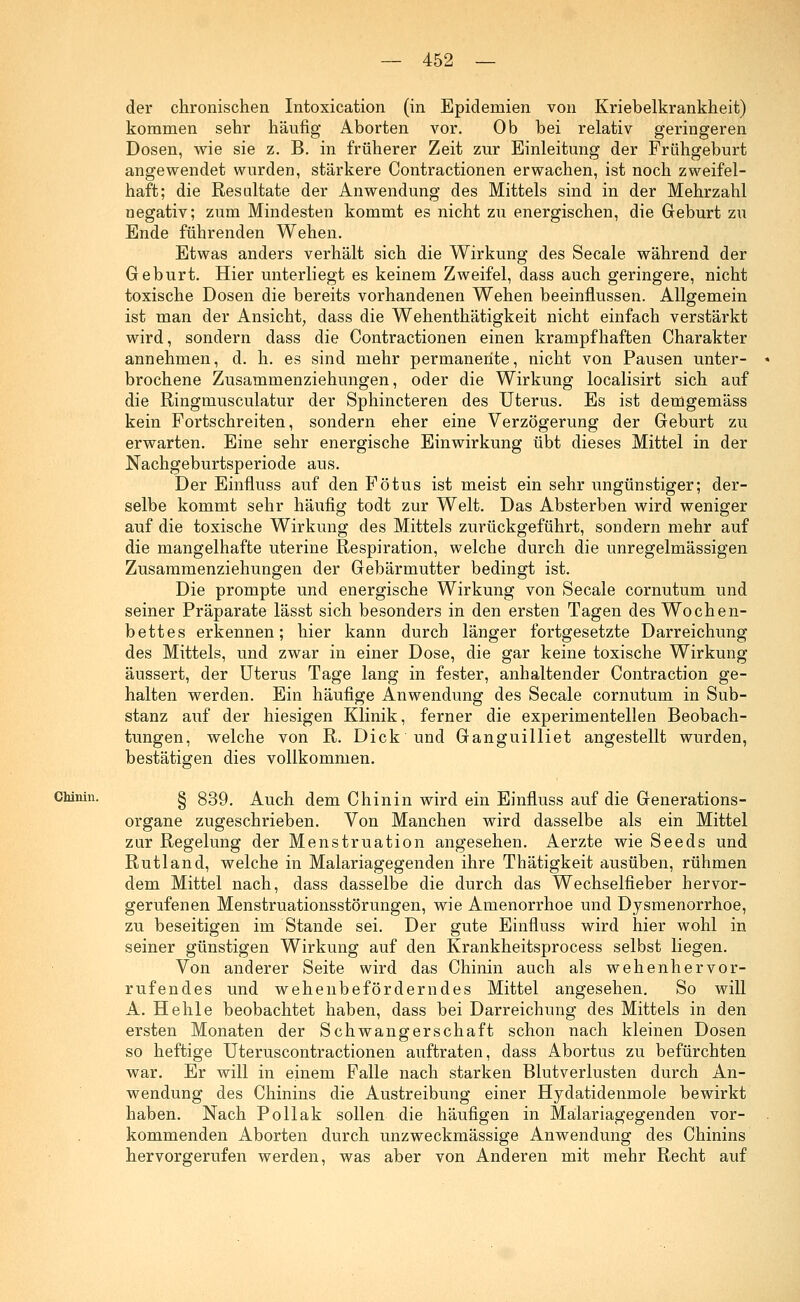 der chronischen Intoxication (in Epidemien von Kriebelkrankheit) kommen sehr häufig Aborten vor. Ob bei relativ geringeren Dosen, wie sie z. B. in früherer Zeit zur Einleitung der Frühgeburt angewendet wurden, stärkere Contractionen erwachen, ist noch zweifel- haft; die Resultate der Anwendung des Mittels sind in der Mehrzahl negativ; zum Mindesten kommt es nicht zu energischen, die Geburt zu Ende führenden Wehen. Etwas anders verhält sich die Wirkung des Seeale während der Geburt. Hier unterliegt es keinem Zweifel, dass auch geringere, nicht toxische Dosen die bereits vorhandenen Wehen beeinflussen. Allgemein ist man der Ansicht, dass die Wehenthätigkeit nicht einfach verstärkt wird, sondern dass die Contractionen einen krampfhaften Charakter annehmen, d. h. es sind mehr permanente, nicht von Pausen unter- brochene Zusammenziehungen, oder die Wirkung localisirt sich auf die Ringmusculatur der Sphincteren des Uterus. Es ist demgemäss kein Fortschreiten, sondern eher eine Verzögerung der Geburt zu erwarten. Eine sehr energische Einwirkung übt dieses Mittel in der Nachgeburtsperiode aus. Der Einfluss auf den Fötus ist meist ein sehr ungünstiger; der- selbe kommt sehr häufig todt zur Welt. Das Absterben wird weniger auf die toxische Wirkung des Mittels zurückgeführt, sondern mehr auf die mangelhafte uterine Respiration, welche durch die unregelmässigen Zusammenziehungen der Gebärmutter bedingt ist. Die prompte und energische Wirkung von Seeale cornutum und seiner Präparate lässt sich besonders in den ersten Tagen des Wochen- bettes erkennen; hier kann durch länger fortgesetzte Darreichung des Mittels, und zwar in einer Dose, die gar keine toxische Wirkung äussert, der Uterus Tage lang in fester, anhaltender Contraction ge- halten werden. Ein häufige Anwendung des Seeale cornutum in Sub- stanz auf der hiesigen Klinik, ferner die experimentellen Beobach- tungen, welche von R. Dick und Ganguilliet angestellt wurden, bestätigen dies vollkommen. Chinin. § g39# Auch dem Chinin wird ein Einfluss auf die Generations- organe zugeschrieben. Von Manchen wird dasselbe als ein Mittel zur Regelung der Menstruation angesehen. Aerzte wie Seeds und Rutland, welche in Malariagegenden ihre Thätigkeit ausüben, rühmen dem Mittel nach, dass dasselbe die durch das Wechselfieber hervor- gerufenen Menstruationsstörungen, wie Amenorrhoe und Dysmenorrhoe, zu beseitigen im Stande sei. Der gute Einfluss wird hier wohl in seiner günstigen Wirkung auf den Krankheitsprocess selbst liegen. Von anderer Seite wird das Chinin auch als wehenhervor- rufendes und wehenbeförderndes Mittel angesehen. So will A. Hehle beobachtet haben, dass bei Darreichung des Mittels in den ersten Monaten der Schwangerschaft schon nach kleinen Dosen so heftige Uteruscontractionen auftraten, dass Abortus zu befürchten war. Er will in einem Falle nach starken Blutverlusten durch An- wendung des Chinins die Austreibung einer Hydatidenmole bewirkt haben. Nach Po Hak sollen die häufigen in Malariagegenden vor- kommenden Aborten durch unzweckmässige Anwendung des Chinins hervorgerufen werden, was aber von Anderen mit mehr Recht auf