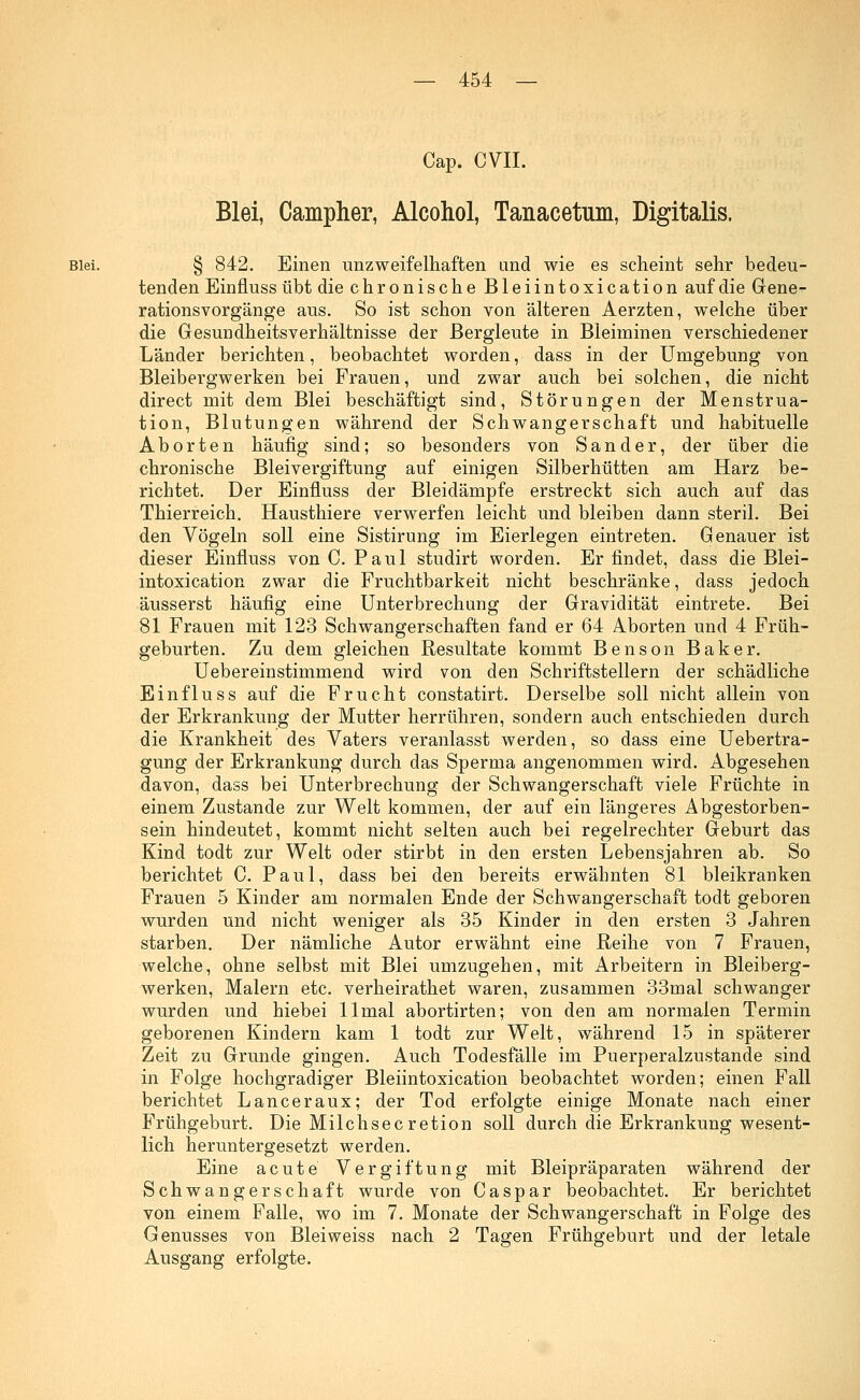 Cap. CVII. Blei, Campher, Alcohol, Tanacetum, Digitalis. Blei. § 842. Einen unzweifelhaften and wie es scheint sehr bedeu- tenden Einfluss übt die chronische Bleiintoxication auf die Gene- rationsvorgänge aus. So ist schon von älteren Aerzten, welche über die Gesundheitsverhältnisse der Bergleute in Bleiminen verschiedener Länder berichten, beobachtet worden, dass in der Umgebung von Bleibergwerken bei Frauen, und zwar auch bei solchen, die nicht direct mit dem Blei beschäftigt sind, Störungen der Menstrua- tion, Blutungen während der Schwangerschaft und habituelle Aborten häufig sind; so besonders von Sander, der über die chronische Bleivergiftung auf einigen Silberhütten am Harz be- richtet. Der Einfluss der Bleidämpfe erstreckt sich auch auf das Thierreich. Hausthiere verwerfen leicht und bleiben dann steril. Bei den Vögeln soll eine Sistirung im Eierlegen eintreten. Genauer ist dieser Einfluss von C. Paul studirt worden. Er findet, dass die Blei- intoxication zwar die Fruchtbarkeit nicht beschränke, dass jedoch äusserst häufig eine Unterbrechung der Gravidität eintrete. Bei 81 Frauen mit 123 Schwangerschaften fand er 64 Aborten und 4 Früh- geburten. Zu dem gleichen Resultate kommt Benson Baker. Uebereinstimmend wird von den Schriftstellern der schädliche Einfluss auf die Frucht constatirt. Derselbe soll nicht allein von der Erkrankung der Mutter herrühren, sondern auch entschieden durch die Krankheit des Vaters veranlasst werden, so dass eine Uebertra- gung der Erkrankung durch das Sperma angenommen wird. Abgesehen davon, dass bei Unterbrechung der Schwangerschaft viele Früchte in einem Zustande zur Welt kommen, der auf ein längeres Abgestorben- sein hindeutet, kommt nicht selten auch bei regelrechter Geburt das Kind todt zur Welt oder stirbt in den ersten Lebensjahren ab. So berichtet C. Paul, dass bei den bereits erwähnten 81 bleikranken Frauen 5 Kinder am normalen Ende der Schwangerschaft todt geboren wurden und nicht weniger als 35 Kinder in den ersten 3 Jahren starben. Der nämliche Autor erwähnt eine Reihe von 7 Frauen, welche, ohne selbst mit Blei umzugehen, mit Arbeitern in Bleiberg- werken, Malern etc. verheirathet waren, zusammen 33mal schwanger wurden und hiebei llmal abortirten; von den am normalen Termin geborenen Kindern kam 1 todt zur Welt, während 15 in späterer Zeit zu Grunde gingen. Auch Todesfälle im Puerperalzustande sind in Folge hochgradiger Bleiintoxication beobachtet worden; einen Fall berichtet Lanceraux; der Tod erfolgte einige Monate nach einer Frühgeburt. Die Milchsecretion soll durch die Erkrankung wesent- lich heruntergesetzt werden. Eine acute Vergiftung mit Bleipräparaten während der Schwangerschaft wurde von Caspar beobachtet. Er berichtet von einem Falle, wo im 7. Monate der Schwangerschaft in Folge des Genusses von Bleiweiss nach 2 Tagen Frühgeburt und der letale Ausgang erfolgte.