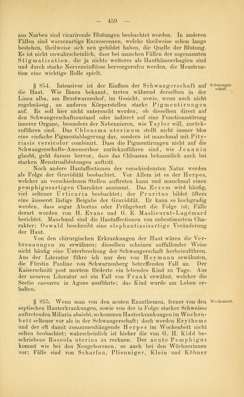 aus Narben sind vicarirende Blutungen beobachtet worden. In anderen Fällen sind warzenartige Excrescenzen, welche theilweise schon lange bestehen, theilweise sich neu gebildet haben, die Quelle der Blutung. Es ist nicht unwahrscheinlich, dass bei manchen Fällen der sogenannten Stigmatisation, die ja nichts weiteres als Hauthämorrhagien sind und durch starke Nerveneinfliisse hervorgerufen werden, die Menstrua- tion eine wichtige Rolle spielt. § 854. Intensiver ist der Einfluss der Schwangerschaft auf Sckwanger- die Haut. Wie Ihnen bekannt, treten während derselben in der Linea alba, am Brustwarzenhof, im Gesicht, sowie, wenn auch nicht regelmässig, an anderen Körperstellen starke Pigmentirungen auf. Es soll hier nicht untersucht werden, ob dieselben direct auf den Schwangerschaftszustand oder indirect auf eine Functionsstörung innerer Organe, besonders der Nebennieren, wie Taylor will, zurück- zuführen sind. Das Chloasma uterinum stellt nicht immer blos eine einfache Pigmentablagerung dar, sondern ist manchmal mit Pity- riasis versicolor combinirt. Dass die Pigmentirungen nicht auf die Schwangerschafts-Amenorrhoe zurückzuführen sind, wie J e a n n i n glaubt, geht daraus hervor, dass das Chloasma bekanntlich auch bei starken Menstrualblutungen auftritt. Noch andere Hautaffectionen der verschiedensten Natur werden als Folge der Gravidität beobachtet. Vor Allem ist es der Herpes, welcher an verschiedenen Stellen auftreten kann und manchmal einen pemphigusartigen Charakter annimmt. Das Eczem wird häufig, viel seltener Urticaria beobachtet; der Pruritus bildet öfters eine äusserst lästige Beigabe der Gravidität. Er kann so hochgradig werden, dass sogar Abortus oder Frühgeburt die Folge ist; Fälle derart wurden von H. Evans und G. E. Maslieurat-Lagemard berichtet. Manchmal sind die Hautaffectionen von unbestimmtem Cha- rakter; Oswald beschreibt eine elephantiasisartige Veränderung der Haut. Von den chirurgischen Erkrankungen der Haut wären die Ver- brennungen zu erwähnen; dieselben scheinen auffallender Weise nicht häufig eine Unterbrechung der Schwangerschaft herbeizuführen. Aus der Literatur führe ich nur den von Hey mann erwähnten, die Fürstin Pauline von Schwarzenberg betreffenden Fall an. Der Kaiserschnitt post mortem förderte ein lebendes Kind zu Tage. Aus der neueren Literatur sei ein Fall von Frank erwähnt, welcher die Sectio caesarea in Agone ausführte; das Kind wurde am Leben er- halten. § 855. Wenn man von den acuten Exanthemen, ferner von den Wochenbett, septischen Hauterkrankungen, sowie von der in Folge starker Schweisse auftretenden Miliaria absieht, so kommen Hauterkrankungen im Wochen- bett seltener vor als in der Schwangerschaft; doch werden Erytheme und der oft damit zusammenhängende Herpes im Wochenbett nicht selten beobachtet; wahrscheinlich ist hieher die von G. H. Kidd be- schriebene Roseola uterina zu rechnen. Der acute Pemphigus kommt wie bei den Neugeborenen, so auch bei den Wöchnerinnen vor; Fälle sind von Scharlau, Plienniger, Klein und Köbner