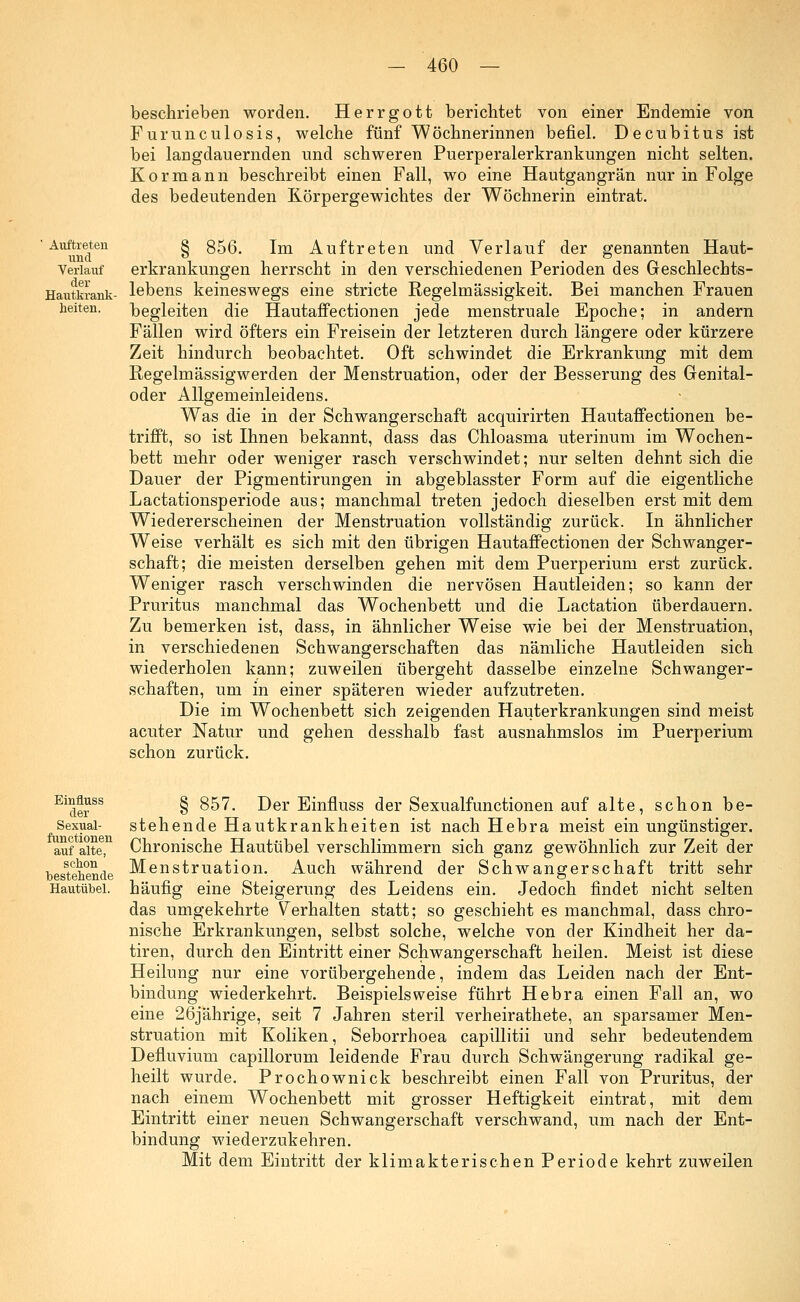 beschrieben worden. Herrgott berichtet von einer Endemie von Furunculosis, welche fünf Wöchnerinnen befiel. Decubitus ist bei langdauernden und schweren Puerperalerkrankungen nicht selten. Kor mann beschreibt einen Fall, wo eine Hautgangrän nur in Folge des bedeutenden Körpergewichtes der Wöchnerin eintrat. Auftreten g 856. im Auftreten und Verlauf der genannten Haut- und ° . . Verlauf erkrankungen herrscht in den verschiedenen Perioden des Geschlechts- Hautkrank- lebens keineswegs eine stricte Regelmässigkeit. Bei manchen Frauen heiten. begleiten die Hautaffectionen jede menstruale Epoche; in andern Fällen wird öfters ein Freisein der letzteren durch längere oder kürzere Zeit hindurch beobachtet. Oft schwindet die Erkrankung mit dem Regelmässigwerden der Menstruation, oder der Besserung des Genital- oder Allgemeinleidens. Was die in der Schwangerschaft acquirirten Hautaffectionen be- trifft, so ist Ihnen bekannt, dass das Chloasma uterinum im Wochen- bett mehr oder weniger rasch verschwindet; nur selten dehnt sich die Dauer der Pigmentirungen in abgeblasster Form auf die eigentliche Lactationsperiode aus; manchmal treten jedoch dieselben erst mit dem Wiedererscheinen der Menstruation vollständig zurück. In ähnlicher Weise verhält es sich mit den übrigen Hautaffectionen der Schwanger- schaft; die meisten derselben gehen mit dem Puerperium erst zurück. Weniger rasch verschwinden die nervösen Hautleiden; so kann der Pruritus manchmal das Wochenbett und die Lactation überdauern. Zu bemerken ist, dass, in ähnlicher Weise wie bei der Menstruation, in verschiedenen Schwangerschaften das nämliche Hautleiden sich wiederholen kann; zuweilen übergeht dasselbe einzelne Schwanger- schaften, um in einer späteren wieder aufzutreten. Die im Wochenbett sich zeigenden Hauterkrankungen sind meist acuter Natur und gehen desshalb fast ausnahmslos im Puerperium schon zurück. Einfluss der Sexual- functionen auf alte, schon bestehende Hautübel. § 857. Der Einfluss der Sexualfunctionen auf alte, schon be- stehende Hautkrankheiten ist nach Hebra meist ein ungünstiger. Chronische Hautübel verschlimmern sich ganz gewöhnlich zur Zeit der Menstruation. Auch während der Schwangerschaft tritt sehr häufig eine Steigerung des Leidens ein. Jedoch findet nicht selten das umgekehrte Verhalten statt; so geschieht es manchmal, dass chro- nische Erkrankungen, selbst solche, welche von der Kindheit her da- tiren, durch den Eintritt einer Schwangerschaft heilen. Meist ist diese Heilung nur eine vorübergehende, indem das Leiden nach der Ent- bindung wiederkehrt. Beispielsweise führt Hebra einen Fall an, wo eine 26jährige, seit 7 Jahren steril verheirathete, an sparsamer Men- struation mit Koliken, Seborrhoea capillitii und sehr bedeutendem Defluvium capillorum leidende Frau durch Schwängerung radikal ge- heilt wurde. Prochownick beschreibt einen Fall von Pruritus, der nach einem Wochenbett mit grosser Heftigkeit eintrat, mit dem Eintritt einer neuen Schwangerschaft verschwand, um nach der Ent- bindung wiederzukehren. Mit dem Eintritt der klimakterischen Periode kehrt zuweilen