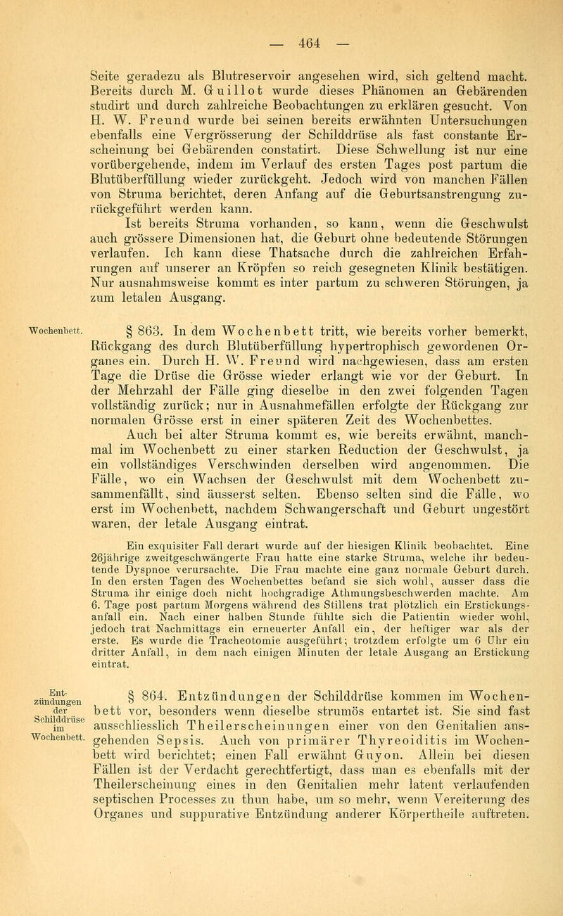 Seite geradezu als Blutreservoir angesehen wird, sich geltend macht. Bereits durch M. Gruillot wurde dieses Phänomen an Gebärenden studirt und durch zahlreiche Beobachtungen zu erklären gesucht. Von H. W. Freund wurde bei seinen bereits erwähnten Untersuchungen ebenfalls eine Vergrösserung der Schilddrüse als fast constante Er- scheinung bei Gebärenden constatirt. Diese Schwellung ist nur eine vorübergehende, indem im Verlauf des ersten Tages post partum die Blutüberfüllung wieder zurückgeht. Jedoch wird von manchen Fällen von Struma berichtet, deren Anfang auf die Geburtsanstrengung zu- rückgeführt werden kann. Ist bereits Struma vorhanden, so kann, wenn die Geschwulst auch grössere Dimensionen hat, die Geburt ohne bedeutende Störungen verlaufen. Ich kann diese Thatsache durch die zahlreichen Erfah- rungen auf unserer an Kröpfen so reich gesegneten Klinik bestätigen. Nur ausnahmsweise kommt es inter partum zu schweren Störungen, ja zum letalen Ausgang. Wochenbett, § 863. In dem Wochenbett tritt, wie bereits vorher bemerkt, Rückgang des durch Blutüberfüllung hypertrophisch gewordenen Or- ganes ein. Durch H. W. Freund wird nachgewiesen, dass am ersten Tage die Drüse die Grösse wieder erlangt wie vor der Geburt. In der Mehrzahl der Fälle ging dieselbe in den zwei folgenden Tagen vollständig zurück; nur in Ausnahmefällen erfolgte der Rückgang zur normalen Grösse erst in einer späteren Zeit des Wochenbettes. Auch bei alter Struma kommt es, wie bereits erwähnt, manch- mal im Wochenbett zu einer starken Reduction der Geschwulst, ja ein vollständiges Verschwinden derselben wird angenommen. Die Fälle, wo ein Wachsen der Geschwulst mit dem Wochenbett zu- sammenfällt , sind äusserst selten. Ebenso selten sind die Fälle, wo erst im Wochenbett, nachdem Schwangerschaft und Geburt ungestört waren, der letale Ausgang eintrat. Ein exquisiter Fall derart wurde auf der hiesigen Klinik beobachtet. Eine 26jährige zweitgeschwängerte Frau hatte eine starke Struma, welche ihr bedeu- tende Dyspnoe verursachte. Die Frau machte eine ganz normale Geburt durch. In den ersten Tagen des Wochenbettes befand sie sich wohl, ausser dass die Struma ihr einige doch nicht hochgradige Athmungsbeschwerden machte. Am 6. Tage post partum Morgens während des Stillens trat plötzlich ein Erstickungs- anfall ein. Nach einer halben Stunde fühlte sich die Patientin wieder wohl, jedoch trat Nachmittags ein erneuerter Anfall ein, der heftiger war als der erste. Es wurde die Tracheotomie ausgeführt; trotzdem erfolgte um 6 Uhr ein dritter Anfall, in dem nach einigen Minuten der letale Ausgang an Erstickung eintrat. Ent- zündungen der Schilddrüse im Wochenbett. § 864. Entzündungen der Schilddrüse kommen im Wochen- bett vor, besonders wenn dieselbe strumös entartet ist. Sie sind fast ausschliesslich Theilerscheinungen einer von den Genitalien aus- gehenden Sepsis. Auch von primärer Thyreoiditis im Wochen- bett wird berichtet; einen Fall erwähnt Guyon. Allein bei diesen Fällen ist der Verdacht gerechtfertigt, dass man es ebenfalls mit der Theilerscheinung eines in den Genitalien mehr latent verlaufenden septischen Processes zu thun habe, um so mehr, wenn Vereiterung des Organes und suppurative Entzündung anderer Körpertheile auftreten.