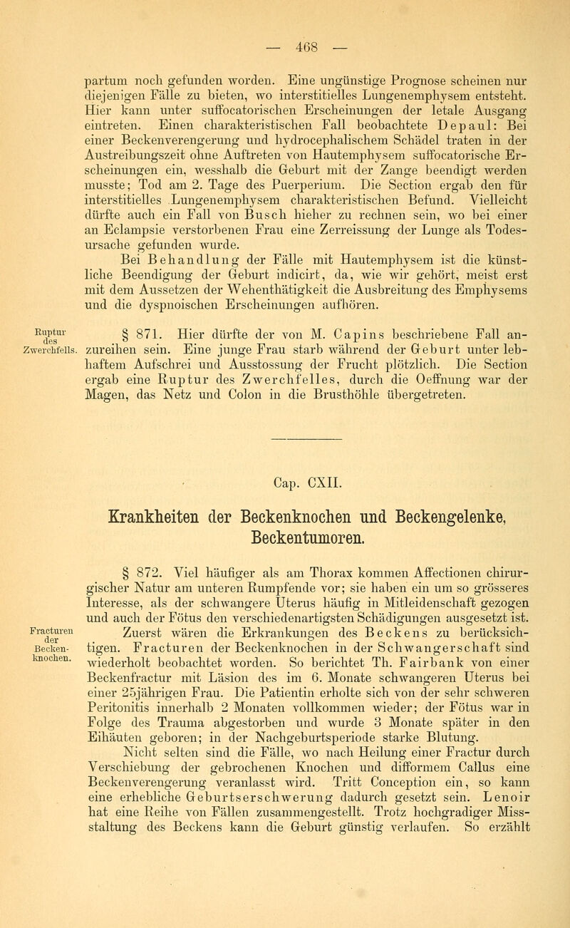 partum noch gefunden worden. Eine ungünstige Prognose scheinen nur diejenigen Fälle zu bieten, wo interstitielles Lungenemphysem entsteht. Hier kann unter suffocatorischen Erscheinungen der letale Ausgang eintreten. Einen charakteristischen Fall beobachtete Depaul: Bei einer Beckenverengerung und hydrocephalischem Schädel traten in der Austreibungszeit ohne Auftreten von Hautemphysem suffocatorische Er- scheinungen ein, wesshalb die Geburt mit der Zange beendigt werden musste; Tod am 2. Tage des Puerperium. Die Section ergab den für interstitielles .Lungenemphysem charakteristischen Befund. Vielleicht dürfte auch ein Fall von Busch hieher zu rechnen sein, wo bei einer an Eclampsie verstorbenen Frau eine Zerreissung der Lunge als Todes- ursache gefunden wurde. Bei Behandlung der Fälle mit Hautemphysem ist die künst- liche Beendigung der Geburt indicirt, da, wie wir gehört, meist erst mit dem Aussetzen der Wehenthätigkeit die Ausbreitung des Emphysems und die dyspnoischen Erscheinungen aufhören. Ruptur § g71_ Hier dürfte der von M. Capins beschriebene Fall an- ZwercMeiis. zureihen sein. Eine junge Frau starb während der Greburt unter leb- haftem Aufschrei und Ausstossung der Frucht plötzlich. Die Section ergab eine Ruptur des Zwerchfelles, durch die Oeffnung war der Magen, das Netz und Colon in die Brusthöhle übergetreten. Cap. CXII. Krankheiten der Beckenknochen nnd Beckengelenke, Beckentnmoren. Fracturen der Becken- knochen. § 872. Viel häufiger als am Thorax kommen Affectionen chirur- gischer Natur am unteren Rumpf ende vor; sie haben ein um so grösseres Interesse, als der schwangere Uterus häufig in Mitleidenschaft gezogen und auch der Fötus den verschiedenartigsten Schädigungen ausgesetzt ist. Zuerst wären die Erkrankungen des Beckens zu berücksich- tigen. Fracturen der Beckenknochen in der Schwangerschaft sind wiederholt beobachtet worden. So berichtet Th. Fairbank von einer Beckenfractur mit Läsion des im 6. Monate schwangeren Uterus bei einer 25jährigen Frau. Die Patientin erholte sich von der sehr schweren Peritonitis innerhalb 2 Monaten vollkommen wieder; der Fötus war in Folge des Trauma abgestorben und wurde 3 Monate später in den Eihäuten geboren; in der Nachgeburtsperiode starke Blutung. Nicht selten sind die Fälle, wo nach Heilung einer Fractur durch Verschiebung der gebrochenen Knochen und difformem Callus eine Becken Verengerung veranlasst wird. Tritt Conception ein, so kann eine erhebliche Geburtsersehwerung dadurch gesetzt sein. Lenoir hat eine Reihe von Fällen zusammengestellt. Trotz hochgradiger Miss- staltung des Beckens kann die Geburt günstig verlaufen. So erzählt