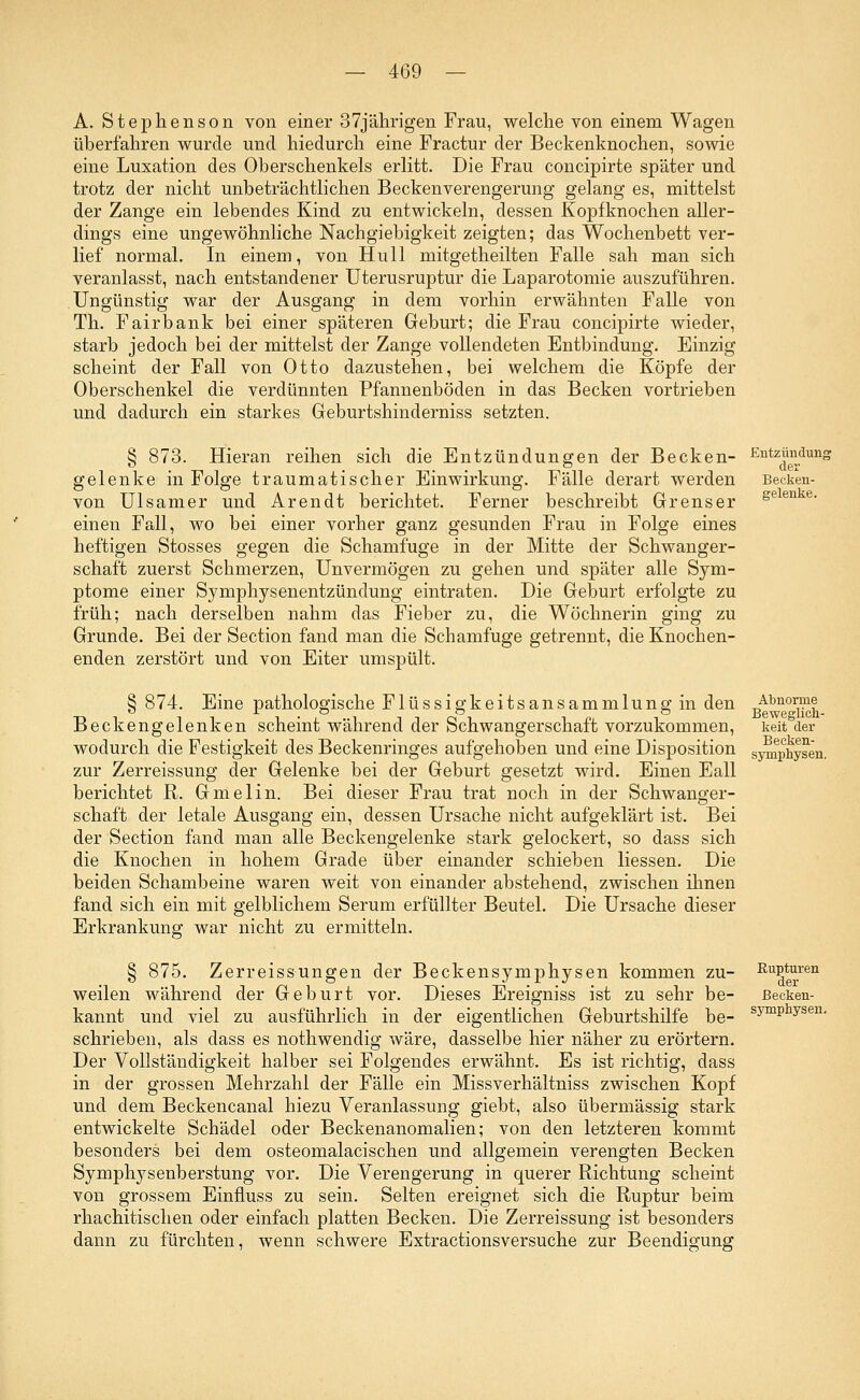A. Stephenson von einer 37jährigen Frau, welche von einem Wagen überfahren wurde und hiedurch eine Fractur der Beckenknochen, sowie eine Luxation des Oberschenkels erlitt. Die Frau concipirte später und trotz der nicht unbeträchtlichen Beckenverengerung gelang es, mittelst der Zange ein lebendes Kind zu entwickeln, dessen Kopfknochen aller- dings eine ungewöhnliche Nachgiebigkeit zeigten; das Wochenbett ver- lief normal. In einem, von Hüll mitgetheilten Falle sah man sich veranlasst, nach entstandener Uterusruptur die Laparotomie auszuführen. Ungünstig war der Ausgang in dem vorhin erwähnten Falle von Th. Fairbank bei einer späteren Geburt; die Frau concipirte wieder, starb jedoch bei der mittelst der Zange vollendeten Entbindung. Einzig scheint der Fall von Otto dazustehen, bei welchem die Köpfe der Oberschenkel die verdünnten Pfannenböden in das Becken vortrieben und dadurch ein starkes Geburtshinderniss setzten. § 873. Hieran reihen sich die Entzündungen der Becken- gelenke in Folge traumatischer Einwirkung. Fälle derart werden von Ulsamer und Arendt berichtet. Ferner beschreibt Grenser einen Fall, wo bei einer vorher ganz gesunden Frau in Folge eines heftigen Stosses gegen die Schamfuge in der Mitte der Schwanger- schaft zuerst Schmerzen, Unvermögen zu gehen und später alle Sym- ptome einer Symphysenentzündung eintraten. Die Geburt erfolgte zu früh; nach derselben nahm das Fieber zu, die Wöchnerin ging zu Grunde. Bei der Section fand man die Schamfuge getrennt, die Knochen- enden zerstört und von Eiter umspült. Entzündung der Becken- gelenke. § 874. Eine pathologische Flüssigkeitsansammlung in den Beckengelenken scheint während der Schwangerschaft vorzukommen, wodurch die Festigkeit des Beckenringes aufgehoben und eine Disposition zur Zerreissung der Gelenke bei der Geburt gesetzt wird. Einen Eall berichtet R. Gmelin. Bei dieser Frau trat noch in der Schwanger- schaft der letale Ausgang ein, dessen Ursache nicht aufgeklärt ist. Bei der Section fand man alle Beckengelenke stark gelockert, so dass sich die Knochen in hohem Grade über einander schieben Hessen. Die beiden Schambeine waren weit von einander abstehend, zwischen ihnen fand sich ein mit gelblichem Serum erfüllter Beutel. Die Ursache dieser Erkrankung war nicht zu ermitteln. § 875. Zerreissungen der Beckensymphysen kommen zu- weilen während der Geburt vor. Dieses Ereigniss ist zu sehr be- kannt und viel zu ausführlich in der eigentlichen Geburtshilfe be- schrieben, als dass es nothwendig wäre, dasselbe hier näher zu erörtern. Der Vollständigkeit halber sei Folgendes erwähnt. Es ist richtig, dass in der grossen Mehrzahl der Fälle ein Missverhältniss zwischen Kopf und dem Beckencanal hiezu Veranlassung giebt, also übermässig stark entwickelte Schädel oder Beckenanomalien; von den letzteren kommt besonders bei dem osteomalacischen und allgemein verengten Becken Symphysenberstung vor. Die Verengerung in querer Richtung scheint von grossem Einfluss zu sein. Selten ereignet sich die Ruptur beim rhachitischen oder einfach platten Becken. Die Zerreissung ist besonders dann zu fürchten, wenn schwere Extractionsversuche zur Beendigung Abnorme Beweglich- keit der Becken- symphysen. Rupturen der Becken- symphysen.