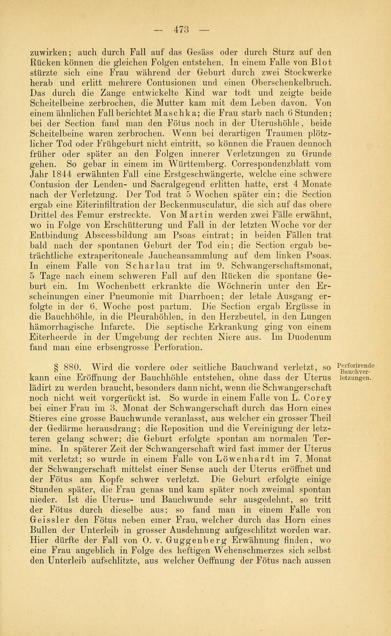 zuwirken; auch durch Fall auf das Gesäss oder durch Sturz auf den Rücken können die gleichen Folgen entstehen. In einem Falle von Blot stürzte sich eine Frau während der Geburt durch zwei Stockwerke herab und erlitt mehrere Contusionen und einen Oberschenkelbruch. Das durch die Zange entwickelte Kind war todt und zeigte beide Scheitelbeine zerbrochen, die Mutter kam mit dem Leben davon. Von einem ähnlichen Fall berichtet Maschka; die Frau starb nach 6 Stunden; bei der Section fand man den Fötus noch in der Uterushöhle, beide Scheitelbeine waren zerbrochen. Wenn bei derartigen Traumen plötz- licher Tod oder Frühgeburt nicht eintritt, so können die Frauen dennoch früher oder später an den Folgen innerer Verletzungen zu Grunde gehen. So gebar in einem im Württemberg. Correspondenzblatt vom Jahr 1844 erwähnten Fall eine Erstgeschwängerte, welche eine schwere Contusion der Lenden- und Sacralgegend erlitten hatte, erst 4 Monate nach der Verletzung. Der Tod trat 5 Wochen später ein; die Section ergab eine Eiterinfiltration der Beckenmusculatur, die sich auf das obere Drittel des Femur erstreckte. Von Martin werden zwei Fälle erwähnt, wo in Folge von Erschütterung und Fall in der letzten Woche vor der Entbindung Abscessbildung am Psoas eintrat; in beiden Fällen trat bald nach der spontanen Geburt der Tod ein; die Section ergab be- trächtliche extraperitoneale Jaucheansammlung auf dem linken Psoas. In einem Falle von Schar lau trat im 9. Schwangerschaftsmonat, 5 Tage nach einem schweren Fall auf den Rücken die spontane Ge- burt ein. Im Wochenbett erkrankte die Wöchnerin unter den Er- scheinungen einer Pneumonie mit Diarrhoen; der letale Ausgang er- folgte in der 6. Woche post partum. Die Section ergab Ergüsse in die Bauchhöhle, in die Pleurahöhlen, in den Herzbeutel, in den Lungen hämorrhagische Infarcte. Die septische Erkrankung ging von einem Eiterheerde in der Umgebung der rechten Niere aus. Im Duodenum fand man eine erbsengrosse Perforation. Wird die vordere oder seitliche Bauchwand verletzt, so PBauclree^de kann eine Eröffnung der Bauchhöhle entstehen, ohne dass der Uterus letzimgen. lädirt zu werden braucht, besonders dann nicht, wenn die Schwangerschaft noch nicht weit vorgerückt ist. So wurde in einem Falle von L. Corey bei einer Frau im 3. Monat der Schwangerschaft durch das Hörn eines Stieres eine grosse Bauchwunde veranlasst, aus welcher ein grosser Theil der Gedärme herausdrang; die Reposition und die Vereinigung der letz- teren gelang schwer; die Geburt erfolgte spontan am normalen Ter- mine. In späterer Zeit der Schwangerschaft wird fast immer der Uterus mit verletzt; so wurde in einem Falle von Löwenhardt im 7. Monat der Schwangerschaft mittelst einer Sense auch der Uterus eröffnet und der Fötus am Kopfe schwer verletzt. Die Geburt erfolgte einige Stunden später, die Frau genas und kam später noch zweimal spontan nieder. Ist die Uterus- und Bauch wunde sehr ausgedehnt, so tritt der Fötus durch dieselbe aus; so fand man in einem Falle von Geissler den Fötus neben einer Frau, welcher durch das Hörn eines Bullen der Unterleib in grosser Ausdehnung aufgeschlitzt worden war. Hier dürfte der Fall von 0. v. Guggenberg Erwähnung finden, wo eine Frau angeblich in Folge des heftigen Wehenschmerzes sich selbst den Unterleib aufschlitzte, aus welcher Oeffnung der Fötus nach aussen