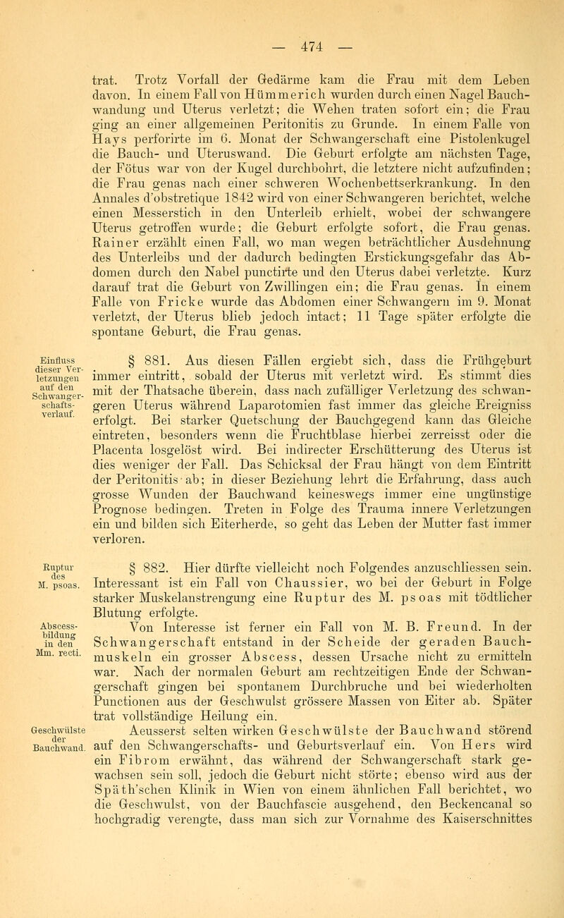 Einfluss dieser Ver- letzungen auf den Schwanger- schaft»- verlauf. trat. Trotz Vorfall der Gedärme kam die Frau mit dem Leben davon. In einem Fall von Hümmerich wurden durch einen Nagel Bauch- wandung und Uterus verletzt; die Wehen traten sofort ein; die Frau ging an einer allgemeinen Peritonitis zu Grunde. In einem Falle von Hays perforirte im 6. Monat der Schwangerschaft eine Pistolenkugel die Bauch- und Uteruswand. Die Geburt erfolgte am nächsten Tage, der Fötus war von der Kugel durchbohrt, die letztere nicht aufzufinden; die Frau genas nach einer schweren Wochenbettserkrankung. In den Annales d'obstretique 1842 wird von einer Schwangeren berichtet, welche einen Messerstich in den Unterleib erhielt, wobei der schwangere Uterus getroffen wurde; die Geburt erfolgte sofort, die Frau genas. Rainer erzählt einen Fall, wo man wegen beträchtlicher Ausdehnung des Unterleibs und der dadurch bedingten Erstickungsgefahr das Ab- domen durch den Nabel punctirte und den Uterus dabei verletzte. Kurz darauf trat die Geburt von Zwillingen ein; die Frau genas. In einem Falle von Fricke wurde das Abdomen einer Schwängern im 9. Monat verletzt, der Uterus blieb jedoch intact; 11 Tage später erfolgte die spontane Geburt, die Frau genas. § 881. Aus diesen Fällen ergiebt sich, dass die Frühgeburt immer eintritt, sobald der Uterus mit verletzt wird. Es stimmt dies mit der Thatsache überein, dass nach zufälliger Verletzung des schwan- geren Uterus während Laparotomien fast immer das gleiche Ereigniss erfolgt. Bei starker Quetschung der Bauchgegend kann das Gleiche eintreten, besonders wenn die Fruchtblase hierbei zerreisst oder die Placenta losgelöst wird. Bei indirecter Erschütterung des Uterus ist dies weniger der Fall. Das Schicksal der Frau hängt von dem Eintritt der Peritonitis • ab; in dieser Beziehung lehrt die Erfahrung, dass auch grosse Wunden der Bauchwand keineswegs immer eine ungünstige Prognose bedingen. Treten in Folge des Trauma innere Verletzungen ein und bilden sich Eiterherde, so geht das Leben der Mutter fast immer verloren. Ruptur des M. psoas. Abscess- bildung in den Mm. recti. Geschwülste der Bauchwand. § 882. Hier dürfte vielleicht noch Folgendes anzuschliessen sein. Interessant ist ein Fall von Ch au ssier, wo bei der Geburt in Folge starker Muskelanstrengung eine Ruptur des M. psoas mit tödtlicher Blutung erfolgte. Von Interesse ist ferner ein Fall von M. B. Freund. In der Schwangerschaft entstand in der Scheide der geraden Bauch- muskeln ein grosser Abscess, dessen Ursache nicht zu ermitteln war. Nach der normalen Geburt am rechtzeitigen Ende der Schwan- gerschaft gingen bei spontanem Durchbruche und bei wiederholten Punctionen aus der Geschwulst grössere Massen von Eiter ab. Später trat vollständige Heilung ein. Aeusserst selten wirken Geschwülste der Bauch wand störend auf den Schwangerschafts- und Geburtsverlauf ein. Von Hers wird ein Fibrom erwähnt, das während der Schwangerschaft stark ge- wachsen sein soll, jedoch die Geburt nicht störte; ebenso wird aus der Späth'schen Klinik in Wien von einem ähnlichen Fall berichtet, wo die Geschwulst, von der Bauchfascie ausgehend, den Beckencanal so hochgradig verengte, dass man sich zur Vornahme des Kaiserschnittes
