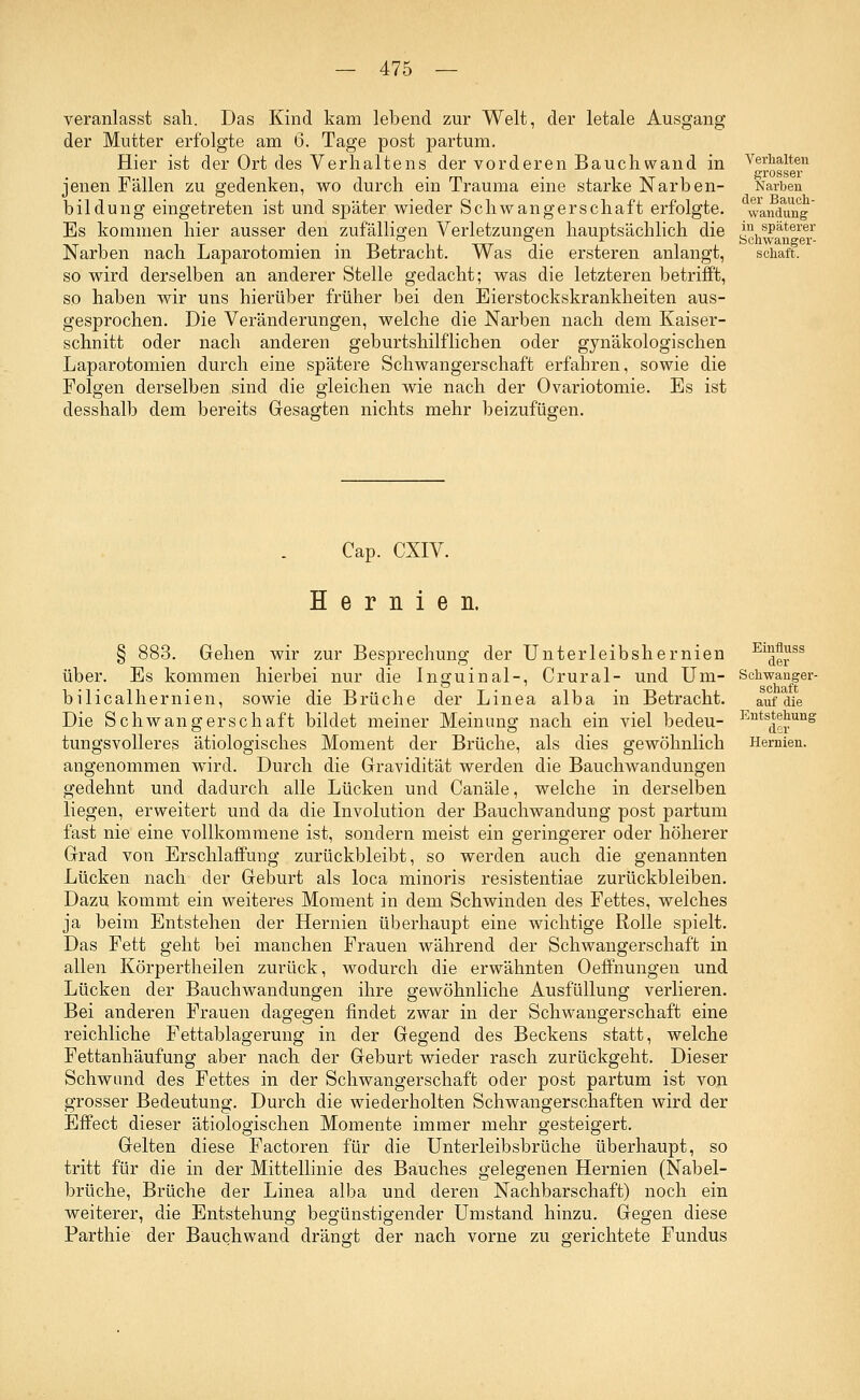 Verhalten grosser Narben der Bauch- wandung veranlasst sah. Das Kind kam lebend zur Welt, der letale Ausgang der Mutter erfolgte am ö. Tage post partum. Hier ist der Ort des Verhaltens der vorderen Bauchwand in jenen Fällen zu gedenken, wo durch ein Trauma eine starke Narben- bildung eingetreten ist und später wieder Schwangerschaft erfolgte. Es kommen hier ausser den zufälligen Verletzungen hauptsächlich die in späterer Narben nach Laparotomien in Betracht. Was die ersteren anlangt, schaft. so wird derselben an anderer Stelle gedacht; was die letzteren betrifft, so haben wir uns hierüber früher bei den Eierstockskrankheiten aus- gesprochen. Die Veränderungen, welche die Narben nach dem Kaiser- schnitt oder nach anderen geburtshilflichen oder gynäkologischen Laparotomien durch eine spätere Schwangerschaft erfahren, sowie die Folgen derselben sind die gleichen wie nach der Ovariotomie. Es ist desshalb dem bereits Gesagten nichts mehr beizufügen. Cap. CXIV. Hernien. auf die Entstehung dor Hernien. § 883. Gehen wir zur Besprechung der Unterleibshernien Eu<ierSS über. Es kommen hierbei nur die Inguinal-, Crural- und Um- Schwanger- bilicalhernien, sowie die Brüche der Linea alba in Betracht. Die Schwangerschaft bildet meiner Meinung nach ein viel bedeu- tungsvolleres ätiologisches Moment der Brüche, als dies gewöhnlich angenommen wird. Durch die Gravidität werden die Bauchwandungen gedehnt und dadurch alle Lücken und Canäle, welche in derselben liegen, erweitert und da die Involution der Bauchwandung post partum fast nie eine vollkommene ist, sondern meist ein geringerer oder höherer Grad von Erschlaffung zurückbleibt, so werden auch die genannten Lücken nach der Geburt als loca minoris resistentiae zurückbleiben. Dazu kommt ein weiteres Moment in dem Schwinden des Fettes, welches ja beim Entstehen der Hernien überhaupt eine wichtige Rolle spielt. Das Fett geht bei manchen Frauen während der Schwangerschaft in allen Körpertheilen zurück, wodurch die erwähnten Oeffnungen und Lücken der Bauchwandungen ihre gewöhnliche Ausfüllung verlieren. Bei anderen Frauen dagegen findet zwar in der Schwangerschaft eine reichliche Fettablagerung in der Gegend des Beckens statt, welche Fettanhäufung aber nach der Geburt wieder rasch zurückgeht. Dieser Schwand des Fettes in der Schwangerschaft oder post partum ist von grosser Bedeutung. Durch die wiederholten Schwangerschaften wird der Effect dieser ätiologischen Momente immer mehr gesteigert. Gelten diese Factoren für die Unterleibsbrüche überhaupt, so tritt für die in der Mittellinie des Bauches gelegenen Hernien (Nabel- brüche, Brüche der Linea alba und deren Nachbarschaft) noch ein weiterer, die Entstehung begünstigender Umstand hinzu. Gegen diese Parthie der Bauchwand drängt der nach vorne zu gerichtete Fundus