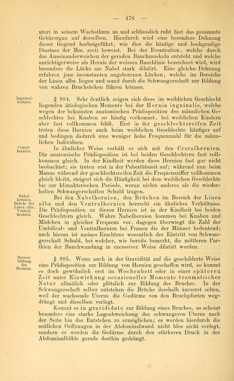 uteri in seinem Wachsthum an und schliesslich ruht fast das gesammte Gebärorgan auf derselben. Hierdurch wird eine besondere Dehnung dieser Gegend herbeigeführt, wie dies die häufige und hochgradige Diastase der Mm. recti beweist. Bei der Eventration, welche durch das Auseinanderweichen der geraden Bauchmuskeln entsteht und welche unrichtigerweise als Hernie der weissen Bauchlinie bezeichnet wird, wird besonders die Lücke am Nabel stark dilatirt. Eine gleiche- Dehnung erfahren jene inconstanten angeborenen Lücken, welche im Bereiche der Linea alba liegen und somit durch die Schwangerschaft zur Bildung von wahren Bruchsäcken führen können. Inguinal- hernieu. Crural- hernien. Nabel- hernien, Brüche der Linea alba, Ventral- hernien. Heraus- bildung der Hernien. § 884. . Sehr deutlich zeigen sich diese im weiblichen Geschlecht liegenden ätiologischen Momente bei der Hernia inguinalis, welche wegen der bekannten anatomischen Prädisposition des männlichen Ge- schlechtes bei Knaben so häufig vorkommt, bei weiblichen'Kindern aber fast vollkommen fehlt. Erst in der geschlechtsreifen Zeit treten diese Hernien auch beim weiblichen Geschlechte häufiger auf und bedingen dadurch eine weniger hohe Frequenzzahl für die männ- lichen Individuen. In ähnlicher Weise verhält es sich mit den Cruralhernien. Die anatomische Prädisposition ist bei beiden Geschlechtern fast voll- kommen gleich. In der Kindheit werden diese Hernien fast gar nicht beobachtet; sie treten erst in der Pubertätszeit auf; während nun beim Manne während der geschlechtsreifen Zeit die Frequenzziffer vollkommen gleich bleibt, steigert sich die Häufigkeit bei dem weiblichen Geschlechte bis zur klimakterischen Periode, woran nichts anderes als die wieder- holten Schwangerschaften Schuld tragen. Bei den-Nabelhernien, den Brüchen im Bereich der Linea alba und den Ventralhernien herrscht ein ähnliches Verhältniss. Die Prädisposition zu diesen Hernien ist in der Kindheit bei beiden Geschlechtern gleich. Wahre Nabelhernien kommen bei Knaben und Mädchen in gleicher Frequenz vor, dagegen überwiegt die Zahl der Umbilical- und Ventralhernien bei Frauen die der Männer bedeutend; auch hieran ist meines Erachtens wesentlich der Eintritt von Schwan- gerschaft Schuld, bei welcher, wie bereits bemerkt, die mittleren Par- thien der Bauchwandung in excessiver Weise dilatirt werden. § 885. Wenn auch in der Gravidität auf die geschilderte Weise eine Prädisposition zur Bildung von Hernien geschaffen wird, so kommt es doch gewöhnlich erst im Wochenbett oder in einer späteren Zeit unter Einwirkung occasioneller Momente traumatischer Natur allmälich oder plötzlich zur Bildung des Bruches. In der Schwangerschaft selber entstehen die Brüche desshalb äusserst selten, weil der wachsende Uterus die Gedärme von den Bruchpforten weg- drängt und dieselben verlegt. Kommt es in gravididate zur Bildung eines Bruches, so scheint besonders eine starke Lageabweichung des schwangeren Uterus nach der Seite hin das Entstehen zu ermöglichen; es werden hierdurch die seitlichen Oeffnungen in der Abdominalwand nicht blos nicht verlegt, sondern es werden die Gedärme durch den stärkeren Druck in der Abdominalhöhle gerade dorthin gedrängt.