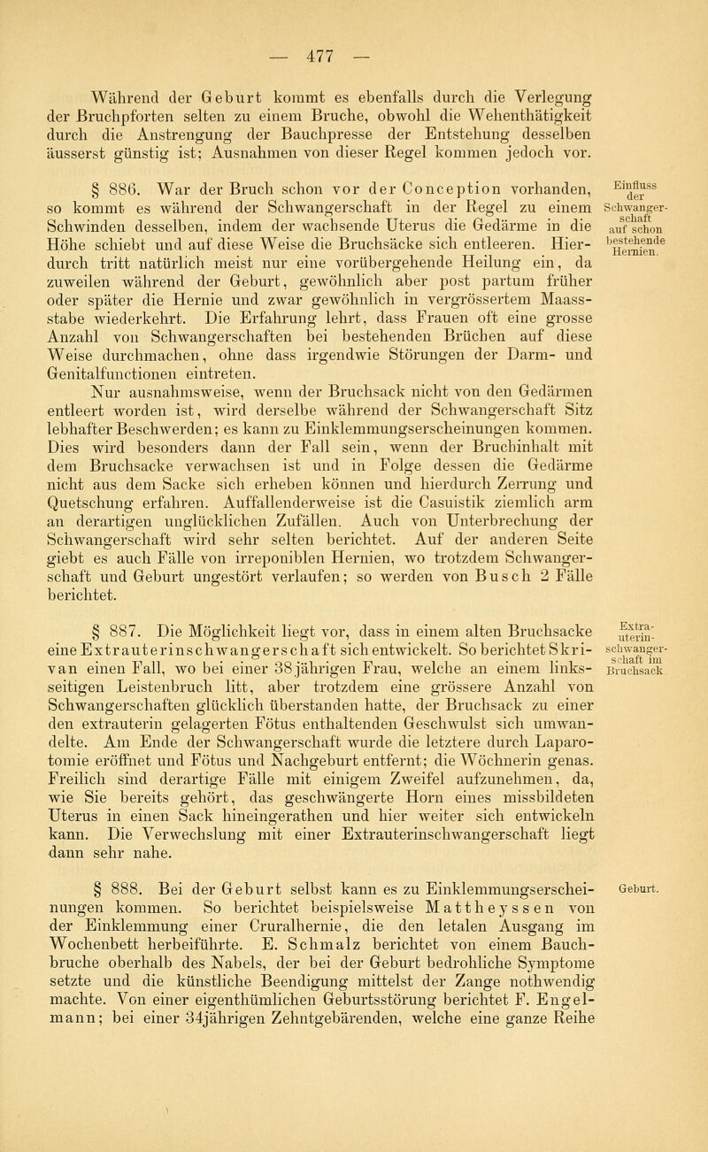 Während der Geburt kommt es ebenfalls durch die Verlegung der ßruchpforten selten zu einem Bruche, obwohl die Wehenthätigkeit durch die Anstrengung der Bauchpresse der Entstehung desselben äusserst günstig ist; Ausnahmen von dieser Regel kommen jedoch vor. § 886. War der Bruch schon vor der Conception vorhanden, EiderSS so kommt es während der Schwangerschaft in der Regel zu einem Schwanger- Schwinden desselben, indem der wachsende Uterus die Gedärme in die aufC schon Höhe schiebt und auf diese Weise die Bruchsäcke sich entleeren. Hier- ^H^fen16 durch tritt natürlich meist nur eine vorübergehende Heilung ein, da zuweilen während der Geburt, gewöhnlich aber post partum früher oder später die Hernie und zwar gewöhnlich in vergrössertem Maass- stabe wiederkehrt. Die Erfahrung lehrt, dass Frauen oft eine grosse Anzahl von Schwangerschaften bei bestehenden Brüchen auf diese Weise durchmachen, ohne dass irgendwie Störungen der Darm- und Genitalfunctionen eintreten. Nur ausnahmsweise, wenn der Bruchsack nicht von den Gedärmen entleert worden ist, wird derselbe während der Schwangerschaft Sitz lebhafter Beschwerden; es kann zu Einklemmungserscheinungen kommen. Dies wird besonders dann der Fall sein, wenn der Bruchinhalt mit dem Bruchsacke verwachsen ist und in Folge dessen die Gedärme nicht aus dem Sacke sich erheben können und hierdurch Zerrung und Quetschung erfahren. Auffallenderweise ist die Casuistik ziemlich arm an derartigen unglücklichen Zufällen. Auch von Unterbrechung der Schwangerschaft wird sehr selten berichtet. Auf der anderen Seite giebt es auch Fälle von irreponiblen Hernien, wo trotzdem Schwanger- schaft und Geburt ungestört verlaufen; so werden von Busch 2 Fälle berichtet. § 887. Die Möglichkeit liegt vor, dass in einem alten Bruchsacke uterä- eineExtrauterinschwangerschaft sich entwickelt. So berichtet Skri- schwanger- van einen Fall, wo bei einer 38 jährigen Frau, welche an einem links- Bruchsal seifigen Leistenbruch litt, aber trotzdem eine grössere Anzahl von Schwangerschaften glücklich überstanden hatte, der Bruchsack zu einer den extrauterin gelagerten Fötus enthaltenden Geschwulst sich umwan- delte. Am Ende der Schwangerschaft wurde die letztere durch Laparo- tomie eröffnet und Fötus und Nachgeburt entfernt; die Wöchnerin genas. Freilich sind derartige Fälle mit einigem Zweifel aufzunehmen, da, wie Sie bereits gehört, das geschwängerte Hörn eines missbildeten Uterus in einen Sack hineingerathen und hier weiter sich entwickeln kann. Die Verwechslung mit einer Extrauterinschwangerschaft liegt dann sehr nahe. Bei der Geburt selbst kann es zu Einklemmungserschei- Geburt. nungen kommen. So berichtet beispielsweise Mattheyssen von der Einklemmung einer Cruralhernie, die den letalen Ausgang im Wochenbett herbeiführte. E. Schmalz berichtet von einem Bauch- bruche oberhalb des Nabels, der bei der Geburt bedrohliche Symptome setzte und die künstliche Beendigung mittelst der Zange nothwendig machte. Von einer eigenthümlichen Geburtsstörung berichtet F. Engel- mann; bei einer 34jährigen Zehntgebärenden, welche eine ganze Reihe