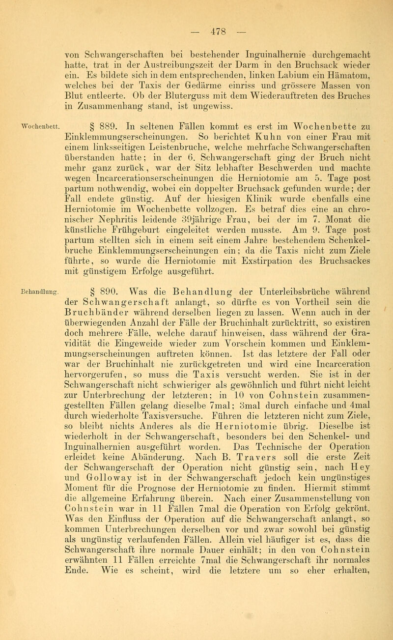 von Schwangerschaften bei bestehender Inguinalhernie durchgemacht hatte, trat in der Austreibungszeit der Darm in den Bruchsack wieder ein. Es bildete sich in dem entsprechenden, linken Labium ein Hämatom, welches bei der Taxis der Gedärme einriss und grössere Massen von Blut entleerte. Ob der Bluterguss mit dem Wiederauftreten des Bruches in Zusammenhang stand, ist ungewiss. Wochenbett. Behandliui£ In seltenen Fällen kommt es erst im Wochenbette zu Einklemmungserscheinungen. So berichtet Kuhn von einer Frau mit einem linksseitigen Leistenbruche, welche mehrfache Schwangerschaften überstanden hatte; in der 6. Schwangerschaft ging der Bruch nicht mehr ganz zurück, war der Sitz lebhafter Beschwerden und machte wegen Incarcerationserscheinungen die Herniotomie am 5. Tage post partum nothwendig, wobei ein doppelter Bruchsack gefunden wurde; der Fall endete günstig. Auf der hiesigen Klinik wurde ebenfalls eine Herniotomie im Wochenbette vollzogen. Es betraf dies eine an chro- nischer Nephritis leidende 39jährige Frau, bei der im 7. Monat die künstliche Frühgeburt eingeleitet werden musste. Am 9. Tage post partum stellten sich in einem seit einem Jahre bestehendem Schenkel- bruche Einklemmungserscheinungen ein; da die Taxis nicht zum Ziele führte, so wurde die Herniotomie mit Exstirpation des Bruchsackes mit günstigem Erfolge ausgeführt. § 890. Was die Behandlung der Unterleibsbrüche während der Schwangerschaft anlangt, so dürfte es von Vortheil sein die Bruchbänder während derselben liegen zu lassen. Wenn auch in der überwiegenden Anzahl der Fälle der Bruchinhalt zurücktritt, so existiren doch mehrere Fälle, welche darauf hinweisen, dass während der Gra- vidität die Eingeweide wieder zum Vorschein kommen und Einklem- mungserscheinungen auftreten können. Ist das letztere der Fall oder war der Bruchinhalt nie zurückgetreten und wird eine Incarceration hervorgerufen, so muss die Taxis versucht werden. Sie ist in der Schwangerschaft nicht schwieriger als gewöhnlich und führt nicht leicht zur Unterbrechung der letzteren; in 10 von Cohnstein zusammen- gestellten Fällen gelang dieselbe 7mal; 3mal durch einfache und 4mal durch wiederholte Taxisversuche. Führen die letzteren nicht zum Ziele, so bleibt nichts Anderes als die Herniotomie übrig. Dieselbe ist wiederholt in der Schwangerschaft, besonders bei den Schenkel- und Inguinalhernien ausgeführt worden. Das Technische der Operation erleidet keine Abänderung. Nach B. Travers soll die erste Zeit der Schwangerschaft der Operation nicht günstig sein, nach Hey und Golloway ist in der Schwangerschaft jedoch kein ungünstiges Moment für die Prognose der Herniotomie zu finden. Hiermit stimmt die allgemeine Erfahrung überein. Nach einer Zusammenstellung von Cohnstein war in 11 Fällen 7mal die Operation von Erfolg gekrönt. Was den Einfluss der Operation auf die Schwangerschaft anlangt, so kommen Unterbrechungen derselben vor und zwar sowohl bei günstig als ungünstig verlaufenden Fällen. Allein viel häufiger ist es, dass die Schwangerschaft ihre normale Dauer einhält; in den von Cohnstein erwähnten 11 Fällen erreichte 7mal die Schwangerschaft ihr normales Ende. Wie es scheint, wird die letztere um so eher erhalten,
