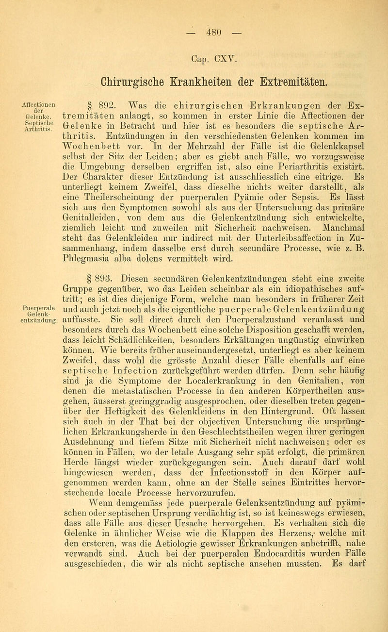 Affectionen der Gelenke. Septische Arthritis. Cap. CXV. Chirurgische Krankheiten der Extremitäten. § 892. Was die chirurgischen Erkrankungen der Ex- tremitäten anlangt, so kommen in erster Linie die Affectionen der Gelenke in Betracht und hier ist es besonders die septische Ar- thritis. Entzündungen in den verschiedensten Gelenken kommen im Wochenbett vor. In der Mehrzahl der Fälle ist die Gelenkkapsel selbst der Sitz der Leiden; aber es giebt auch Fälle, wo vorzugsweise die Umgebung derselben ergriffen ist, also eine Periarthritis existirt. Der Charakter dieser Entzündung ist ausschliesslich eine eitrige. Es unterliegt keinem Zweifel, dass dieselbe nichts weiter darstellt, als eine Theilerscheinung der puerperalen Pyämie oder Sepsis. Es lässt sich aus den Symptomen sowohl als aus der Untersuchung das primäre Genitalleiden, von dem aus die Gelenkentzündung sich entwickelte, ziemlich leicht und zuweilen mit Sicherheit nachweisen. Manchmal steht das Gelenkleiden nur indirect mit der Unterleibsaffection in Zu- sammenhang, indem dasselbe erst durch secundäre Processe, wie z. B. Phlegmasia alba dolens vermittelt wird. Puerperale Gelenk- entzündung, § 893. Diesen secundären Gelenkentzündungen steht eine zweite Gruppe gegenüber, wo das Leiden scheinbar als ein idiopathisches auf- tritt; es ist dies diejenige Form, welche man besonders in früherer Zeit und auch jetzt noch als die eigentliche puerperale Gelenkentzündung auffasste. Sie soll direct durch den Puerperalzustand veranlasst und besonders durch das Wochenbett eine solche Disposition geschafft werden, dass leicht Schädlichkeiten, besonders Erkältungen ungünstig einwirken können. Wie bereits früher auseinandergesetzt, unterliegt es aber keinem Zweifel, dass wohl die grösste Anzahl dieser Fälle ebenfalls auf eine septische Infection zurückgeführt werden dürfen. Denn sehr häufig sind ja die Symptome der Localerkrankung in den Genitalien, von denen die metastatischen Processe in den anderen Körpertheilen aus- gehen, äusserst geringgradig ausgesprochen, oder dieselben treten gegen- über der Heftigkeit des Gelenkleidens in den Hintergrund. Oft lassen sich auch in der That bei der objectiven Untersuchung die ursprüng- lichen Erkrankungsherde in den Geschlechtstheilen wegen ihrer geringen Ausdehnung und tiefem Sitze mit Sicherheit nicht nachweisen; oder es können in Fällen, wo der letale Ausgang sehr spät erfolgt, die primären Herde längst wieder zurückgegangen sein. Auch darauf darf wohl hingewiesen werden, dass der Infectionsstoff in den Körper auf- genommen werden kann, ohne an der Stelle seines Eintrittes hervor- stechende locale Processe hervorzurufen. Wenn demgemäss jede puerperale Gelenksentzündung auf pyämi- schen oder septischen Ursprung verdächtig ist, so ist keineswegs erwiesen, dass alle Fälle aus dieser Ursache hervorgehen. Es verhalten sich die Gelenke in ähnlicher Weise wie die Klappen des Herzens,- welche mit den ersteren, was die Aetiologie gewisser Erkrankungen anbetrifft, nahe verwandt sind. Auch bei der puerperalen Endocarditis wurden Fälle ausgeschieden, die wir als nicht septische ansehen mussten. Es darf