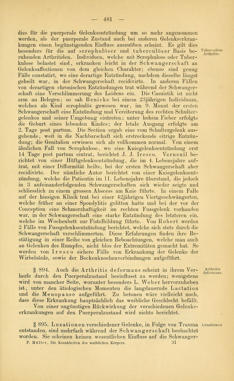 dies für die puerperale Gelenksentzündung um so mehr angenommen werden, als der puerperale Zustand auch bei anderen Gelenkserkran- kungen einen begünstigenden Einfluss auszuüben scheint. Es gilt dies besonders für die auf scrophulöser und tuberculöser Basis be- ruhenden Arthritiden. Individuen, welche mit Scrophulose oder Tuber- kulose belastet sind, erkranken leicht in der Schwangerschaft an Gelenksaffectionen von dem gleichen Charakter; ebenso sind genug Fälle constatirt, wo eine derartige Entzündung, nachdem dieselbe längst geheilt war, in der Schwangerschaft recidivirte. In anderen Fällen von derartigen chronischen Entzündungen trat während der Schwanger- schaft eine Verschlimmerung des Leidens ein. Die Casuistik ist nicht arm an Belegen; so sah Benicke bei einem 23jährigen Individuum, welches als Kind scrophulös gewesen war, im 9. Monat der ersten Schwangerschaft eine Entzündung und Vereiterung des rechten Schulter- gelenkes und seiner Umgebung eintreten; unter hohem Fieber erfolgte die Geburt eines lebenden Kindes; der letale Ausgang erfolgte am 2. Tage post partum. Die Section ergab eine vom Schultergelenk aus- gehende, weit in die Nachbarschaft sich erstreckende eitrige Entzün- dung; die Genitalien erwiesen sich als vollkommen normal. Von einem ähnlichen Fall von Scrophulose, wo eine Kniegelenksentzündung erst 14 Tage post partum eintrat, berichtet J. J. Iresco. Verneuil be- richtet von einer Hüftgelenksentzündung, die im 4. Lebensjahre auf- trat, mit einer Difformität heilte, bei der ersten Schwangerschaft aber recidivirte. Der nämliche Autor berichtet von einer Kniegelenksent- zündung, welche die Patientin im 11. Lebensjahre überstand, die jedoch in 3 aufeinanderfolgenden Schwangerschaften sich wieder zeigte und schliesslich zu einem grossen Abscess am Knie führte. In einem Falle auf der hiesigen Klinik trat bei einer 42jährigen Viertgeschwängerten, welche früher an einer Spondylitis gelitten hatte und bei der vor der Conception eine Schmerzhaftigkeit im rechten Fussgelenk vorhanden war, in der Schwangerschaft eine starke Entzündung des letzteren ein, welche im Wochenbett zur Fistelbildung führte. Von Robert werden 2 Fälle von Fussgelenksentzündung berichtet, welche sich stets durch die Schwangerschaft verschlimmerten. Diese Erfahrungen finden ihre Be- stätigung in einer Reihe von gleichen Beboachtungen, welche man auch an Gelenken des Rumpfes, nicht blos der Extremitäten gemacht hat. So werden von Iresco sichere Fälle von Erkrankung der Gelenke der Wirbelsäule, sowie der Beckenknochenverbindungen aufgeführt. Tuberculöse Arthritis. § 894. Auch die Arthritis deformans scheint in ihrem Ver- laufe durch den Puerperalzustand beeinflusst zu werden; wenigstens wird von mancher Seite, worunter besonders L. Weber hervorzuheben ist, unter den ätiologischen Momenten die langdauernde Lactation und die Menopause aufgeführt. Zu betonen wäre vielleicht noch, dass diese Erkrankung hauptsächlich das weibliche Geschlecht befällt. Von einer ungünstigen Rückwirkung der verschiedenen Gelenks- erkrankungen auf den Puerperalzustand wird nichts berichtet. Arthritis deformans. § 895. Luxationen verschiedener Gelenke, in Folge von Trauma Luxationen entstanden, sind mehrfach während der Schwangerschaft beobachtet worden. Sie scheinen keinen wesentlichen Einfluss auf die Schwanger- P. Müller, Die Krankheiten des weiblichen Körpers. 31