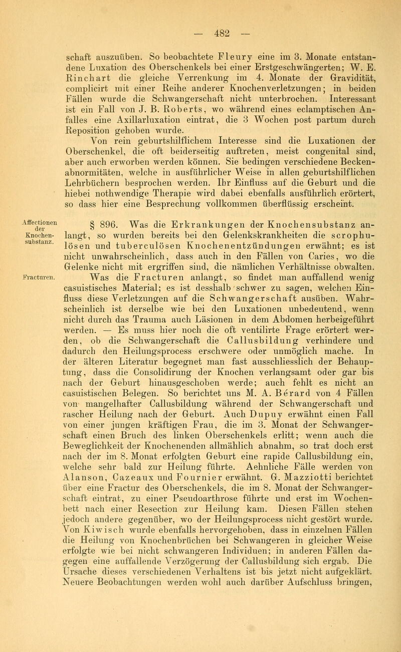 Affectionen der Knochen- substanz. Fractnren. schaft auszuüben. So beobachtete Fleury eine im 3. Monate entstan- dene Luxation des Oberschenkels bei einer Erstgeschwängerten; W. E. Rinchart die gleiche Verrenkung im 4. Monate der Gravidität, complicirt mit einer Reihe anderer Knochenverletzungen; in beiden Fällen wurde die Schwangerschaft nicht unterbrochen. Interessant ist ein Fall von J. B. Roberts, wo während eines eclamptischen An- falles eine Axillarluxation eintrat, die 3 Wochen post partum durch Reposition gehoben wurde. Von rein geburtshilflichem Interesse sind die .Luxationen der Oberschenkel, die oft beiderseitig auftreten, meist congenital sind, aber auch erworben werden können. Sie bedingen verschiedene Becken- abnormitäten, welche in ausführlicher Weise in allen geburtshilflichen Lehrbüchern besprochen werden. Ihr Einfluss auf die Geburt und die hiebei nothwendige Therapie wird dabei ebenfalls ausführlich erörtert, so dass hier eine Besprechung vollkommen überflüssig erscheint. § 896. Was die Erkrankungen der Knochensubstanz an- langt, so wurden bereits bei den Gelenkskrankheiten die scrophu- lösen und tuberculösen Knochenentzündungen erwähnt; es ist nicht unwahrscheinlich, dass auch in den Fällen von Caries, wo die Gelenke nicht mit ergriffen sind, die nämlichen Verhältnisse obwalten. Was die Fracturen anlangt, so findet man auffallend wenig casuistisches Material; es ist desshalb'schwer zu sagen, welchen Ein- fluss diese Verletzungen auf die Schwangerschaft ausüben. Wahr- scheinlich ist derselbe wie bei den Luxationen unbedeutend, wenn nicht durch das Trauma auch Läsionen in dem Abdomen herbeigeführt werden. — Es muss hier noch die oft ventilirte Frage erörtert wer- den, ob die Schwangerschaft die Callusbildüng verhindere und dadurch den Heilungsprocess erschwere oder unmöglich mache. In der älteren Literatur begegnet man fast ausschliesslich der Behaup- tung, dass die Consolidirung der Knochen verlangsamt oder gar bis nach der Geburt hinausgeschoben werde; auch fehlt es nicht an casuistischen Belegen. So berichtet uns M. A. Berard von 4 Fällen von mangelhafter Callusbildung während der Schwangerschaft und rascher Heilung nach der Geburt. Auch Dupuy erwähnt einen Fall von einer jungen kräftigen Frau, die im 3. Monat der Schwanger- schaft einen Bruch des linken Oberschenkels erlitt; wenn auch die Beweglichkeit der Knochenenden allmählich abnahm, so trat doch erst nach der im 8. Monat erfolgten Geburt eine rapide Callusbildung ein, welche sehr bald zur Heilung führte. Aehnliche Fälle werden von Alanson, Cazeaux und Fournier erwähnt. G. Mazziotti berichtet über eine Fractur des Oberschenkels, die im 8. Monat der Schwanger- schaft eintrat, zu einer Pseudoarthrose führte und erst im Wochen- bett nach einer Resection zur Heilung kam. Diesen Fällen stehen jedoch andere gegenüber, wo der Heilungsprocess nicht gestört wurde. Von Kiwisch wurde ebenfalls hervorgehoben, dass in einzelnen Fällen die Heilung von Knochenbrüchen bei Schwangeren in gleicher Weise erfolgte wie bei nicht schwangeren Individuen; in anderen Fällen da- gegen eine auffallende Verzögerung der Callusbildung sich ergab. Die Ursache dieses verschiedenen Verhaltens ist bis jetzt nicht aufgeklärt. Neuere Beobachtungen werden wohl auch darüber Aufschluss bringen,