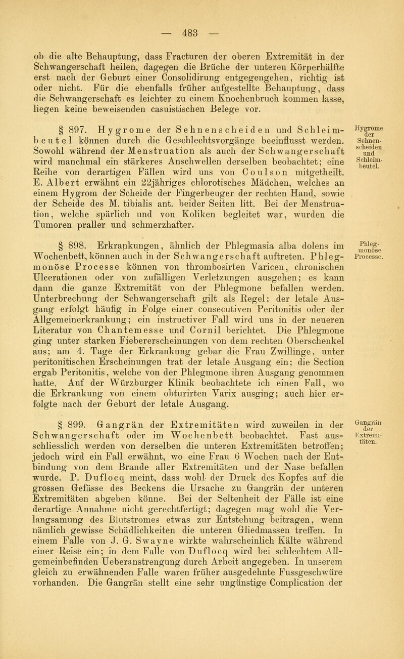 ob die alte Behauptung, dass Fracturen der oberen Extremität in der Schwangerschaft heilen, dagegen die Brüche der unteren Körperhälfte erst nach der Geburt einer Consolidirung entgegengehen, richtig ist oder nicht. Für die ebenfalls früher aufgestellte Behauptung, dass die Schwangerschaft es leichter zu einem Knochenbruch kommen lasse, liegen keine beweisenden casuistischen Belege vor. § 897. Hygrome der Sehnenscheiden und Schleim- beutel können durch die Geschlechts Vorgänge beeinflusst werden. Sowohl während der Menstruation als auch der Schwangerschaft wird manchmal ein stärkeres Anschwellen derselben beobachtet; eine Reihe von derartigen Fällen wird uns von Coulson mitgetheilt. E. Albert erwähnt ein 22jähriges chlorotisches Mädchen, welches an einem Hygrom der Scheide der Fingerbeuger der rechten Hand, sowie der Scheide des M. tibialis ant. beider Seiten litt. Bei der Menstrua- tion, welche spärlich und von Koliken begleitet war, wurden die Tumoren praller und schmerzhafter. Hygrome der Sehnen- scheiden und Schleim- beutel. Erkrankungen, ähnlich der Phlegmasia alba dolens im Wochenbett, können auch in der Schwangerschaft auftreten. Phleg- monöse Processe können von thrombosirten Varicen, chronischen Ulcerationen oder von zufälligen Verletzungen ausgehen; es kann dann die ganze Extremität von der Phlegmone befallen werden. Unterbrechung der Schwangerschaft gilt als Regel; der letale Aus- gang erfolgt häufig in Folge einer consecutiven Peritonitis oder der Allgemeinerkrankung; ein instructiver Fall wird uns in der neueren Literatur von Chantemesse und Cornil berichtet. Die Phlegmone ging unter starken Fiebererscheinnngen von dem rechten Oberschenkel aus; am 4. Tage der Erkrankung gebar die Frau Zwillinge, unter peritonitischen Erscheinungen trat der letale Ausgang ein; die Section ergab Peritonitis, welche von der Phlegmone ihren Ausgang genommen hatte. Auf der Würzburger Klinik beobachtete ich einen Fall, wo die Erkrankung von einem obturirten Varix ausging; auch hier er- folgte nach der Geburt der letale Ausgang. § 899. Gangrän der Extremitäten wird zuweilen in der Schwangerschaft oder im Wochenbett beobachtet. Fast aus- schliesslich werden von derselben die unteren Extremitäten betroffen; jedoch wird ein Fall erwähnt, wo eine Frau 6 Wochen nach der Ent- bindung von dem Brande aller Extremitäten und der Nase befallen wurde. P. Duflocq meint, dass wohl der Druck des Kopfes auf die grossen Gefässe des Beckens die Ursache zu Gangrän der unteren Extremitäten abgeben könne. Bei der Seltenheit der Fälle ist eine derartige Annahme nicht gerechtfertigt; dagegen mag wohl die Ver- langsamung des Blutstromes etwas zur Entstehung beitragen, wenn nämlich gewisse Schädlichkeiten die unteren Gliedmassen treffen. In einem Falle von J. G. Swayne wirkte wahrscheinlich Kälte während einer Reise ein; in dem Falle von Duflocq wird bei schlechtem All- gemeinbefinden Ueberanstrengung durch Arbeit angegeben. In unserem gleich zu erwähnenden Falle waren früher ausgedehnte Fussgeschwüre vorhanden. Die Gangrän stellt eine sehr ungünstige Complication der Phleg- monöse Processe. Gangrän der Extremi- täten.