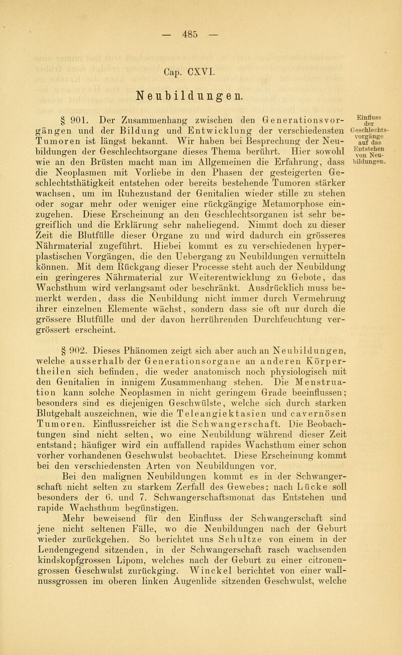 Cap. CXVI. Neubildungen. Entstehen von Neu- bildungen. § 901. Der Zusammenhang zwischen den Generationsvor- ElderSS gangen und der Bildung und Entwicklung der verschiedensten Geschlechts- Tumoren ist längst bekannt. Wir haben bei Besprechung der Neu- vauf das bildungen der Geschlechtsorgane dieses Thema berührt. Hier sowohl wie an den Brüsten macht man im Allgemeinen die Erfahrung, dass die Neoplasmen mit Vorliebe in den Phasen der gesteigerten Ge- schlechtsthätigkeit entstehen oder bereits bestehende Tumoren stärker wachsen, um im Ruhezustand der Genitalien wieder stille zu stehen oder sogar mehr oder weniger eine rückgängige Metamorphose ein- zugehen. Diese Erscheinung an den Geschlechtsorganen ist sehr be- greiflich und die Erklärung sehr naheliegend. Nimmt doch zu dieser Zeit die Blutfülle dieser Organe zu und wird dadurch ein grösseres Nährmaterial zugeführt. Hiebei kommt es zu verschiedenen hyper- plastischen Vorgängen, die den Uebergang zu Neubildungen vermitteln können. Mit dem Rückgang dieser Processe steht auch der Neubildung ein geringeres Nährmaterial zur Weiterentwicklung zu Gebote, das Wachsthum wird verlangsamt oder beschränkt. Ausdrücklich muss be- merkt werden, dass die Neubildung nicht immer durch Vermehrung ihrer einzelnen Elemente wächst, sondern dass sie oft nur durch die grössere Blutfülle und der davon herrührenden Durchfeuchtung ver- grössert erscheint. § 902. Dieses Phänomen zeigt sich aber auch an Neubildungen, welche ausserhalb der Generationsorgane an anderen Körper- theilen sich befinden, die weder anatomisch noch physiologisch mit den Genitalien in innigem Zusammenhang stehen. Die Menstrua- tion kann solche Neoplasmen in nicht geringem Grade beeinflussen; besonders sind es diejenigen Geschwülste, welche sich durch starken Blutgehalt auszeichnen, wie die Teleangiektasien und cavernösen Tumoren. Einflussreicher ist die Schwangerschaft. Die Beobach- tungen sind nicht selten, wo eine Neubildung während dieser Zeit entstand; häufiger wird ein auffallend rapides Wachsthum einer schon vorher vorhandenen Geschwulst beobachtet. bei den verschiedensten Arten von Neubildungen vor Bei den malignen Neubildungen kommt es in der Schwanger- schaft nicht selten zu starkem Zerfall des Gewebes; nach Lücke soll besonders der 6. und 7. Schwangerschaftsmonat das Entstehen und rapide Wachsthum begünstigen. Mehr beweisend für den Einfluss der Schwangerschaft sind jene nicht seltenen Fälle, wo die Neubildungen nach der Geburt wieder zurückgehen. So berichtet uns Schultze von einem in der Lendengegend sitzenden, in der Schwangerschaft rasch wachsenden kindskopfgrossen Lipom, welches nach der Geburt zu einer citronen- grossen Geschwulst zurückging. Win ekel berichtet von einer wall- nussgrossen im oberen linken Augenlide sitzenden Geschwulst, welche Diese Erscheinung kommt