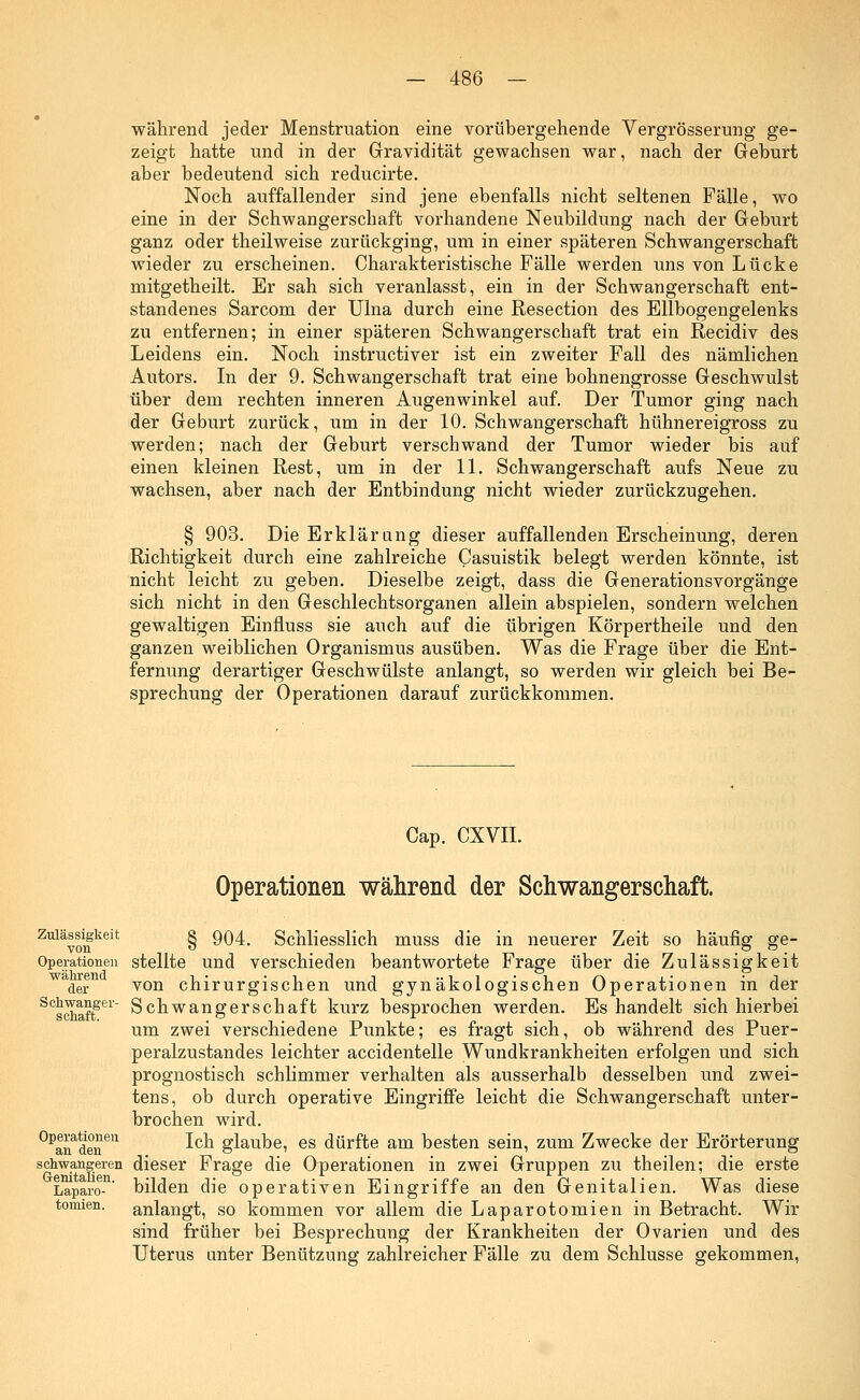 während jeder Menstruation eine vorübergehende Vergrößerung ge- zeigt hatte und in der Gravidität gewachsen war, nach der Geburt aber bedeutend sich reducirte. Noch auffallender sind jene ebenfalls nicht seltenen Fälle, wo eine in der Schwangerschaft vorhandene Neubildung nach der Geburt ganz oder theilweise zurückging, um in einer späteren Schwangerschaft wieder zu erscheinen. Charakteristische Fälle werden uns von Lücke mitgetheilt. Er sah sich veranlasst, ein in der Schwangerschaft ent- standenes Sarcom der Ulna durch eine Resection des Ellbogengelenks zu entfernen; in einer späteren Schwangerschaft trat ein Recidiv des Leidens ein. Noch instructiver ist ein zweiter Fall des nämlichen Autors. In der 9. Schwangerschaft trat eine bohnengrosse Geschwulst über dem rechten inneren Augenwinkel auf. Der Tumor ging nach der Geburt zurück, um in der 10. Schwangerschaft hühnereigross zu werden; nach der Geburt verschwand der Tumor wieder bis auf einen kleinen Rest, um in der 11. Schwangerschaft aufs Neue zu wachsen, aber nach der Entbindung nicht wieder zurückzugehen. § 903. Die Erklärung dieser auffallenden Erscheinung, deren Richtigkeit durch eine zahlreiche Casuistik belegt werden könnte, ist nicht leicht zu geben. Dieselbe zeigt, dass die Generationsvorgänge sich nicht in den Geschlechtsorganen allein abspielen, sondern welchen gewaltigen Einfluss sie auch auf die übrigen Körpertheile und den ganzen weiblichen Organismus ausüben. Was die Frage über die Ent- fernung derartiger Geschwülste anlangt, so werden wir gleich bei Be- sprechung der Operationen darauf zurückkommen. Cap. CXVII. Operationen während der Schwangerschaft. Zul&v(mkeit § 904. Schliesslich muss die in neuerer Zeit so häufig ge- Operationen stellte und verschieden beantwortete Frage über die Zulässigkeit w der von chirurgischen und gynäkologischen Operationen in der SCschaffei Schwangerschaft kurz besprochen werden. Es handelt sich hierbei um zwei verschiedene Punkte; es fragt sich, ob während des Puer- peralzustandes leichter accidentelle Wundkrankheiten erfolgen und sich prognostisch schlimmer verhalten als ausserhalb desselben und zwei- tens, ob durch operative Eingriffe leicht die Schwangerschaft unter- brochen wird. °Panadenen -^c^ glauDei es dürfte am besten sein, zum Zwecke der Erörterung schwangeren dieser Frage die Operationen in zwei Gruppen zu theilen; die erste Laparo-n' bilden die operativen Eingriffe an den Genitalien. Was diese tonnen, anlangt, so kommen vor allem die Laparotomien in Betracht. Wir sind früher bei Besprechung der Krankheiten der Ovarien und des Uterus anter Benützung zahlreicher Fälle zu dem Schlüsse gekommen,
