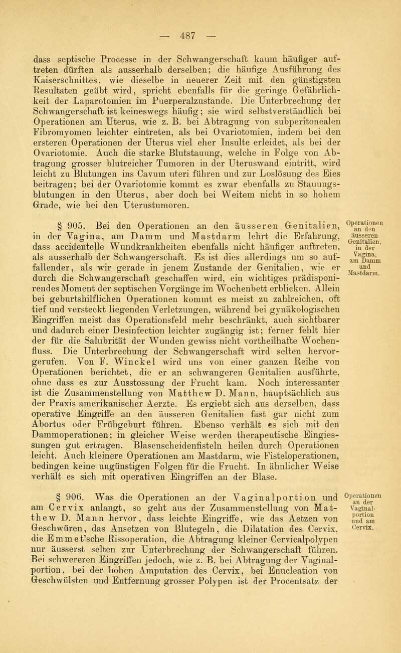 äusseren Genitalien, in der Vagina, am Damm und Mastdarm. dass septische Processe in der Schwangerschaft kaum häufiger auf- treten dürften als ausserhalb derselben; die häufige Ausführung des Kaiserschnittes, wie dieselbe in neuerer Zeit mit den günstigsten Resultaten geübt wird, spricht ebenfalls für die geringe Gefährlich- keit der Laparotomien im Puerperalzustande. Die Unterbrechung der Schwangerschaft ist keineswegs häufig; sie wird selbstverständlich bei Operationen am Uterus, wie z. B. bei Abtragung von subperitonealen Fibromyomen leichter eintreten, als bei Ovariotomien, indem bei den ersteren Operationen der Uterus viel eher Insulte erleidet, als bei der Ovariotomie. Auch die starke Blutstauung, welche in Folge von Ab- tragung grosser blutreicher Tumoren in der Uteruswand eintritt, wird leicht zu Blutungen ins Cavum uteri führen und zur Loslösung des Eies beitragen; bei der Ovariotomie kommt es zwar ebenfalls zu Stauungs- blutungen in den Uterus, aber doch bei Weitem nicht in so hohem Grade, wie bei den Uterustumoren. § 905. Bei den Operationen an den äusseren Genitalien, ^^*J°£ei1 in der Vagina, am Damm und Mastdarm lehrt die Erfahrung, dass accidentelle Wundkrankheiten ebenfalls nicht häufiger auftreten, als ausserhalb der Schwangerschaft. Es ist dies allerdings um so auf- fallender, als wir gerade in jenem Zustande der Genitalien, wie er durch die Schwangerschaft geschaffen wird, ein wichtiges prädisponi- rendes Moment der septischen Vorgänge im Wochenbett erblicken. Allein bei geburtshilflichen Operationen kommt es meist zu zahlreichen, oft tief und versteckt liegenden Verletzungen, während bei gynäkologischen Eingriffen meist das Operationsfeld mehr beschränkt, auch sichtbarer und dadurch einer Desinfection leichter zugängig ist; ferner fehlt hier der für die Salubrität der Wunden gewiss nicht vortheilhafte Wochen- fluss. Die Unterbrechung der Schwangerschaft wird selten hervor- gerufen. Von F. Win ekel wird uns von einer ganzen Reihe von Operationen berichtet, die er an schwangeren Genitalien ausführte, ohne dass es zur Ausstossunff der Frucht kam. Noch interessanter ist die Zusammenstellung von Matthew D. Mann, hauptsächlich aus der Praxis amerikanischer Aerzte. Es ergiebt sich aus derselben, dass operative Eingriffe an den äusseren Genitalien fast gar nicht zum Abortus oder Frühgeburt führen. Ebenso verhält es sich mit den Dammoperationen; in gleicher Weise werden therapeutische Eingies- sungen gut ertragen. Blasenscheidenfisteln heilen durch Operationen leicht. Auch kleinere Operationen am Mastdarm, wie Fisteloperationen, bedingen keine ungünstigen Folgen für die Frucht. In ähnlicher Weise verhält es sich mit operativen Eingriffen an der Blase. § 906. Was die Operationen an der Vaginalportion und 0panatiereü am Cervix anlangt, so geht aus der Zusammenstellung von Mat- Vaginai- thew D. Mann hervor, dass leichte Eingriffe, wie das Aetzen von Geschwüren, das Ansetzen von Blutegeln, die Dilatation des Cervix, die Emmet'sche Rissoperation, die Abtragung kleiner Cervicalpolypen nur äusserst selten zur Unterbrechung der Schwangerschaft führen. Bei schwereren Eingriffen jedoch, wie z. B. bei Abtragung der Vaginal- portion, bei der hohen Amputation des Cervix, bei Enucleation von Geschwülsten und Entfernung grosser Polypen ist der Procentsatz der portion und am Cervix.