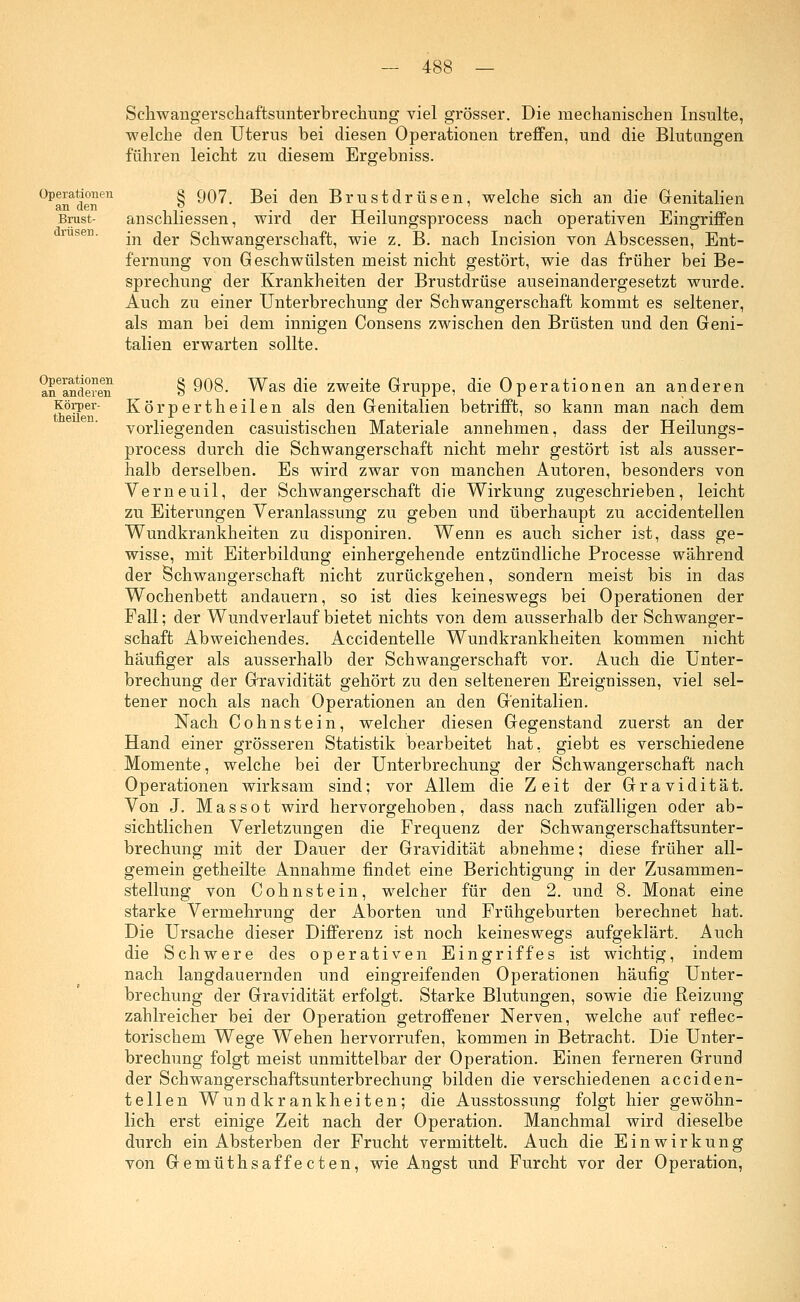 Operationen an den Brust- drüsen. Schwangerschaftsunterbrechimg viel grösser. Die mechanischen Insulte, welche den Uterus bei diesen Operationen treffen, und die Blutungen führen leicht zu diesem Ergebniss. § 907. Bei den Brustdrüsen, welche sich an die Genitalien anschliessen, wird der Heilungsprocess nach operativen Eingriffen in der Schwangerschaft, wie z. B. nach Incision von Abscessen, Ent- fernung von Geschwülsten meist nicht gestört, wie das früher bei Be- sprechung der Krankheiten der Brustdrüse auseinandergesetzt wurde. Auch zu einer Unterbrechung der Schwangerschaft kommt es seltener, als man bei dem innigen Consens zwischen den Brüsten und den Geni- talien erwarten sollte. Operationen an anderen Körper- theüen. § 908. Was die zweite Gruppe, die Operationen an anderen Körpertheilen als den Genitalien betrifft, so kann man nach dem vorliegenden casuistischen Materiale annehmen, dass der Heilungs- process durch die Schwangerschaft nicht mehr gestört ist als ausser- halb derselben. Es wird zwar von manchen Autoren, besonders von Verneuil, der Schwangerschaft die Wirkung zugeschrieben, leicht zu Eiterungen Veranlassung zu geben und überhaupt zu accidentellen Wundkrankheiten zu disponiren. Wenn es auch sicher ist, dass ge- wisse, mit Eiterbildung einhergehende entzündliche Processe während der Schwangerschaft nicht zurückgehen, sondern meist bis in das Wochenbett andauern, so ist dies keineswegs bei Operationen der Fall; der Wundverlauf bietet nichts von dem ausserhalb der Schwanger- schaft Abweichendes. Accidentelle Wundkrankheiten kommen nicht häufiger als ausserhalb der Schwangerschaft vor. Auch die Unter- brechung der Gravidität gehört zu den selteneren Ereignissen, viel sel- tener noch als nach Operationen an den Genitalien. Nach Cohnstein, welcher diesen Gegenstand zuerst an der Hand einer grösseren Statistik bearbeitet hat, giebt es verschiedene Momente, welche bei der Unterbrechung der Schwangerschaft nach Operationen wirksam sind; vor Allem die Zeit der Gravidität. Von J. Mas so t wird hervorgehoben, dass nach zufälligen oder ab- sichtlichen Verletzungen die Frequenz der Schwangerschaftsunter- brechung mit der Dauer der Gravidität abnehme; diese früher all- gemein getheilte Annahme findet eine Berichtigung in der Zusammen- stellung von Cohnstein, welcher für den 2. und 8. Monat eine starke Vermehrung der Aborten und Frühgeburten berechnet hat. Die Ursache dieser Differenz ist noch keineswegs aufgeklärt. Auch die Schwere des operativen Eingriffes ist wichtig, indem nach langdauernden und eingreifenden Operationen häufig Unter- brechung der Gravidität erfolgt. Starke Blutungen, sowie die Reizung zahlreicher bei der Operation getroffener Nerven, welche auf reflec- torischem Wege Wehen hervorrufen, kommen in Betracht. Die Unter- brechung folgt meist unmittelbar der Operation. Einen ferneren Grund der Schwangerschaftsunterbrechung bilden die verschiedenen acciden- tellen Wundkrankheiten; die Ausstossung folgt hier gewöhn- lich erst einige Zeit nach der Operation. Manchmal wird dieselbe durch ein Absterben der Frucht vermittelt. Auch die Einwirkung von Gemüthsaffecten, wie Angst und Furcht vor der Operation,