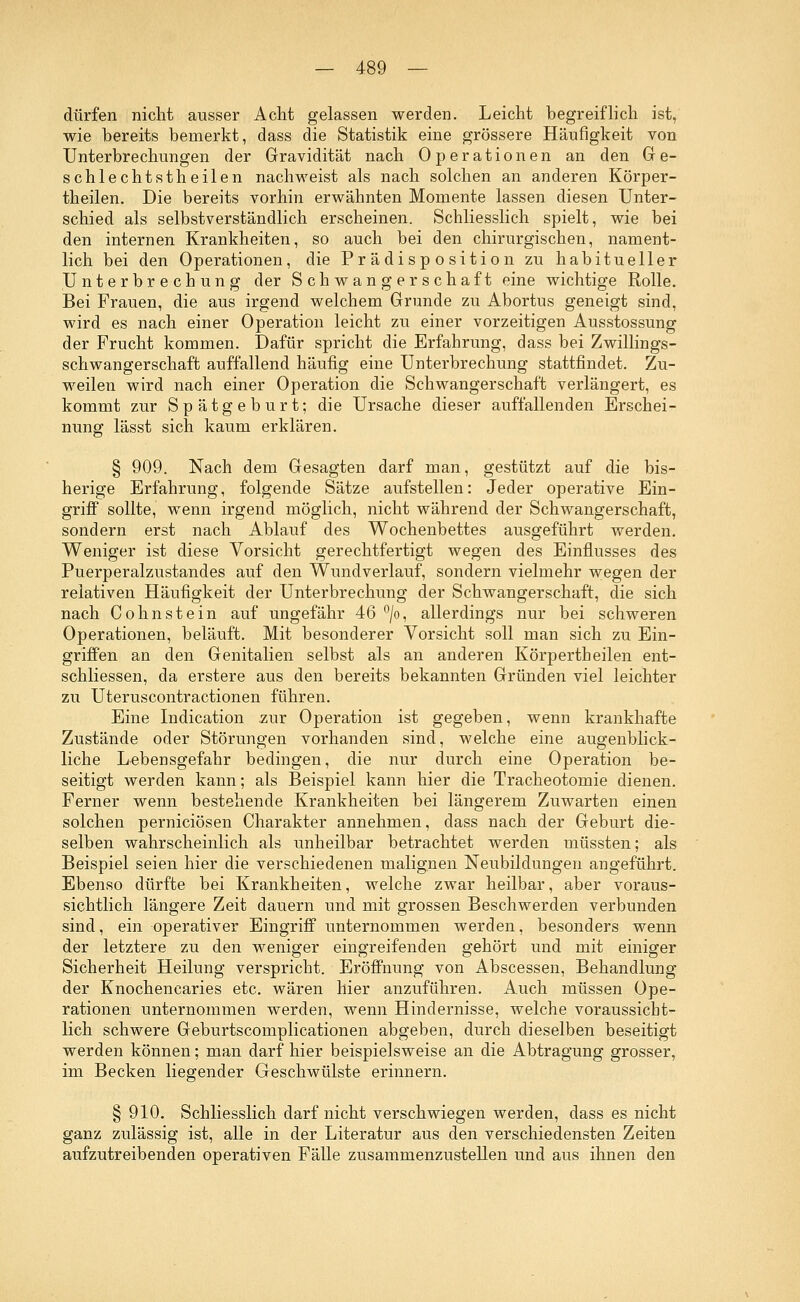 dürfen nicht ausser Acht gelassen werden. Leicht begreiflich ist, wie bereits bemerkt, dass die Statistik eine grössere Häufigkeit von Unterbrechungen der Gravidität nach Operationen an den Ge- schlechtstheilen nachweist als nach solchen an anderen Körper- theilen. Die bereits vorhin erwähnten Momente lassen diesen Unter- schied als selbstverständlich erscheinen. Schliesslich spielt, wie bei den internen Krankheiten, so auch bei den chirurgischen, nament- lich bei den Operationen, die Pr ä di sp o sition zu habitueller Unterbrechung der Schwangerschaft eine wichtige Rolle. Bei Frauen, die aus irgend welchem Grunde zu Abortus geneigt sind, wird es nach einer Operation leicht zu einer vorzeitigen Ausstossung der Frucht kommen. Dafür spricht die Erfahrung, dass bei Zwillings- schwangerschaft auffallend häufig eine Unterbrechung stattfindet. Zu- weilen wird nach einer Operation die Schwangerschaft verlängert, es kommt zur Spätgeburt; die Ursache dieser auffallenden Erschei- nung lässt sich kaum erklären. § 909. Nach dem Gesagten darf man, gestützt auf die bis- herige Erfahrung, folgende Sätze aufstellen: Jeder operative Ein- griff sollte, wenn irgend möglich, nicht während der Schwangerschaft, sondern erst nach Ablauf des Wochenbettes ausgeführt werden. Weniger ist diese Vorsicht gerechtfertigt wegen des Einflusses des Puerperalzustandes auf den Wundverlauf, sondern vielmehr wegen der relativen Häufigkeit der Unterbrechung der Schwangerschaft, die sich nach Cohnstein auf ungefähr 46 °/o, allerdings nur bei schweren Operationen, beläuft. Mit besonderer Vorsicht soll man sich zu Ein- griffen an den Genitalien selbst als an anderen Körpertheilen ent- schliessen, da erstere aus den bereits bekannten Gründen viel leichter zu Uteruscontractionen führen. Eine Indication zur Operation ist gegeben, wenn krankhafte Zustände oder Störungen vorhanden sind, welche eine augenblick- liche Lebensgefahr bedingen, die nur durch eine Operation be- seitigt werden kann; als Beispiel kann hier die Tracheotomie dienen. Ferner wenn bestehende Krankheiten bei längerem Zuwarten einen solchen perniciösen Charakter annehmen, dass nach der Geburt die- selben wahrscheinlich als unheilbar betrachtet werden müssten; als Beispiel seien hier die verschiedenen malignen Neubildungen angeführt. Ebenso dürfte bei Krankheiten, welche zwar heilbar, aber voraus- sichtlich längere Zeit dauern und mit grossen Beschwerden verbunden sind, ein operativer Eingriff unternommen werden, besonders wenn der letztere zu den weniger eingreifenden gehört und mit einiger Sicherheit Heilung verspricht. Eröffnung von Abscessen, Behandlung der Knochencaries etc. wären hier anzuführen. Auch müssen Ope- rationen unternommen werden, wenn Hindernisse, welche voraussicht- lich schwere Geburtscomplicationen abgeben, durch dieselben beseitigt werden können; man darf hier beispielsweise an die Abtragung grosser, im Becken liegender Geschwülste erinnern. § 910. Schliesslich darf nicht verschwiegen werden, dass es nicht ganz zulässig ist, alle in der Literatur aus den verschiedensten Zeiten aufzutreibenden operativen Fälle zusammenzustellen und aus ihnen den
