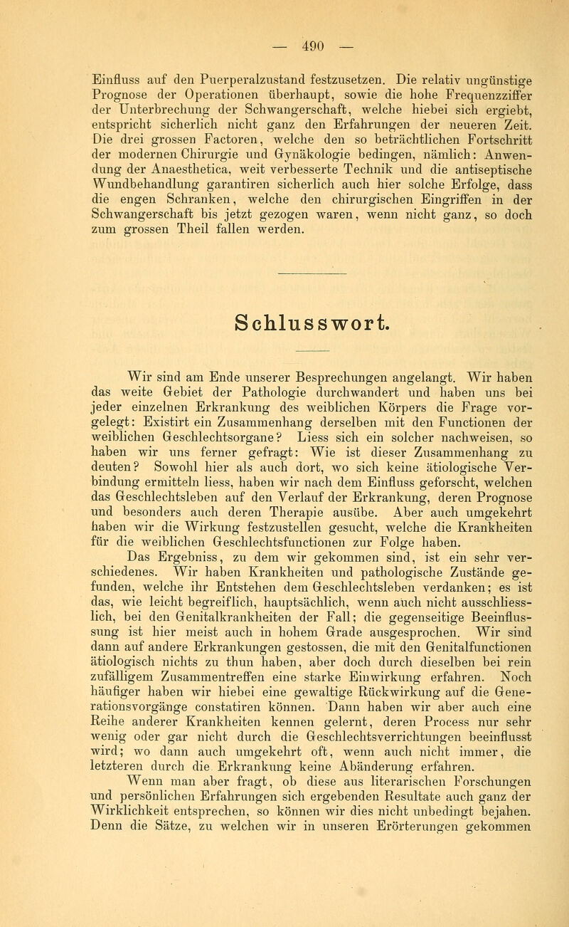 Einfluss auf den Puerperalzustand festzusetzen. Die relativ ungünstige Prognose der Operationen überhaupt, sowie die hohe Frequenzziffer der Unterbrechung der Schwangerschaft, welche hiebei sich ergiebt, entspricht sicherlich nicht ganz den Erfahrungen der neueren Zeit. Die drei grossen Factoren, welche den so beträchtlichen Fortschritt der modernen Chirurgie und Gynäkologie bedingen, nämlich: Anwen- dung der Anaesthetica, weit verbesserte Technik und die antiseptische Wundbehandlung garantiren sicherlich auch hier solche Erfolge, dass die engen Schranken, welche den chirurgischen Eingriffen in der Schwangerschaft bis jetzt gezogen waren, wenn nicht ganz, so doch zum grossen Theil fallen werden. Schlusswort. Wir sind am Ende unserer Besprechungen angelangt. Wir haben das weite Gebiet der Pathologie durchwandert und haben uns bei jeder einzelnen Erkrankung des weiblichen Körpers die Frage vor- gelegt: Existirt ein Zusammenhang derselben mit den Functionen der weiblichen Geschlechtsorgane? Liess sich ein solcher nachweisen, so haben wir uns ferner gefragt: Wie ist dieser Zusammenhang zu deuten? Sowohl hier als auch dort, wo sich keine ätiologische Ver- bindung ermitteln liess, haben wir nach dem Einfluss geforscht, welchen das Geschlechtsleben auf den Verlauf der Erkrankung, deren Prognose und besonders auch deren Therapie ausübe. Aber auch umgekehrt haben wir die Wirkung festzustellen gesucht, welche die Krankheiten für die weiblichen Geschlechtsfunctionen zur Folge haben. Das Ergebniss, zu dem wir gekommen sind, ist ein sehr ver- schiedenes. Wir haben Krankheiten und pathologische Zustände ge- funden, welche ihr Entstehen dem Geschlechtsleben verdanken; es ist das, wie leicht begreiflich, hauptsächlich, wenn auch nicht ausschliess- lich, bei den Genitalkrankheiten der Fall; die gegenseitige Beeinflus- sung ist hier meist auch in hohem Grade ausgesprochen. Wir sind dann auf andere Erkrankungen gestossen, die mit den Genitalfunctionen ätiologisch nichts zu thun haben, aber doch durch dieselben bei rein zufälligem Zusammentreffen eine starke Einwirkung erfahren. Noch häufiger haben wir hiebei eine gewaltige Rückwirkung auf die Gene- rationsvorgänge constatiren können. Dann haben wir aber auch eine Reihe anderer Krankheiten kennen gelernt, deren Process nur sehr wenig oder gar nicht durch die Geschlechtsverrichtungen beeinflusst wird; wo dann auch umgekehrt oft, wenn auch nicht immer, die letzteren durch die. Erkrankung keine Abänderung erfahren. Wenn man aber fragt, ob diese aus literarischen Forschungen und persönlichen Erfahrungen sich ergebenden Resultate auch ganz der Wirklichkeit entsprechen, so können wir dies nicht unbedingt bejahen. Denn die Sätze, zu welchen wir in unseren Erörterungen gekommen