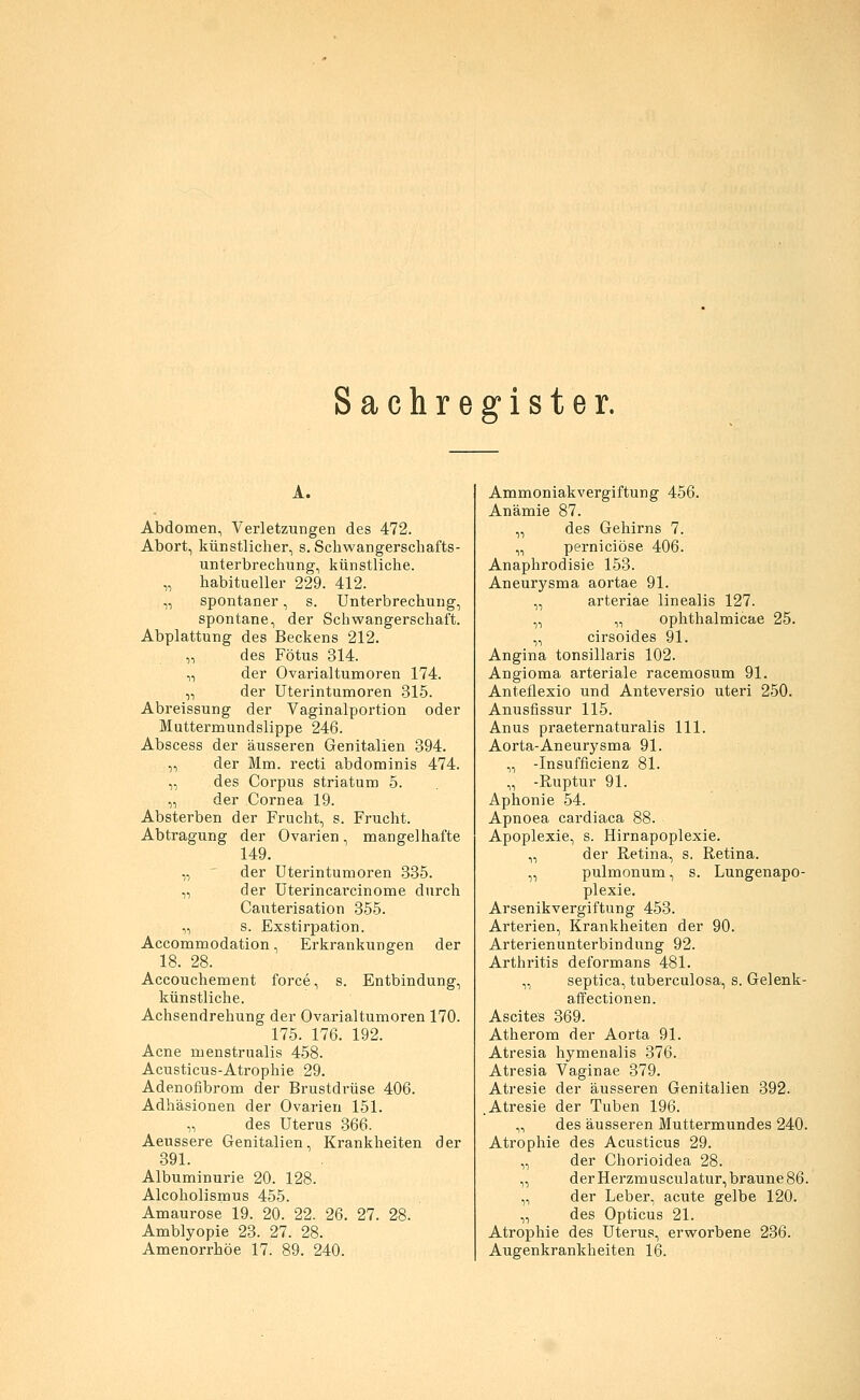 Sachregister. A. Abdomen, Verletzungen des 472. Abort, künstlicher, s. Schwangerschafts- unterbrechung, künstliche. „ habitueller 229. 412. „ spontaner, s. Unterbrechung, spontane, der Schwangerschaft. Abplattung des Beckens 212. „ des Fötus 314. „ der Ovarialtumoren 174. „ der Uterintumoren 315. Abreissung der Vaginalportion oder Muttermundslippe 246. Abscess der äusseren Genitalien 394. ,, der Mm. recti abdominis 474. „ des Corpus striatum 5. „ der Cornea 19. Absterben der Frucht, s. Frucht. Abtragung der Ovarien, mangelhafte 149. „ der Uterintumoren 335. „ der Uterincarcinome durch Cauterisation 355. „ s. Exstirpation. Accommodation, Erkrankungen der 18. 28. Accouchement force, s. Entbindung, künstliche. Achsendrehung der Ovarialtumoren 170. 175. 176. 192. Acne menstrualis 458. Acusticus-Atrophie 29. Adenofibrom der Brustdrüse 406. Adhäsionen der Ovarien 151. „ des Uterus 366. Aeussere Genitalien, Krankheiten der 391. Albuminurie 20. 128. Alcoholismus 455. Amaurose 19. 20. 22. 26. 27. 28. Amblyopie 23. 27. 28. Amenorrhoe 17. 89. 240. Ammoniakvergiftung 456. Anämie 87. „ des Gehirns 7. „ perniciöse 406. Anaphrodisie 153. Aneurysma aortae 91. „ arteriae linealis 127. „ „ ophthalmicae 25. „ cirsoides 91. Angina tonsillaris 102. Angioma arteriale racemosum 91. Anteflexio und Anteversio uteri 250. Anusfissur 115. Anus praeternaturalis 111. Aorta-Aneurysma 91. „ -Insuffizienz 81. „ -Ruptur 91. Aphonie 54. Apnoea cardiaca 88. Apoplexie, s. Hirnapoplexie. „ der Retina, s. Retina. „ pulmonum, s. Lungenapo- plexie. Arsenikvergiftung 453. Arterien, Krankheiten der 90. Arterienunterbindung 92. Arthritis deformans 481. „ septica, tuberculosa, s. Gelenk- aff ectionen. Ascites 369. Atherom der Aorta 91. Atresia hymenalis 376. Atresia Vaginae 379. Atresie der äusseren Genitalien 392. .Atresie der Tuben 196. „ des äusseren Muttermundes 240. Atrophie des Acusticus 29. „ der Chorioidea 28. „ derHerzmusculatur, braune 86. „ der Leber, acute gelbe 120. „ des Opticus 21. Atrophie des Uterus, erworbene 236. Augenkrankheiten 16.