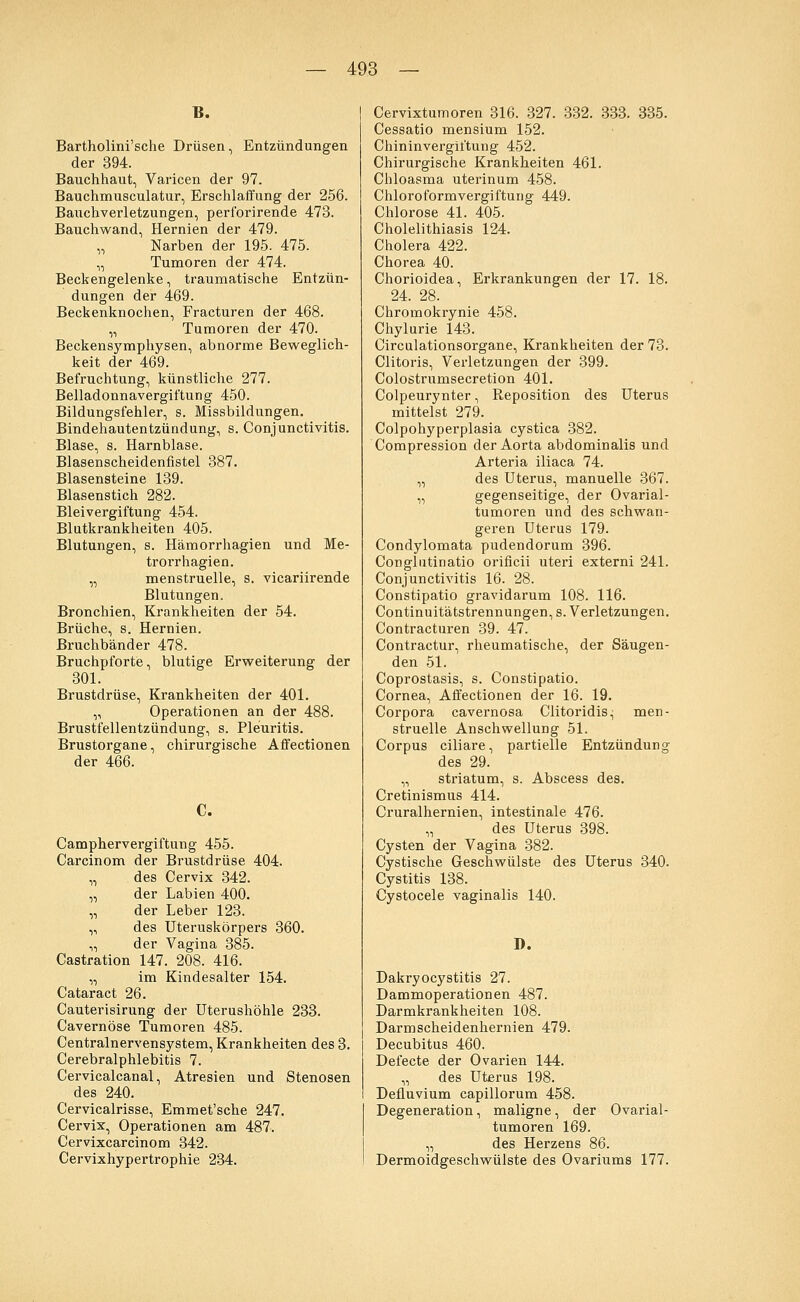 E. Bartholini'sche Drüsen, Entzündungen der 394. Bauchhaut, Varicen der 97. Bauchmusculatur, Erschlaffung der 256. Bauchverletzungen, perforirende 473. Bauchwand, Hernien der 479. „ Narben der 195. 475. „ Tumoren der 474. Beckengelenke, traumatische Entzün- dungen der 469. Beckenknochen, Fracturen der 468. „ Tumoren der 470. Beckensymphysen, abnorme Beweglich- keit der 469. Befruchtung, künstliche 277. Belladonnavergiftung 450. Bildungsfehler, s. Missbildungen. Bindehautentzündung, s. Conjunctivitis. Blase, s. Harnblase. Blasenscheidenfistel 387. Blasensteine 139. Blasenstich 282. Bleivergiftung 454. Blutkrankheiten 405. Blutungen, s. Hämorrhagien und Me- trorrhagien. „ menstruelle, s. vicariirende Blutungen. Bronchien, Krankheiten der 54. Brüche, s. Hernien. Bruchbänder 478. Bruchpforte, blutige Erweiterung der 301. Brustdrüse, Krankheiten der 401. „ Operationen an der 488. Brustfellentzündung, s. Pleuritis. Brustorgane, chirurgische Affectionen der 466. c. Camphervergiftung 455. Carcinom der Brustdrüse 404. „ des Cervix 342. „ der Labien 400. „ der Leber 123. „ des Uteruskörpers 360. „ der Vagina 385. Castration 147. 208. 416. „ im Kindesalter 154. Cataract 26. Cauterisirung der Uterushöhle 233. Cavernöse Tumoren 485. Centralnervensystem, Krankheiten des 3. Cerebralphlebitis 7. Cervicalcanal, Atresien und Stenosen des 240. Cervicalrisse, Emmet'sche 247. Cervix, Operationen am 487. Cervixcarcinom 342. Cervixhypertrophie 234. Cervixtumoren 316. 327. 332. 333. 335. Cessatio mensium 152. Chininvergiftung 452. Chirurgische Krankheiten 461. Chloasma uterinum 458. Chloroformvergiftung 449. Chlorose 41. 405. Cholelithiasis 124. Cholera 422. Chorea 40. Chorioidea, Erkrankungen der 17. 18. 24. 28. Chromokrynie 458. Chylurie 143. Circulationsorgane, Krankheiten der 73. Clitoris, Verletzungen der 399. Colostrumsecretion 401. Colpeurynter, Reposition des Uterus mittelst 279. Colpohyperplasia cystica 382. Corapression der Aorta abdominalis und Arteria iliaca 74. „ des Uterus, manuelle 367. „ gegenseitige, der Ovarial- tumoren und des schwan- geren Uterus 179. Condylomata pudendorum 396. Conglutinatio orificii uteri externi 241. Conjunctivitis 16. 28. Constipatio gravidarum 108. 116. Continuitätstrennungen, s. Verletzungen. Contracturen 39. 47. Contractur, rheumatische, der Säugen- den 51. Coprostasis, s. Constipatio. Cornea, Affectionen der 16. 19. Corpora cavernosa Clitoridis, men- struelle Anschwellung 51. Corpus ciliare, partielle Entzündung des 29. „ striatum, s. Abscess des. Cretinismus 414. Cruralhernien, intestinale 476. „ des Uterus 398. Cysten der Vagina 382. Cystische Geschwülste des Uterus 340. Cystitis 138. Cystocele vaginalis 140. D. Dakryocystitis 27. Dammoperationen 487. Darmkrankheiten 108. Darmscheidenhernien 479. Decubitus 460. Defecte der Ovarien 144. „ des Uterus 198. Defluvium capillorum 458. Degeneration, maligne, der Ovarial- tumoren 169. „ des Herzens 86. Dermoidgeschwülste des Ovariums 177.