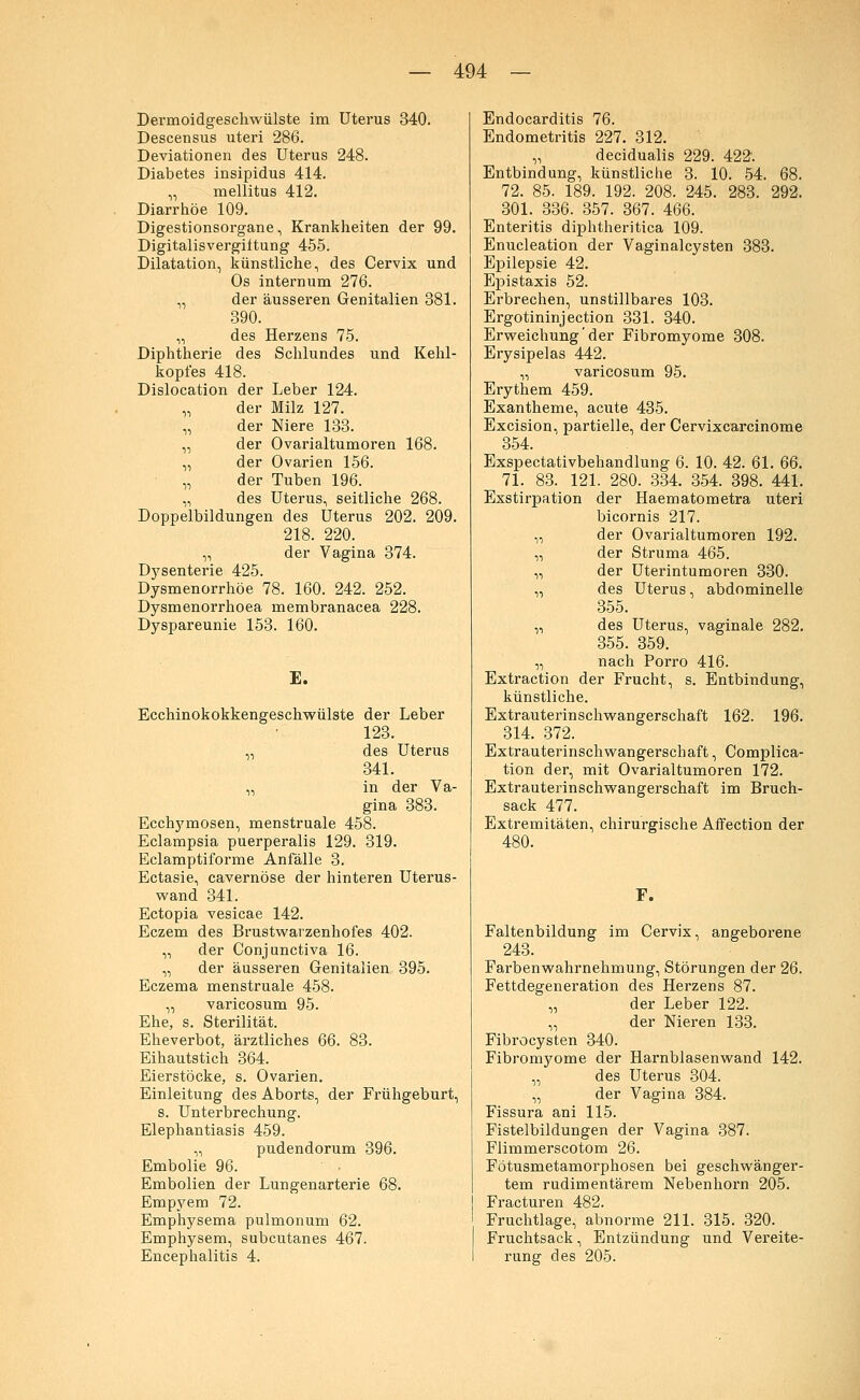 Dermoidgeschwülste im Uterus 340. Descensus uteri 286. Deviationen des Uterus 248. Diabetes insipidus 414. „ mellitus 412. Diarrhöe 109. Digestionsorgane, Krankheiten der 99. Digitalisvergiltung 455. Dilatation, künstliche, des Cervix und Os internum 276. „ der äusseren Genitalien 381. 390. „ des Herzens 75. Diphtherie des Schlundes und Kehl- kopfes 418. Dislocation der Leber 124. „ der Milz 127. „ der Niere 133. „ der Ovarialtumoren 168. „ der Ovarien 156. „ der Tuben 196. „ des Uterus, seitliche 268. Doppelbildungen des Uterus 202. 209. 218. 220. „ der Vagina 374. Dysenterie 425. Dysmenorrhöe 78. 160. 242. 252. Dysmenorrhoea membranacea 228. Dyspareunie 153. 160. E. Ecchinokokkengeschwülste der Leber 123. „ des Uterus 341. „ in der Va- gina 383. Ecchymosen, menstruale 458. Eclampsia puerperalis 129. 319. Eclamptiforme Anfälle 3. Ectasie, cavernöse der hinteren Uterus- wand 341. Ectopia vesicae 142. Eczem des Brustwarzenhofes 402. „ der Conjunctiva 16. „ der äusseren Genitalien 395. Eczema menstruale 458. „ varicosum 95. Ehe, s. Sterilität. Eheverbot, ärztliches 66. 83. Eihautstich 364. Eierstöcke, s. Ovarien. Einleitung des Aborts, der Frühgeburt, s. Unterbrechung. Elephantiasis 459. „ pudendorum 396. Embolie 96. Embolien der Lungenarterie 68. Empyem 72. Emphysema pulmonum 62. Emphysem, subcutanes 467. Encephalitis 4. Endocarditis 76. Endometritis 227. 312. „ decidualis 229. 422. Entbindung, künstliche 3. 10. 54. 68. 72. 85. 189. 192. 208. 245. 283. 292. 301. 336. 357. 367. 466. Enteritis diphtheritica 109. Enucleation der Vaginalcysten 383. Epilepsie 42. Epistaxis 52. Erbrechen, unstillbares 103. Ergotininjection 331. 340. Erweichung der Fibromyome 308. Erysipelas 442. „ varicosum 95. Erythem 459. Exantheme, acute 435. Excision, partielle, der Cervixcarcinome 354. Exspectativbehandlung 6. 10. 42. 61. 66. 71. 83. 121. 280. 334. 354. 398. 441. Exstirpation der Haematometra uteri bicornis 217. „ der Ovarialtumoren 192. „ der Struma 465. „ der Uterintumoren 330. „ des Uterus, abdominelle 355. „ des Uterus, vaginale 282. 355. 359. „ nach Porro 416. Extraction der Frucht, s. Entbindung, künstliche. Extrauterinschwangerschaft 162. 196. 314. 372. Extrauterinschwangerschaft, Complica- tion der, mit Ovarialtumoren 172. Extrauterinschwangerschaft im Bruch- sack 477. Extremitäten, chirurgische Affection der F. Faltenbildung im Cervix, angeborene 243. Farbenwahrnehmung, Störungen der 26. Fettdegeneration des Herzens 87. „ der Leber 122. „ der Nieren 133. Fibrocysten 340. Fibromyome der Harnblasenwand 142. „ des Uterus 304. „ der Vagina 384. Fissura ani 115. Fistelbildungen der Vagina 387. Flimmerscotom 26. Fötusmetamorphosen bei geschwänger- tem rudimentärem Nebenhorn 205. Fracturen 482. Fruchtlage, abnorme 211. 315. 320. Fruchtsack, Entzündung und Vereite- rung des 205.