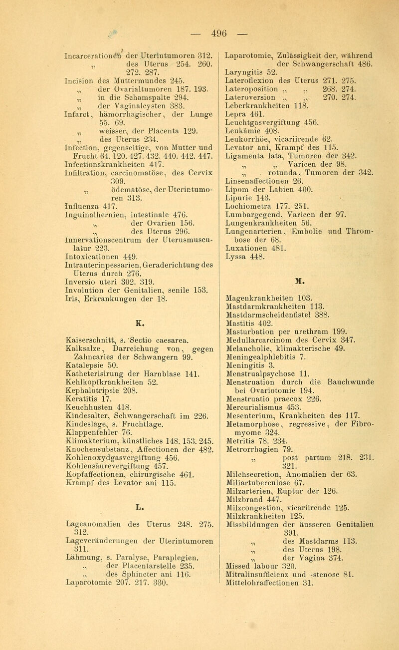Incarceration^n der Uterintumoren 312. „ des Uterus 254. 260. 272. 287. Incision des Muttermundes 245. ,, der Ovarialtumoren 187. 193. „ in die Schamspalte 294. „ der Vaginalcysten 383. Infarct, hämorrhagischer, der Lunge 55. 69. „ weisser, der Placenta 129. „ des Uterus 234. Infection, gegenseitige, von Mutter und Frucht 64.120. 427. 432. 440. 442. 447. Infectionskrankheiten 417. Infiltration, carcinomatöse, des Cervix 309. „ ödematöse, der Uterintumo- ren 313. Influenza 417. Inguinalhernien, intestinale 476. „ der Ovarien 156. „ des Uterus 296. innervationscentrum der Uterusmuscu- latur 223. Intoxicationen 449. Intrauterinpessarien, Geraderichtung des Uterus durch 276. Inversio uteri 302. 319. Involution der Genitalien, senile 153. Iris, Erkrankungen der 18. K. Kaiserschnitt, s. 'Sectio caesarea. Kalksalze, Darreichung von, gegen Zahncaries der Schwangern 99. Katalepsie 50. Katheterisirung der Harnblase 141. Kehlkopfkrankheiten 52. Kephalotripsie 208. Keratitis 17. Keuchhusten 418. Kindesalter, Schwangerschaft im 226. Kindeslage, s. Fruchtlage. Klappenfehler 76. Klimakterium, künstliches 148. 153. 245. Knochensubstanz, Affectionen der 482. Kohlenoxydgasvergiftung 456. Kohlensäurevergiftung 457. Kopfaffectionen, chirurgische 461. Krampf des Levator ani 115. L. Lageanomalien des Uterus 248. 275. 312. Lageveränderungen der Uterintumoren 311. Lähmung, s. Paralyse, Paraplegien. „ der Placentarstelle 235. „ des Sphincter ani 116. Laparotomie 207. 217. 330. Laparotomie, Zulässigkeit der, während der Schwangerschaft 486. Laryngitis 52. Lateroflexion des Uterus 271. 275. Lateroposition „ „ 268. 274. Lateroversion „ ,,• 270. 274. Leberkrankheiten 118. Lepra 461. Leuchtgasvergiftung 456. Leukämie 408. Leukorrhoe, vicariirende 62. Levator ani, Krampf des 115. Ligamenta lata, Tumoren der 342. „ „ Varicen der 98. „ . rotunda, Tumoren der 342. Linsenaffectionen 26. Lipom der Labien 400. Lipurie 143. Lochiometra 177. 251. Lumbargegend, Varicen der 97. Lungenkrankheiten 56. Lungenarterien, Embolie und Throm- bose der 68. Luxationen 481. Lyssa 448. M. Magenkrankheiten 103. Mastdarmkrankheiten 113. Mastdarmscheidenfistel 388. Mastitis 402. Masturbation per urethram 199. Medullarcarcinom des Cervix 347. Melancholie, klimakterische 49. Meningealphlebitis 7. Meningitis 3. Menstrualpsychose 11. Menstruation durch die Bauchwunde bei Ovariotomie 194. Menstruatio praecox 226. Mercurialismus 453. Mesenterium, Krankheiten des 117. Metamorphose, regressive, der Fibro- myome 324. Metritis 78. 234. Metrorrhagien 79. „ post partum 218. 231. 321. Milchsecretion, Anomalien der 63. Miliartuberculose 67. Milzarterien, Ruptur der 126. Milzbrand 447. Milzcongestion, vicariirende 125. Milzkrankheiten 125. Missbildungen der äusseren Genitalien 391. „ des Mastdarms 113. „ des Uterus 198. „ der Vagina 374. Missed labour 320. Mitralinsufficienz und -stenose 81. Mittelohraffectionen 31.