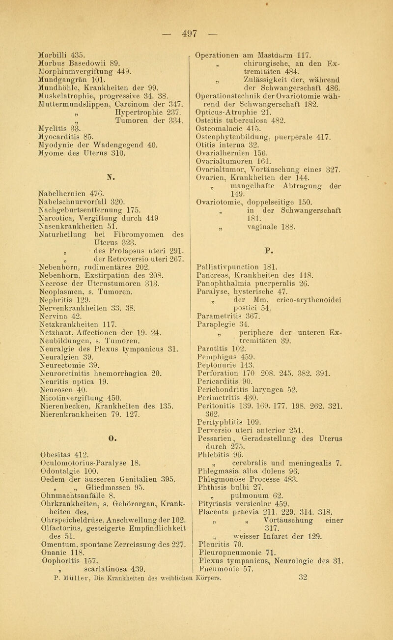 Morbilli 435. Morbus Basedowii 89. Morplüumvergiftung 449. Mundgangrän 101. Mundhöhle, Krankheiten der 99. Muskelatrophie, progressive 34. 38. Muttermundslippen, Carcinom der 347. „ Hypertrophie 237. „ Tumoren der 334. Myelitis 33. Myocarditis 85. Myodynie der Wadengegend 40. Myome des Uterus 310. N. Nabelhernien 476. Nabelschnurvorfall 320. Nachgeburtsentfernung 175. Narcotica, Vergiftung durch 449 Nasenkrankheiten 51. Naturheilung bei Fibromyomen des Uterus 323. „ des Prolapsus uteri 291. „ der Retroversio uteri 267. Nebenhorn, rudimentäres 202. Nebenhorn, Exstirpation des 208. Necrose der Uterustumoren 313. Neoplasmen, s. Tumoren. Nephritis 129. Nervenkrankheiten 33. 38. Nervina 42. Netzkrankheiten 117. Netzhaut, Affectionen der 19. 24. Neubildungen, s. Tumoren. Neuralgie des Plexus tympanicus 31. Neuralgien 39. Neurectomie 39. Neuroretinitis haemorrhagica 20. Neuritis optica 19. Neurosen 40. Nicotinvergiftung 450. Nierenbecken. Krankheiten des 135. Nierenkrankheiten 79. 127. O. Obesitas 412. Oculomotorius-Paralyse 18. Odontalgie 100. Oedem der äusseren Genitalien 395. „ „ Gliedmassen 95. Ohnmachtsanfälle 8. Ohrkrankheiten, s. Gehörorgan, Krank- heiten des. Ohrspeicheldrüse, Anschwellung der 102. Olfactorius, gesteigerte Empfindlichkeit des 51. Omentum, spontane Zerreissung des 227. Onanie 118. Oophoritis 157. „ scarlatinosa 439. P. Müller, Die Krankheiten des weiblichen Operationen am Mastdarm 117. „ chirurgische, an den Ex- tremitäten 484. „ Zulässigkeit der, während der Schwangerschaft 486. Operationstechnik der Ovariotomie wäh- rend der Schwangerschaft 182. Opticus-Atrophie 21. Osteitis tuberculosa 482. Osteomalacie 415. Osteophytenbildung, puerperale 417. Otitis interna 32. Ovarialhernien 156. Ovarialtumoren 161. Ovarialtumor, Vortäuschung eines 327. Ovarien, Krankheiten der 144. „ mangelhafte Abtragung der 149. Ovariotomie, doppelseitige 150. „ in der Schwangerschaft 181. „ vaginale 188. P. Palliativpunction 181. Pancreas, Krankheiten des 118. Panophthalmia puerperalis 26. Paralyse, hysterische 47. „ der Mm. crico-arythenoidei postici 54. Parametritis 367. Paraplegie 34. „ periphere der unteren Ex- tremitäten 39. Parotitis 102. Pemphigus 459. Peptonurie 143. Perforation 170 208. 245. 382. 391. Pericarditis 90. Perichondritis laryngea 52. Perimetritis 430. Peritonitis 139. 169. 177. 198. 262. 321. 362. Perityphlitis 109. Perversio uteri anterior 251. Pessarien, Geradestellung des Uterus durch 275. Phlebitis 96. „ cerebralis und meningealis 7. Phlegmasia alba dolens 96. Phlegmonöse Processe 483. Phthisis bulbi 27. „ pulmonum 62. Pityriasis versicolor 459. Placenta praevia 211. 229. 314. 318. „ „ Vortäuschung einer 317. „ weisser Infarct der 129. Pleuritis 70. Pleuropneumonie 71. Plexus tympanicus, Neurologie des 31. Pneumonie 57. Körpers. 32