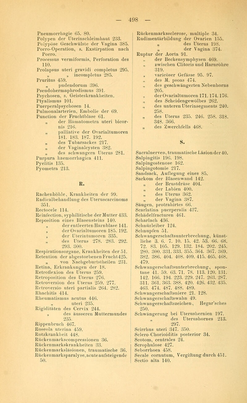 Pneumorrhagie 65. 80. Polypen der Uterinschleimhaut 233. Polypöse Geschwülste der Vagina 385. Porro-Operation, s. Exstirpation nach Porro. Processus vermiformis, Perforation des 110. Prolapsus uteri gravidi completus 295. „ „ incompletus 285. Pruritus 459. „ pudendorum 396. Pseudohermaphrodismus 391. Psychosen, s. Geisteskrankheiten. Ptyalismus 101. Puerperalpsychosen 14. Pulmonalarterien, Embolie der 69. Punction der Fruchtblase 61. „ der Hämatometra uteri bicor- nis 216. „ palliative der Ovarialtumoren 181. 183. 187. 192. „ des Tubarsackes 217. „ der Vaginalcysten 382. „ des schwangern Uterus 281. Purpura haemorrhagica 411. Pyelitis 135. Pyometra 213. R. Rachenhöhle, Krankheiten der 99. Radicalbehandlung des Uteruscarcinoms 351. Rectocele 114. Reinfection, syphilitische der Mutter 433. Reposition eines Blasensteins 140. „ der entleerten Harnblase 141. „ der Ovarialtumoren 185. 192. „ der Uterintumoren 335. des Uterus 278. 283. 292. 293. 300. Respirationsorgane, Krankheiten der 51. Retention der abgestorbenen Frucht425. „ von Nachgeburtstheilen 231. Retina, Erkrankungen der 18. Retroflexion des Uterus 259. Retroposition des Uterus 276. Retroversion des Uterus 259. 277. Retroversio uteri partialis 264. 282. Rhachitis 414. Rheumatismus acutus 446. „ uteri 235. Rigiditäten des Cervix 244. „ des äusseren Muttermundes 235. Rippenbruch 467. Roseola uterina 459. Rotzkrankheit 448. Rückenmarkscompressionen 36. Rückenmarkskrankheiten 33. Rückenmarksläsionen, traumatische 36. Rückenmarksparalyse, acute aufsteigende 50. Rückenmarkssclerose, multiple 34. Rudimentärbildung der Ovarien 155. „ des Uterus 198. „ der Vagina 374. Ruptur der Aorta 91. der Beckensymphysen 469. „ zwischen Clitoris und Harnröhre 319. „ varicöser Gefässe 95. 97. „ des M. psoas 474. „ des geschwängerten Nebenhorns 205. „ der Ovarialtumoren 171.174.176. „ des Scheidengewölbes 262. „ des unteren Uterinsegments 240. 258 des Uterus 235. 246. 258. 318. 348. 366. „ des Zwerchfells 468. s. Sacralnerven, traumatische Läsion der 40. Salpingitis 196. 198. Salpingostenose 162. Salpingotomie 217. Sandsack, Auflegung eines 85. Sarkom der Blasenwand 142. „ der Brustdrüse 404. „ der Labien 400. „ des Uterus 362. „ der Vagina 387. Säugen, protrahirtes 66. Scarlatina puerperalis 437. Schädelfracturen 461. Scharlach 436. Schnürleiber 124. Schnupfen 51. Schwangerschaftsunterbrechung, künst- liche 3. 6. 7. 10. 15. 42. 53. 66. 68. 72. 83. 105. 129. 132. 184. 202. 245. 280. 300. 331. 333. 355. 364. 367. 369. 382. 386. 404. 408. 409. 415. 465. 468. 479. Schwangerschaftsunterbrechung, spon- tane 41. 59. 63. 71. 78. 113. 120. 131. 142. 166. 194. 223. 229. 247. 263. 287. 311. 361. 363. 388. 420. 426. 432. 435. 463. 474. 487. 488. 489. Schwangerschaftsniere 21. 128. Schwangerschaftswahn 49. Schwangerschaftszeichen, Hegar'sches 250. Schwängerung bei Uterushernien 197. „ des Uterushornes 213. 297. Scirrhus uteri 347. 350. Sclero-Chorioiditis posterior 34. Scotom, centrales 24. Scrophulose 427. Seborrhoea 458. Seeale cornutum, Vergiftung durch 451. Sectio alta 140.