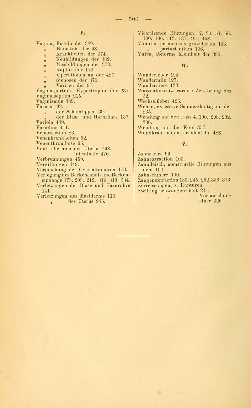 V. Vagina, Fisteln der 389. „ Hämatom der 98. „ Krankheiten der 874. „ Neubildungen der 382. „ Missbildungen der 373. „ Ruptur der 173. „ Operationen an der 487. „ Stenosen der 379. „ Varicen der 97. Vaginalportion, Hypertrophie der 237. Vaginalseptum 215. Vaginismus 389. Varicen 92. ,, der Schamlippen 397. „ der Blase und Harnröhre 137. Variola 439. Variolois 441. Venaesection 83. Venenkrankheiten 92. Venenthrombose 95. Ventralhernien des Uterus 298. „ intestinale 476. Verbrennungen 459. Vergiftungen 449. Verjauchung der Ovarialtumoren 176. Verlegung des Beckencanals und Becken- eingangs 173. 203. 212. 316. 319. 334. Verletzungen der Blase und Harnröhre 141. Verletzungen des Mastdarms 116. , des Uterus 245. Vicariirende Blutungen 17. 30. 51. 56. 100. 106. 113. 137. 401. 458. Vomitus perniciosus gravidarum 103. „ parturientium 106. Vulva, abnorme Kleinheit der 392. W. Wanderleber 124. Wandermilz 127. Wanderniere 133. Warzenfortsatz, cariöse Zerstörung des 32. Wechselfieber 426. Wehen, excessive Schmerzhaftigkeit der 235. Wendung auf den Fuss 4. 190. 208. 292. 336. Wendung auf den Kopf 357. Wundkrankheiten, accidentelle 488. Z. Zahncaries 99. Zahnextraction 100. Zahnfleisch, menstruelle Blutungen aus- dem 100. Zahnschmerz 100. Zangenextraction 189. 245. 292.336. 376. Zerreissungen, s. Rupturen. Zwillingsschwangerschaft 211. „ Vortäuschung einer 326.