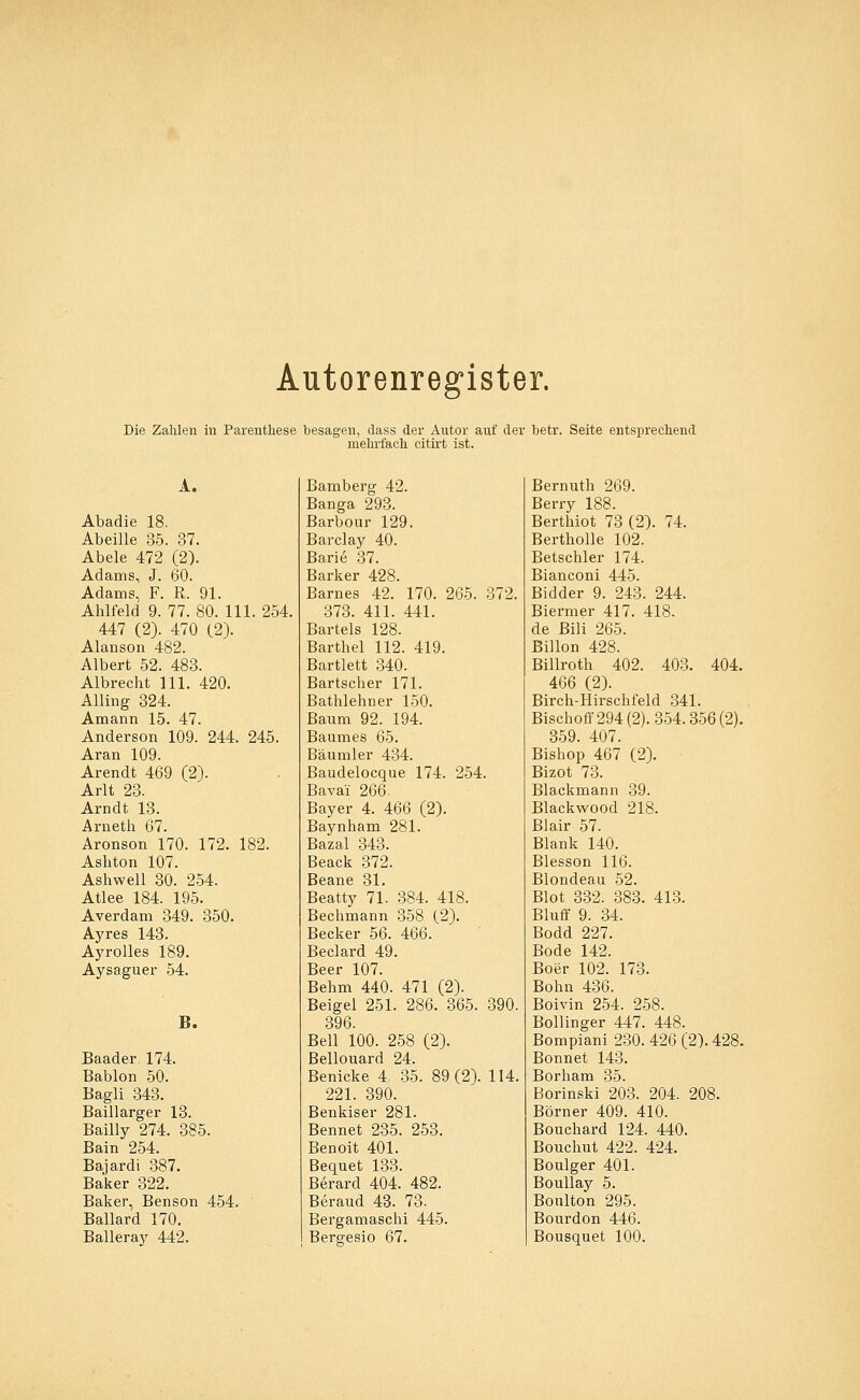 Autorenregister. Die Zahlen in Parenthese besagen, dass der Autor auf der betr. Seite entsprechend mehrfach citirt ist. A. Abadie 18. Abeille 35. 37. Abele 472 (2). Adams, J. 60. Adams, F. R. 91. Ahlfeld 9. 77. 80. 111. 254. 447 (2). 470 (2). Alanson 482. Albert 52. 483. Albrecht 111. 420. Alling 324. Amann 15. 47. Anderson 109. 244. 245. Aran 109. Arendt 469 (2). Arlt 23. Arndt 13. Arneth 67. Aronson 170. 172. 182. Ashton 107. Ashwell 30. 254. Atlee 184. 195. Averdam 349. 350. Ayres 143. Ayrolles 189. Aysaguer 54. B. Baader 174. Bablon 50. Bagli 343. Baillarger 13. Bailly 274. 385. Bain 254. Bajardi 387. Baker 322. Baker, Benson 454. Ballard 170. Balleray 442. Bamberg 42. Banga 293. Barbour 129. Barclay 40. Barie 37. Barker 428. Barnes 42. 170. 265. 372. 373. 411. 441. Bartels 128. Barthel 112. 419. Bartlett 340. Bartscher 171. Bathlehner 150. Baum 92. 194. Baumes 65. Bäumler 434. Baudelocque 174. 254. Bavai 266. Bayer 4. 466 (2). Baynham 281. Bazal 343. Beack 372. Beane 31. Beatty 71. 384. 418. Bechmann 358 (2). Becker 56. 466. Beclard 49. Beer 107. Behm 440. 471 (2). Beigel 251. 286. 365. 390. 396. Bell 100. 258 (2). Bellouard 24. Benicke 4. 35. 89(2). 114. 221. 390. Benkiser 281. Bennet 235. 253. Benoit 401. Bequet 133. Berard 404. 482. Beraud 43. 73. Bergamaschi 445. Bergesio 67. Bernuth 269. Berry 188. Berthiot 73 (2). 74. Bertholle 102. Betschier 174. Bianconi 445. Bidder 9. 243. 244. Biermer 417. 418. de Bili 265. Billon 428. Billroth 402. 403. 404. 466 (2). Birch-Hirschfeld 341. Bischoff 294 (2). 354.356(2). 359. 407. Bishop 467 (2). Bizot 73. Blackmann 39. Blackwood 218. Blair 57. Blank 140. Blesson 116. Blondeau 52. Blot 332. 383. 413. Bluff 9. 34. Bodd 227. Bode 142. Boer 102. 173. Bohn 436. Boivin 254. 258. Bollinger 447. 448. Bompiani 230. 426 (2). 428. Bonnet 143. Borham 35. Borinski 203. 204. 208. Börner 409. 410. Bouchard 124. 440. Bouchut 422. 424. Boulger 401. Boullay 5. Boulton 295. Bourdon 446. Bousquet 100.