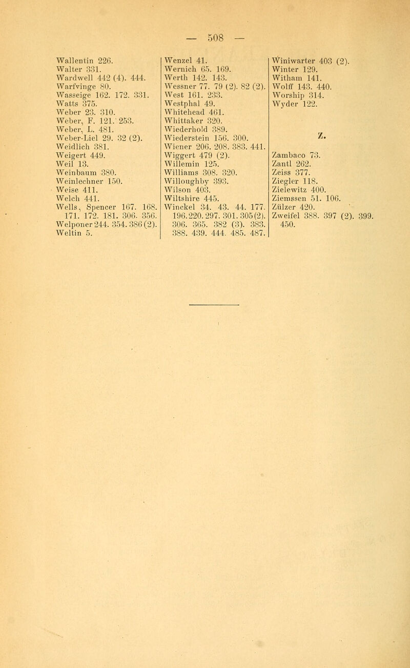 Wallentin 226. Walter 331. Wardwell 442 (4). 444. Warfvinge 80. Wasseige 162. 172. 331. Watts 375. Weber 23. 310. Weber, F. 121. 253. Weber, L. 481. Weber-Liel 29. 32 (2). Weidlich 381. Weigert 449. Weil 13. Weinbaum 380. Weinlechner 150. Weise 411. Welch 441. Wells, Spencer 167. 168. 171. 172. 181. 306. 356. Welponer244. 354.386(2). Weltin 5. Wenzel 41. Wernich 65. 169. Werth 142. 143. Wessner 77. 79 (2). 82 (2). West 161. 233. Westphal 49. Whitehead 461. Whittaker 320. Wiederhold 389. Wiederstein 156. 300. Wiener 206. 208. 383. 441. Wiggert 479 f2). Willemin 125~ Williams 308. 320. Willoughby 393. Wilson 403. Wiltshire 445. Winckel 34. 43. 44. 177. 196.220.297.301.305(2). 306. 365. 382 (3). 383. 388. 439. 444. 485. 487. Winiwarter 403 (2). Winter 129. Witham 141. Wolff 143. 440. Worship 314. Wyder 122. Z. Zambaco 73. Zantl 262. Zeiss 377. Ziegler 118. Zielewitz 400. Ziemssen 51. 106. Zülzer 420. Zweifel 388. 397 (2). 399. 450.