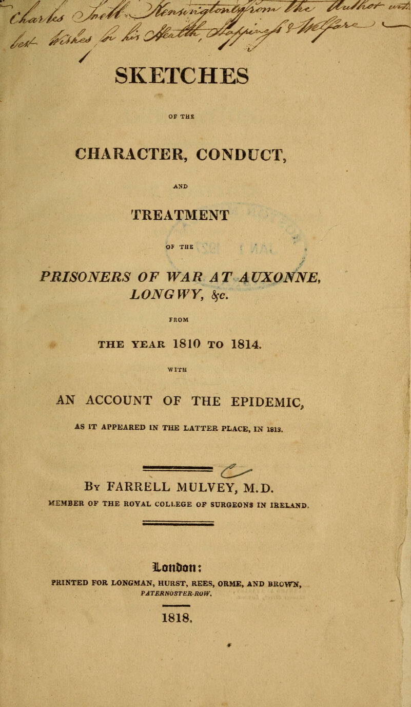 ^ ..^...^ .^.^„,., ^ . /^ /ez^A.^e.^. SKETCHES CHARACTER, CONDUCT, TREATMENT PBISONERS OF WAR AT 4UX0NNE, LONGWY, &SC. THE YEAR 1810 TO 1814. WITH AN ACCOUNT OF THE EPIDEMIC, AS IT APPEARED IN TliE LATTER PLACE, IN 1813. ^^ By FARRELL MULVEY, M.D. MEMBER OF THE ROYAL COLLEGE OF SURGEONS IN IRELAND, ILonDatt: PRINTED FOR LONGMAN, HURST, REES, ORME, AND BROWN, PATERNOSTER-ROIV, 1818.